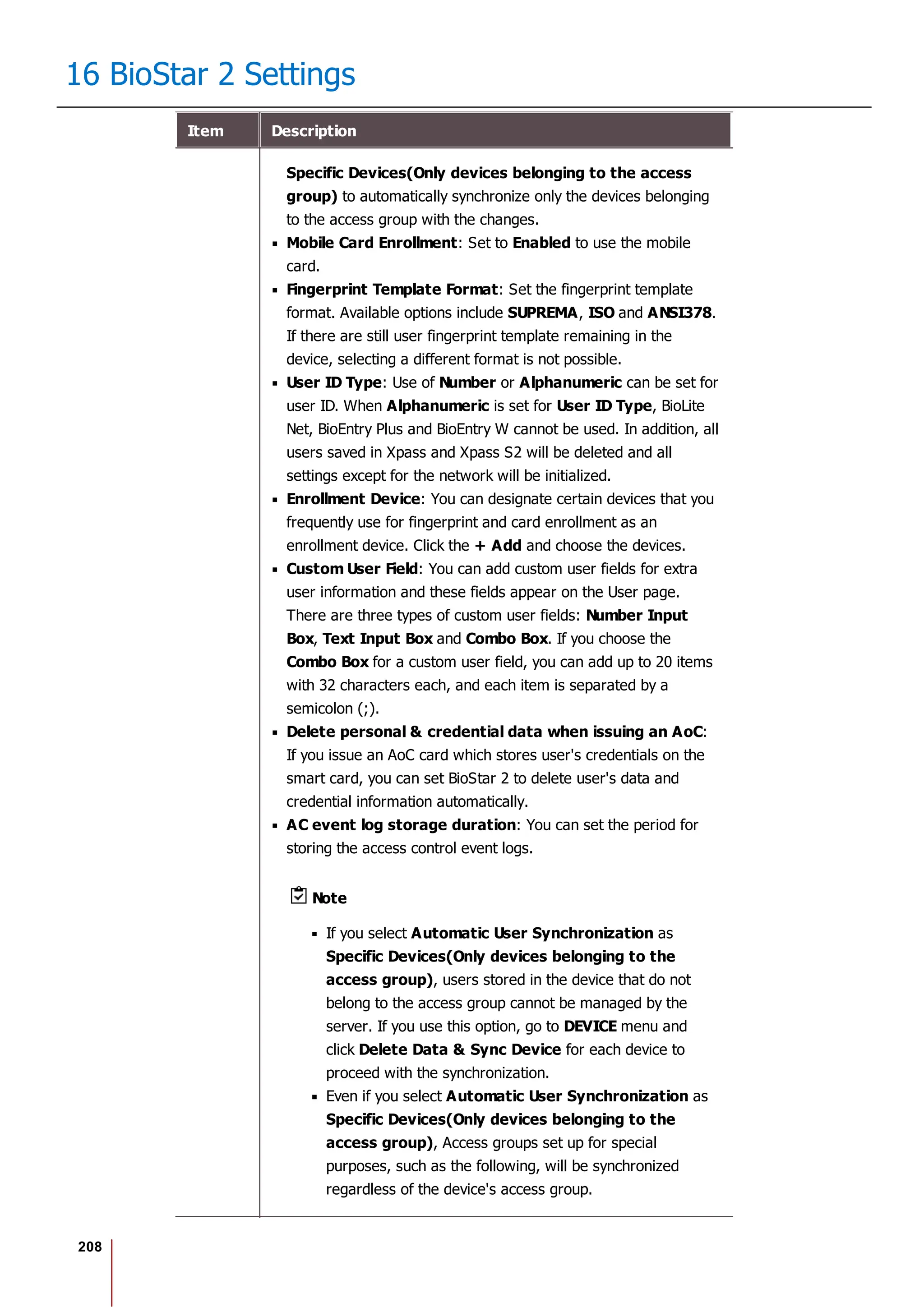208
16 BioStar 2 Settings
Item Description
Specific Devices(Only devices belonging to the access
group) to automatically synchronize only the devices belonging
to the access group with the changes.
Mobile Card Enrollment: Set to Enabled to use the mobile
card.
Fingerprint Template Format: Set the fingerprint template
format. Available options include SUPREMA, ISO and ANSI378.
If there are still user fingerprint template remaining in the
device, selecting a different format is not possible.
User ID Type: Use of Number or Alphanumeric can be set for
user ID. When Alphanumeric is set for User ID Type, BioLite
Net, BioEntry Plus and BioEntry W cannot be used. In addition, all
users saved in Xpass and Xpass S2 will be deleted and all
settings except for the network will be initialized.
Enrollment Device: You can designate certain devices that you
frequently use for fingerprint and card enrollment as an
enrollment device. Click the + Add and choose the devices.
Custom User Field: You can add custom user fields for extra
user information and these fields appear on the User page.
There are three types of custom user fields: Number Input
Box, Text Input Box and Combo Box. If you choose the
Combo Box for a custom user field, you can add up to 20 items
with 32 characters each, and each item is separated by a
semicolon (;).
Delete personal & credential data when issuing an AoC:
If you issue an AoC card which stores user's credentials on the
smart card, you can set BioStar 2 to delete user's data and
credential information automatically.
AC event log storage duration: You can set the period for
storing the access control event logs.
Note
If you select Automatic User Synchronization as
Specific Devices(Only devices belonging to the
access group), users stored in the device that do not
belong to the access group cannot be managed by the
server. If you use this option, go to DEVICE menu and
click Delete Data & Sync Device for each device to
proceed with the synchronization.
Even if you select Automatic User Synchronization as
Specific Devices(Only devices belonging to the
access group), Access groups set up for special
purposes, such as the following, will be synchronized
regardless of the device's access group.
 