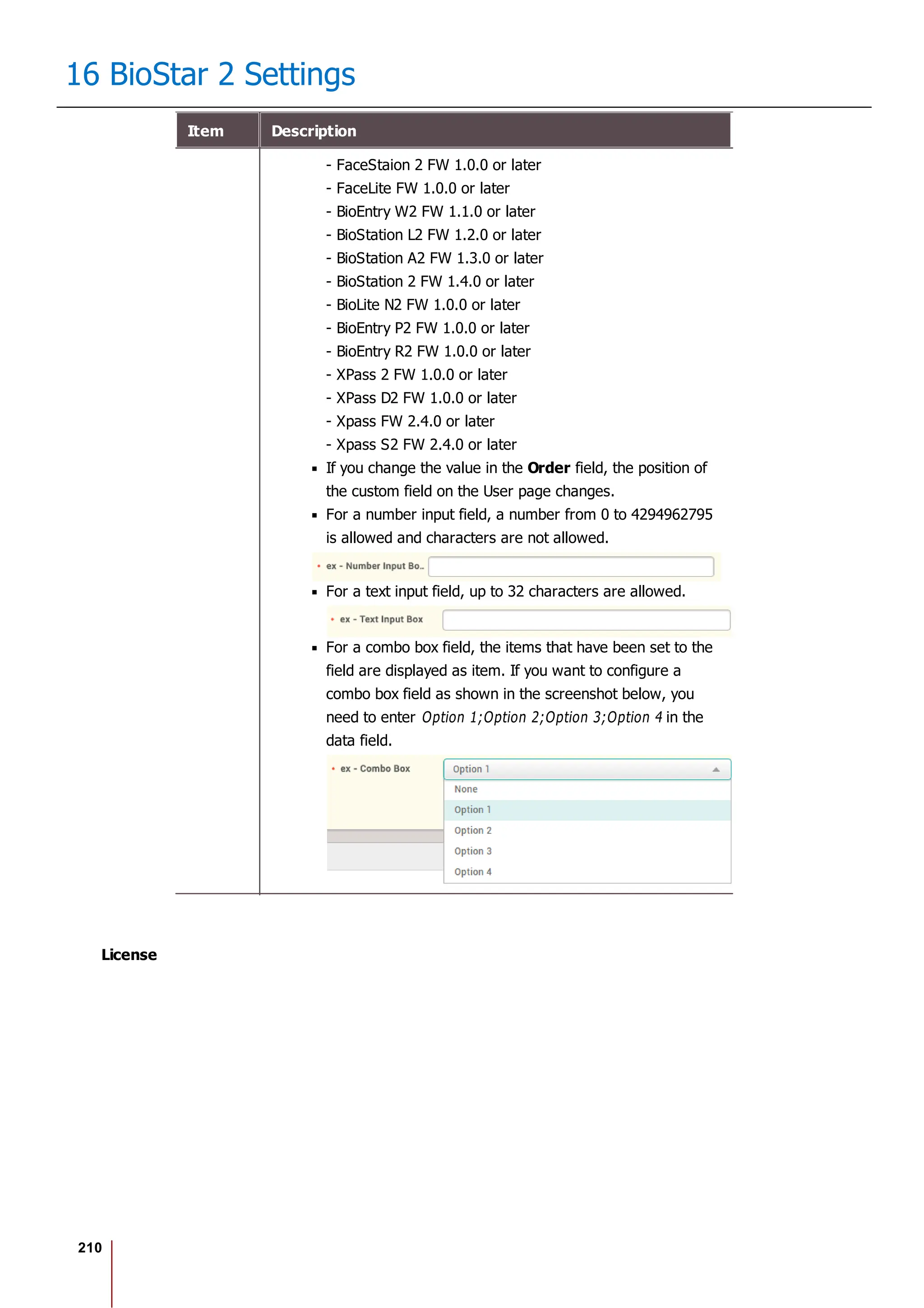 210
16 BioStar 2 Settings
Item Description
- FaceStaion 2 FW 1.0.0 or later
- FaceLite FW 1.0.0 or later
- BioEntry W2 FW 1.1.0 or later
- BioStation L2 FW 1.2.0 or later
- BioStation A2 FW 1.3.0 or later
- BioStation 2 FW 1.4.0 or later
- BioLite N2 FW 1.0.0 or later
- BioEntry P2 FW 1.0.0 or later
- BioEntry R2 FW 1.0.0 or later
- XPass 2 FW 1.0.0 or later
- XPass D2 FW 1.0.0 or later
- Xpass FW 2.4.0 or later
- Xpass S2 FW 2.4.0 or later
If you change the value in the Order field, the position of
the custom field on the User page changes.
For a number input field, a number from 0 to 4294962795
is allowed and characters are not allowed.
For a text input field, up to 32 characters are allowed.
For a combo box field, the items that have been set to the
field are displayed as item. If you want to configure a
combo box field as shown in the screenshot below, you
need to enter Option 1;Option 2;Option 3;Option 4 in the
data field.
License
 