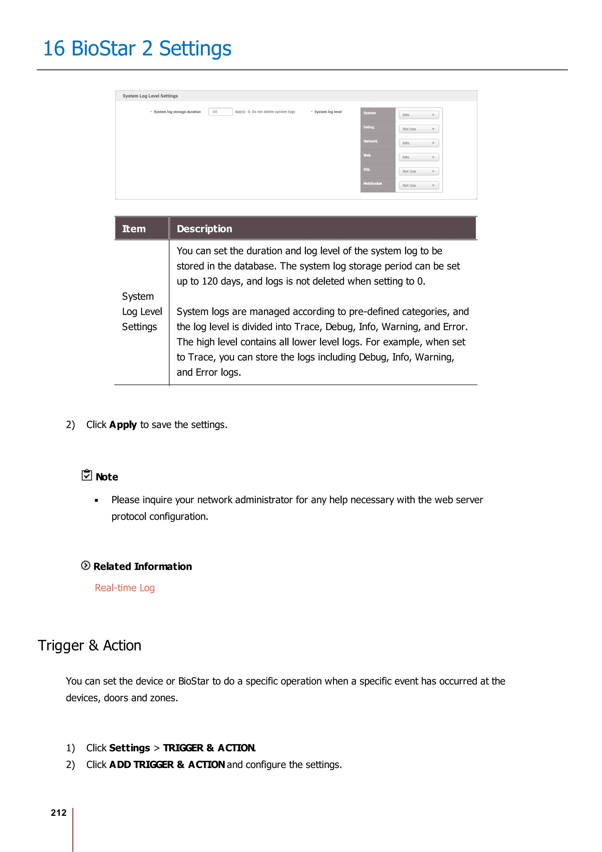 212
16 BioStar 2 Settings
Item Description
System
Log Level
Settings
You can set the duration and log level of the system log to be
stored in the database. The system log storage period can be set
up to 120 days, and logs is not deleted when setting to 0.
System logs are managed according to pre-defined categories, and
the log level is divided into Trace, Debug, Info, Warning, and Error.
The high level contains all lower level logs. For example, when set
to Trace, you can store the logs including Debug, Info, Warning,
and Error logs.
2) Click Apply to save the settings.
Note
Please inquire your network administrator for any help necessary with the web server
protocol configuration.
Related Information
Real-time Log
Trigger & Action
You can set the device or BioStar to do a specific operation when a specific event has occurred at the
devices, doors and zones.
1) Click Settings > TRIGGER & ACTION.
2) Click ADD TRIGGER & ACTION and configure the settings.
 