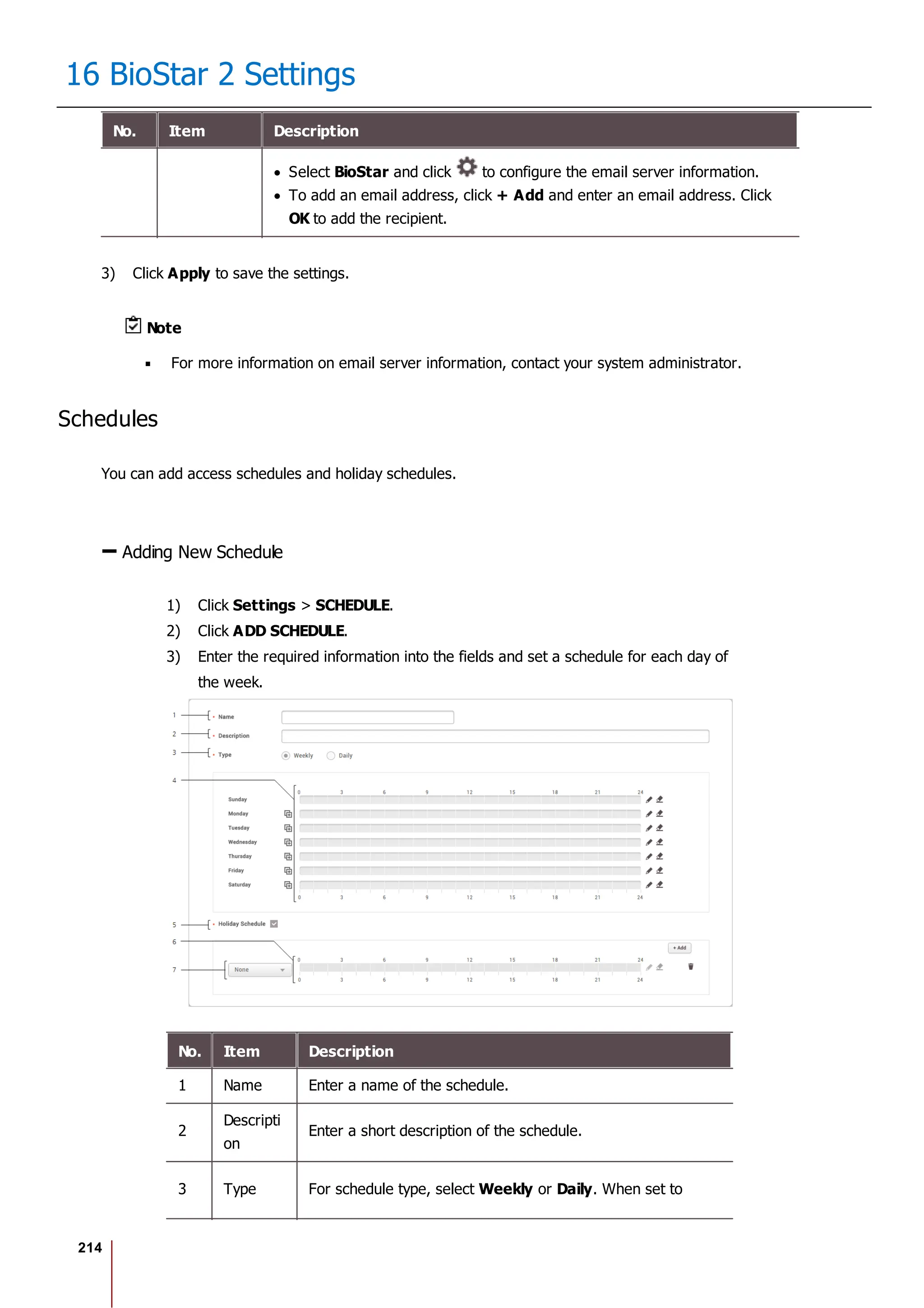 214
16 BioStar 2 Settings
No. Item Description
Select BioStar and click to configure the email server information.
To add an email address, click + Add and enter an email address. Click
OK to add the recipient.
3) Click Apply to save the settings.
Note
For more information on email server information, contact your system administrator.
Schedules
You can add access schedules and holiday schedules.
Adding New Schedule
1) Click Settings > SCHEDULE.
2) Click ADD SCHEDULE.
3) Enter the required information into the fields and set a schedule for each day of
the week.
No. Item Description
1 Name Enter a name of the schedule.
2
Descripti
on
Enter a short description of the schedule.
3 Type For schedule type, select Weekly or Daily. When set to
 