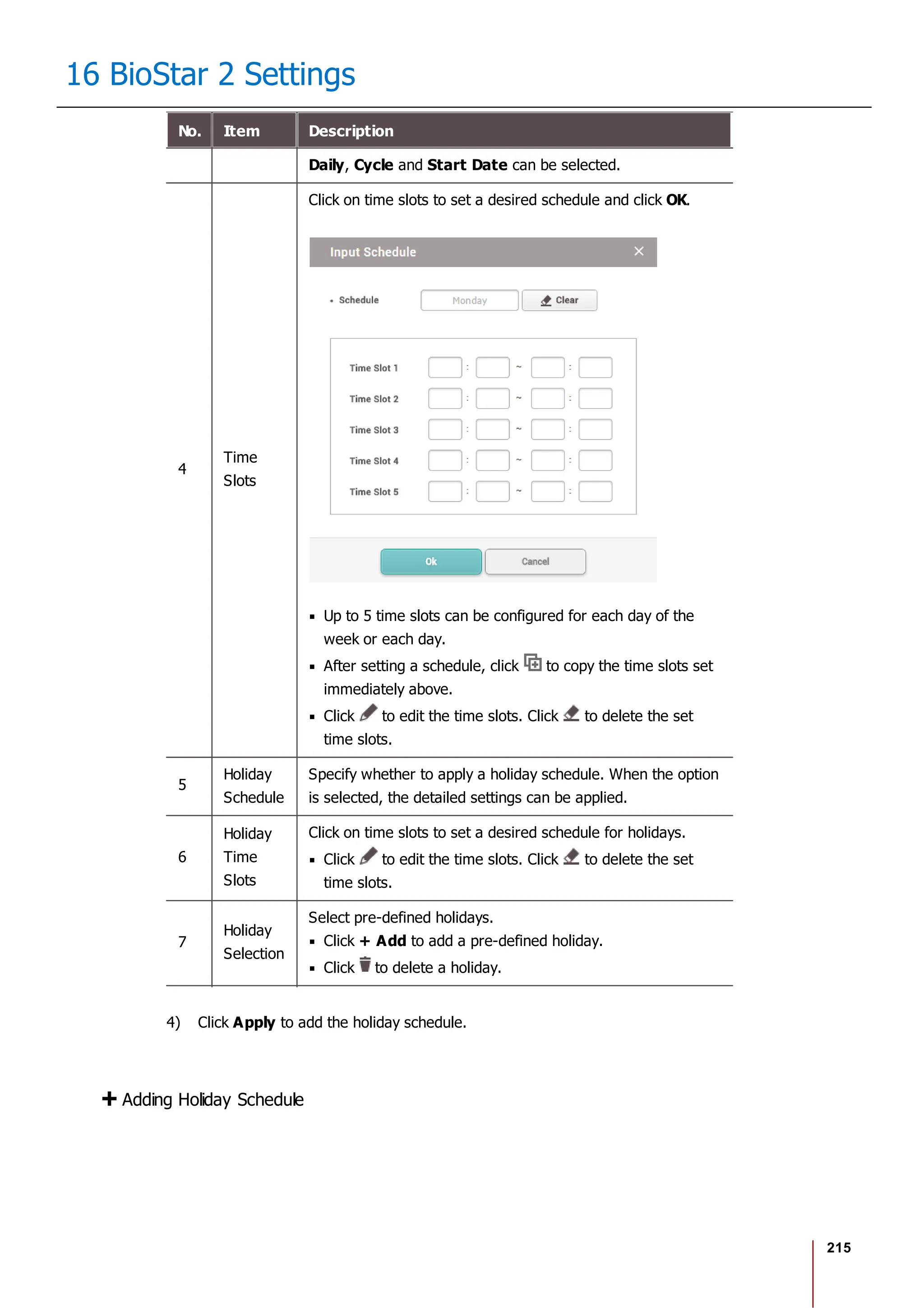 215
16 BioStar 2 Settings
No. Item Description
Daily, Cycle and Start Date can be selected.
4
Time
Slots
Click on time slots to set a desired schedule and click OK.
Up to 5 time slots can be configured for each day of the
week or each day.
After setting a schedule, click to copy the time slots set
immediately above.
Click to edit the time slots. Click to delete the set
time slots.
5
Holiday
Schedule
Specify whether to apply a holiday schedule. When the option
is selected, the detailed settings can be applied.
6
Holiday
Time
Slots
Click on time slots to set a desired schedule for holidays.
Click to edit the time slots. Click to delete the set
time slots.
7
Holiday
Selection
Select pre-defined holidays.
Click + Add to add a pre-defined holiday.
Click to delete a holiday.
4) Click Apply to add the holiday schedule.
Adding Holiday Schedule
 
