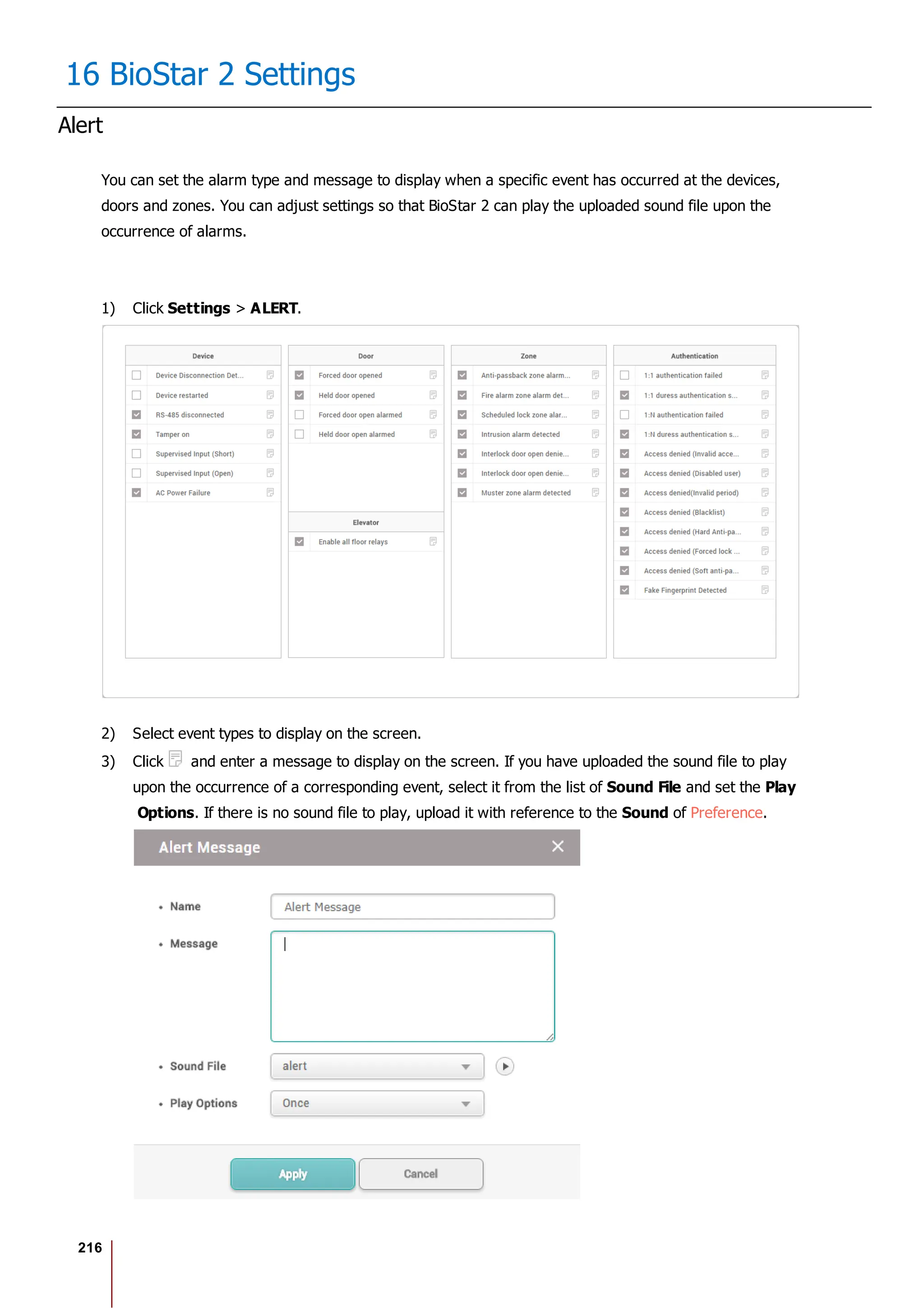216
16 BioStar 2 Settings
Alert
You can set the alarm type and message to display when a specific event has occurred at the devices,
doors and zones. You can adjust settings so that BioStar 2 can play the uploaded sound file upon the
occurrence of alarms.
1) Click Settings > ALERT.
2) Select event types to display on the screen.
3) Click and enter a message to display on the screen. If you have uploaded the sound file to play
upon the occurrence of a corresponding event, select it from the list of Sound File and set the Play
Options. If there is no sound file to play, upload it with reference to the Sound of Preference.
 
