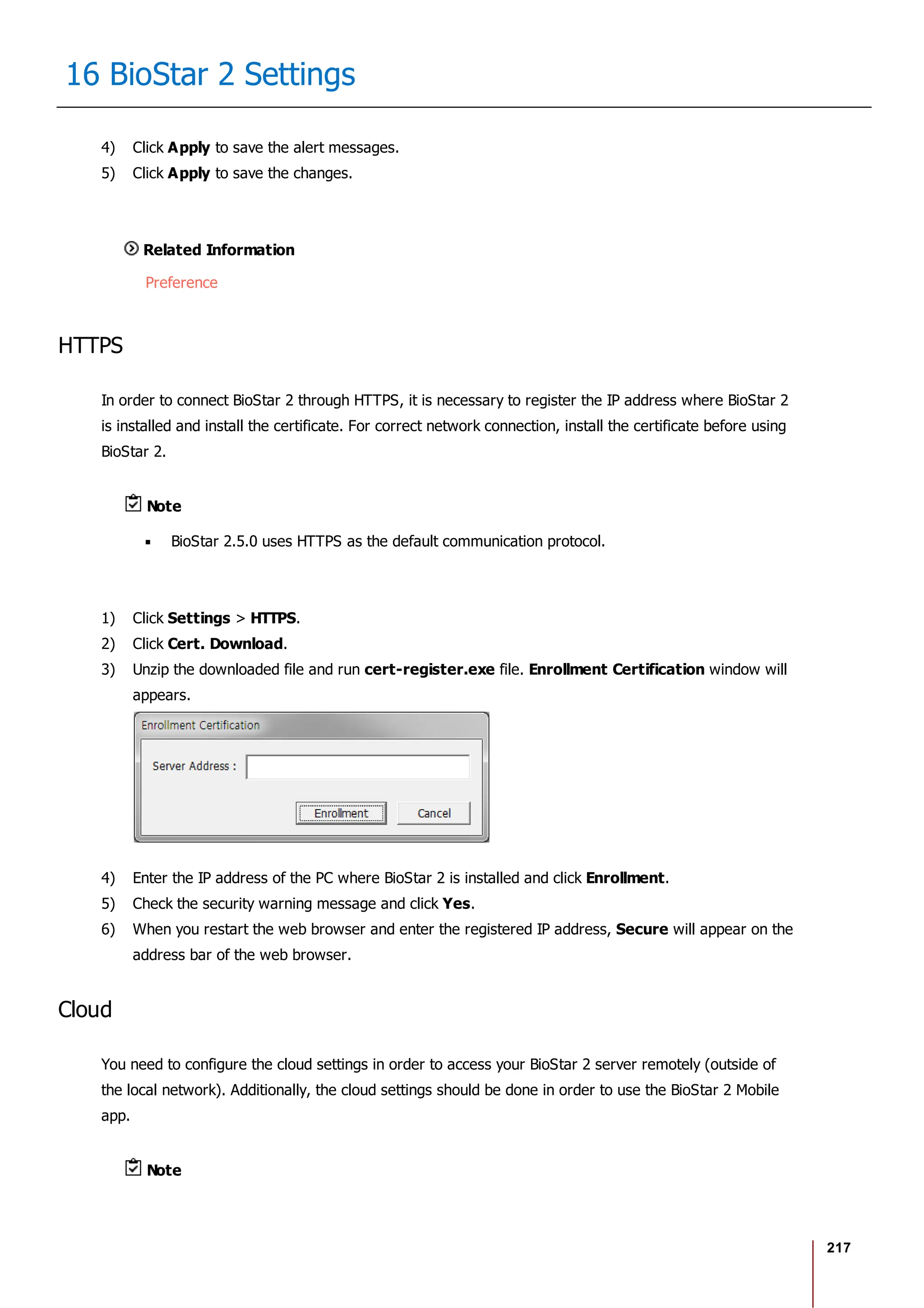 217
16 BioStar 2 Settings
4) Click Apply to save the alert messages.
5) Click Apply to save the changes.
Related Information
Preference
HTTPS
In order to connect BioStar 2 through HTTPS, it is necessary to register the IP address where BioStar 2
is installed and install the certificate. For correct network connection, install the certificate before using
BioStar 2.
Note
BioStar 2.5.0 uses HTTPS as the default communication protocol.
1) Click Settings > HTTPS.
2) Click Cert. Download.
3) Unzip the downloaded file and run cert-register.exe file. Enrollment Certification window will
appears.
4) Enter the IP address of the PC where BioStar 2 is installed and click Enrollment.
5) Check the security warning message and click Yes.
6) When you restart the web browser and enter the registered IP address, Secure will appear on the
address bar of the web browser.
Cloud
You need to configure the cloud settings in order to access your BioStar 2 server remotely (outside of
the local network). Additionally, the cloud settings should be done in order to use the BioStar 2 Mobile
app.
Note
 