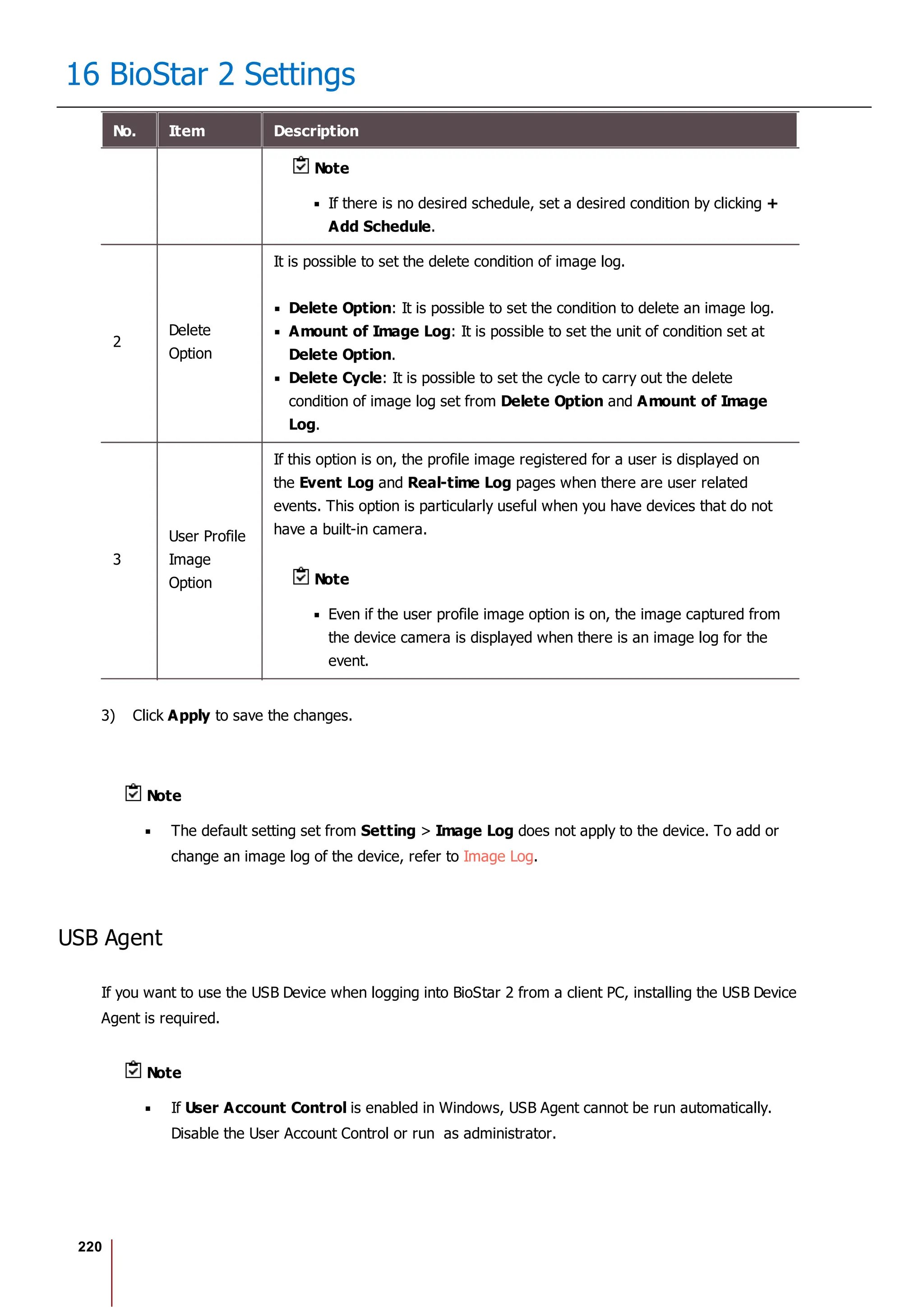 220
16 BioStar 2 Settings
No. Item Description
Note
If there is no desired schedule, set a desired condition by clicking +
Add Schedule.
2
Delete
Option
It is possible to set the delete condition of image log.
Delete Option: It is possible to set the condition to delete an image log.
Amount of Image Log: It is possible to set the unit of condition set at
Delete Option.
Delete Cycle: It is possible to set the cycle to carry out the delete
condition of image log set from Delete Option and Amount of Image
Log.
3
User Profile
Image
Option
If this option is on, the profile image registered for a user is displayed on
the Event Log and Real-time Log pages when there are user related
events. This option is particularly useful when you have devices that do not
have a built-in camera.
Note
Even if the user profile image option is on, the image captured from
the device camera is displayed when there is an image log for the
event.
3) Click Apply to save the changes.
Note
The default setting set from Setting > Image Log does not apply to the device. To add or
change an image log of the device, refer to Image Log.
USB Agent
If you want to use the USB Device when logging into BioStar 2 from a client PC, installing the USB Device
Agent is required.
Note
If User Account Control is enabled in Windows, USB Agent cannot be run automatically.
Disable the User Account Control or run as administrator.
 