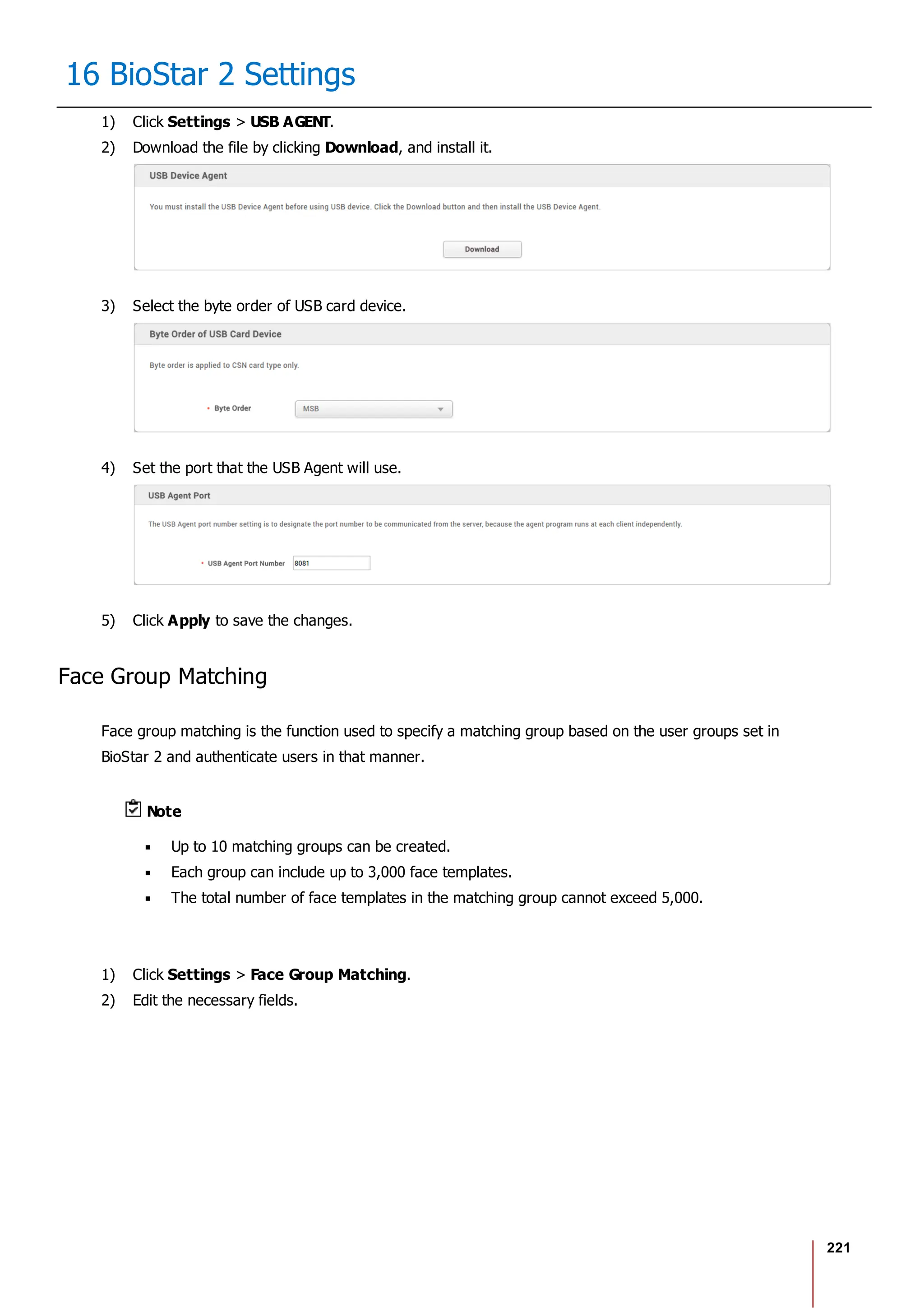 221
16 BioStar 2 Settings
1) Click Settings > USB AGENT.
2) Download the file by clicking Download, and install it.
3) Select the byte order of USB card device.
4) Set the port that the USB Agent will use.
5) Click Apply to save the changes.
Face Group Matching
Face group matching is the function used to specify a matching group based on the user groups set in
BioStar 2 and authenticate users in that manner.
Note
Up to 10 matching groups can be created.
Each group can include up to 3,000 face templates.
The total number of face templates in the matching group cannot exceed 5,000.
1) Click Settings > Face Group Matching.
2) Edit the necessary fields.
 