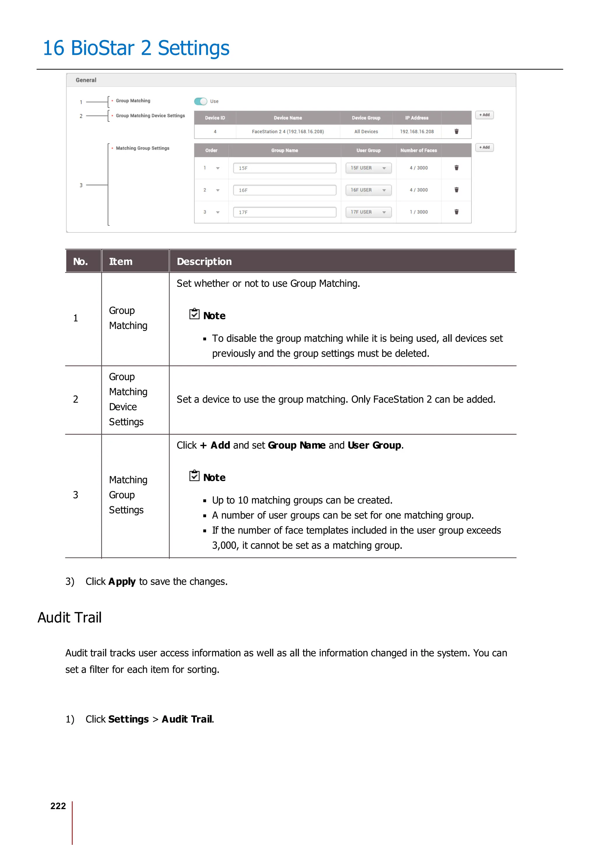 222
16 BioStar 2 Settings
No. Item Description
1
Group
Matching
Set whether or not to use Group Matching.
Note
To disable the group matching while it is being used, all devices set
previously and the group settings must be deleted.
2
Group
Matching
Device
Settings
Set a device to use the group matching. Only FaceStation 2 can be added.
3
Matching
Group
Settings
Click + Add and set Group Name and User Group.
Note
Up to 10 matching groups can be created.
A number of user groups can be set for one matching group.
If the number of face templates included in the user group exceeds
3,000, it cannot be set as a matching group.
3) Click Apply to save the changes.
Audit Trail
Audit trail tracks user access information as well as all the information changed in the system. You can
set a filter for each item for sorting.
1) Click Settings > Audit Trail.
 