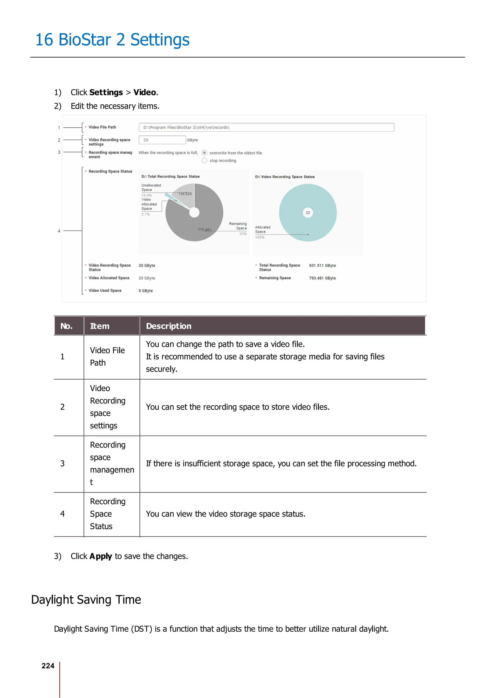 224
16 BioStar 2 Settings
1) Click Settings > Video.
2) Edit the necessary items.
No. Item Description
1
Video File
Path
You can change the path to save a video file.
It is recommended to use a separate storage media for saving files
securely.
2
Video
Recording
space
settings
You can set the recording space to store video files.
3
Recording
space
managemen
t
If there is insufficient storage space, you can set the file processing method.
4
Recording
Space
Status
You can view the video storage space status.
3) Click Apply to save the changes.
Daylight Saving Time
Daylight Saving Time (DST) is a function that adjusts the time to better utilize natural daylight.
 