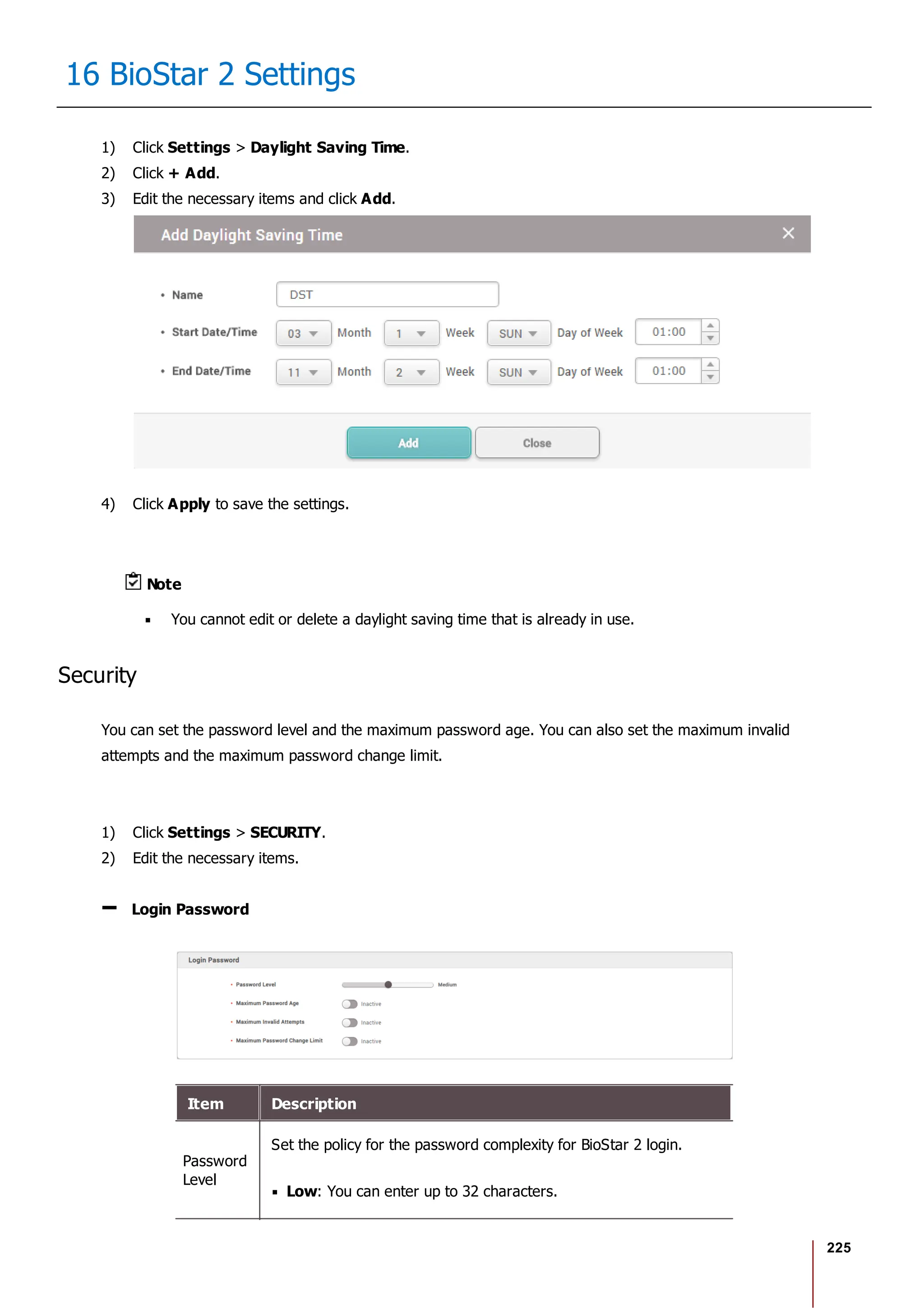 225
16 BioStar 2 Settings
1) Click Settings > Daylight Saving Time.
2) Click + Add.
3) Edit the necessary items and click Add.
4) Click Apply to save the settings.
Note
You cannot edit or delete a daylight saving time that is already in use.
Security
You can set the password level and the maximum password age. You can also set the maximum invalid
attempts and the maximum password change limit.
1) Click Settings > SECURITY.
2) Edit the necessary items.
Login Password
Item Description
Password
Level
Set the policy for the password complexity for BioStar 2 login.
Low: You can enter up to 32 characters.
 