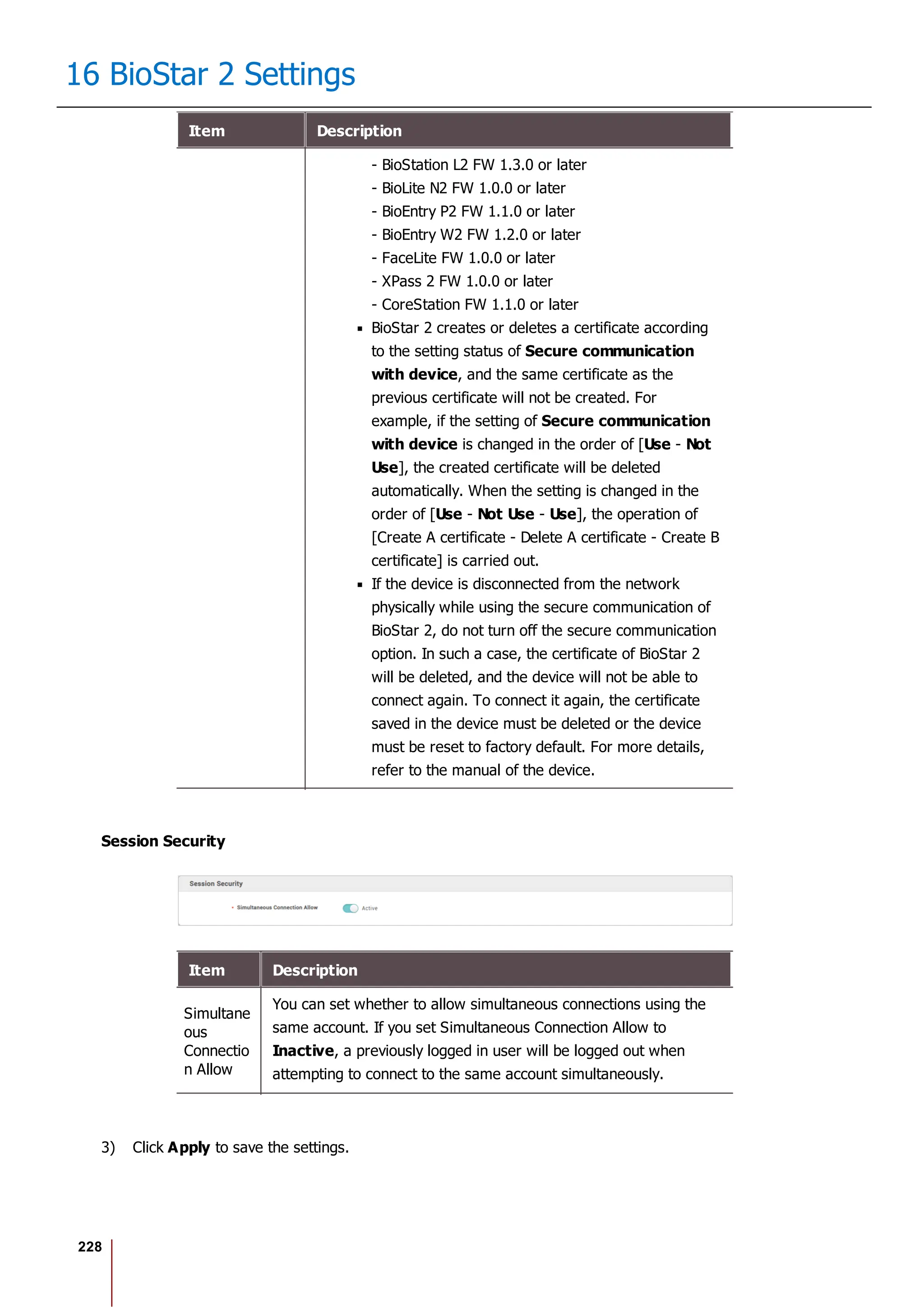 228
16 BioStar 2 Settings
Item Description
- BioStation L2 FW 1.3.0 or later
- BioLite N2 FW 1.0.0 or later
- BioEntry P2 FW 1.1.0 or later
- BioEntry W2 FW 1.2.0 or later
- FaceLite FW 1.0.0 or later
- XPass 2 FW 1.0.0 or later
- CoreStation FW 1.1.0 or later
BioStar 2 creates or deletes a certificate according
to the setting status of Secure communication
with device, and the same certificate as the
previous certificate will not be created. For
example, if the setting of Secure communication
with device is changed in the order of [Use - Not
Use], the created certificate will be deleted
automatically. When the setting is changed in the
order of [Use - Not Use - Use], the operation of
[Create A certificate - Delete A certificate - Create B
certificate] is carried out.
If the device is disconnected from the network
physically while using the secure communication of
BioStar 2, do not turn off the secure communication
option. In such a case, the certificate of BioStar 2
will be deleted, and the device will not be able to
connect again. To connect it again, the certificate
saved in the device must be deleted or the device
must be reset to factory default. For more details,
refer to the manual of the device.
Session Security
Item Description
Simultane
ous
Connectio
n Allow
You can set whether to allow simultaneous connections using the
same account. If you set Simultaneous Connection Allow to
Inactive, a previously logged in user will be logged out when
attempting to connect to the same account simultaneously.
3) Click Apply to save the settings.
 