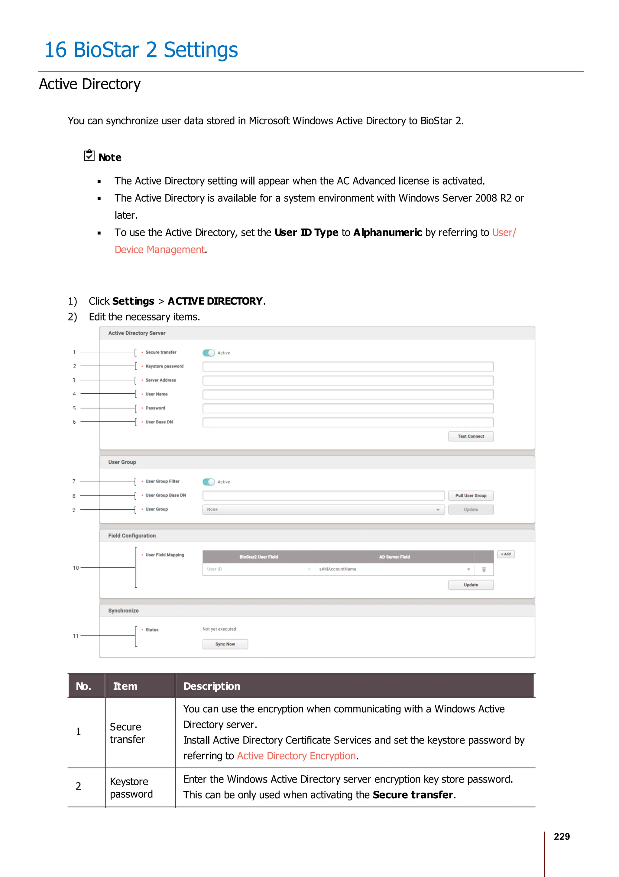 229
16 BioStar 2 Settings
Active Directory
You can synchronize user data stored in Microsoft Windows Active Directory to BioStar 2.
Note
The Active Directory setting will appear when the AC Advanced license is activated.
The Active Directory is available for a system environment with Windows Server 2008 R2 or
later.
To use the Active Directory, set the User ID Type to Alphanumeric by referring to User/
Device Management.
1) Click Settings > ACTIVE DIRECTORY.
2) Edit the necessary items.
No. Item Description
1 Secure
transfer
You can use the encryption when communicating with a Windows Active
Directory server.
Install Active Directory Certificate Services and set the keystore password by
referring to Active Directory Encryption.
2 Keystore
password
Enter the Windows Active Directory server encryption key store password.
This can be only used when activating the Secure transfer.
 