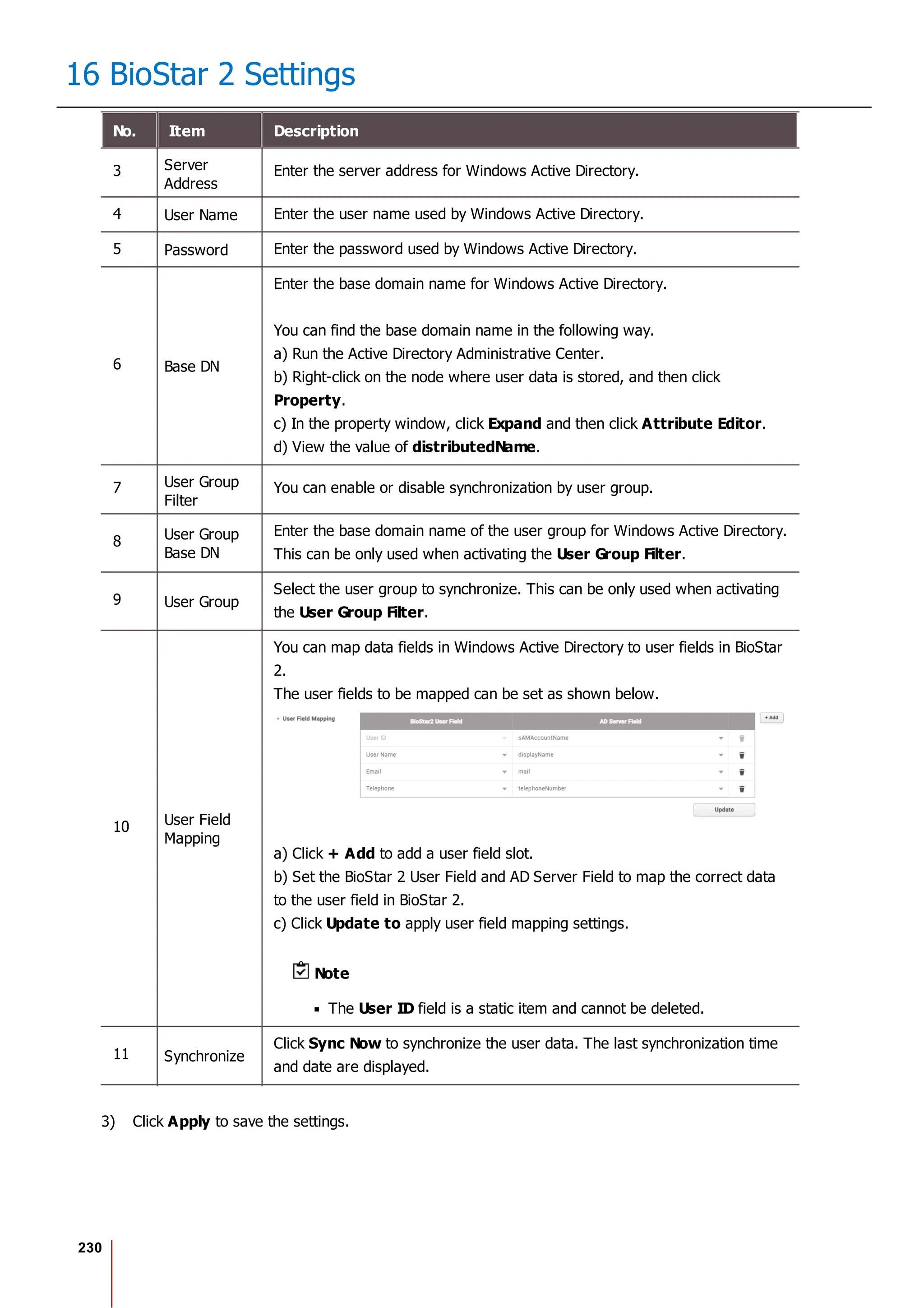 230
16 BioStar 2 Settings
No. Item Description
3 Server
Address
Enter the server address for Windows Active Directory.
4 User Name Enter the user name used by Windows Active Directory.
5 Password Enter the password used by Windows Active Directory.
6 Base DN
Enter the base domain name for Windows Active Directory.
You can find the base domain name in the following way.
a) Run the Active Directory Administrative Center.
b) Right-click on the node where user data is stored, and then click
Property.
c) In the property window, click Expand and then click Attribute Editor.
d) View the value of distributedName.
7 User Group
Filter
You can enable or disable synchronization by user group.
8 User Group
Base DN
Enter the base domain name of the user group for Windows Active Directory.
This can be only used when activating the User Group Filter.
9 User Group
Select the user group to synchronize. This can be only used when activating
the User Group Filter.
10 User Field
Mapping
You can map data fields in Windows Active Directory to user fields in BioStar
2.
The user fields to be mapped can be set as shown below.
a) Click + Add to add a user field slot.
b) Set the BioStar 2 User Field and AD Server Field to map the correct data
to the user field in BioStar 2.
c) Click Update to apply user field mapping settings.
Note
The User ID field is a static item and cannot be deleted.
11 Synchronize
Click Sync Now to synchronize the user data. The last synchronization time
and date are displayed.
3) Click Apply to save the settings.
 
