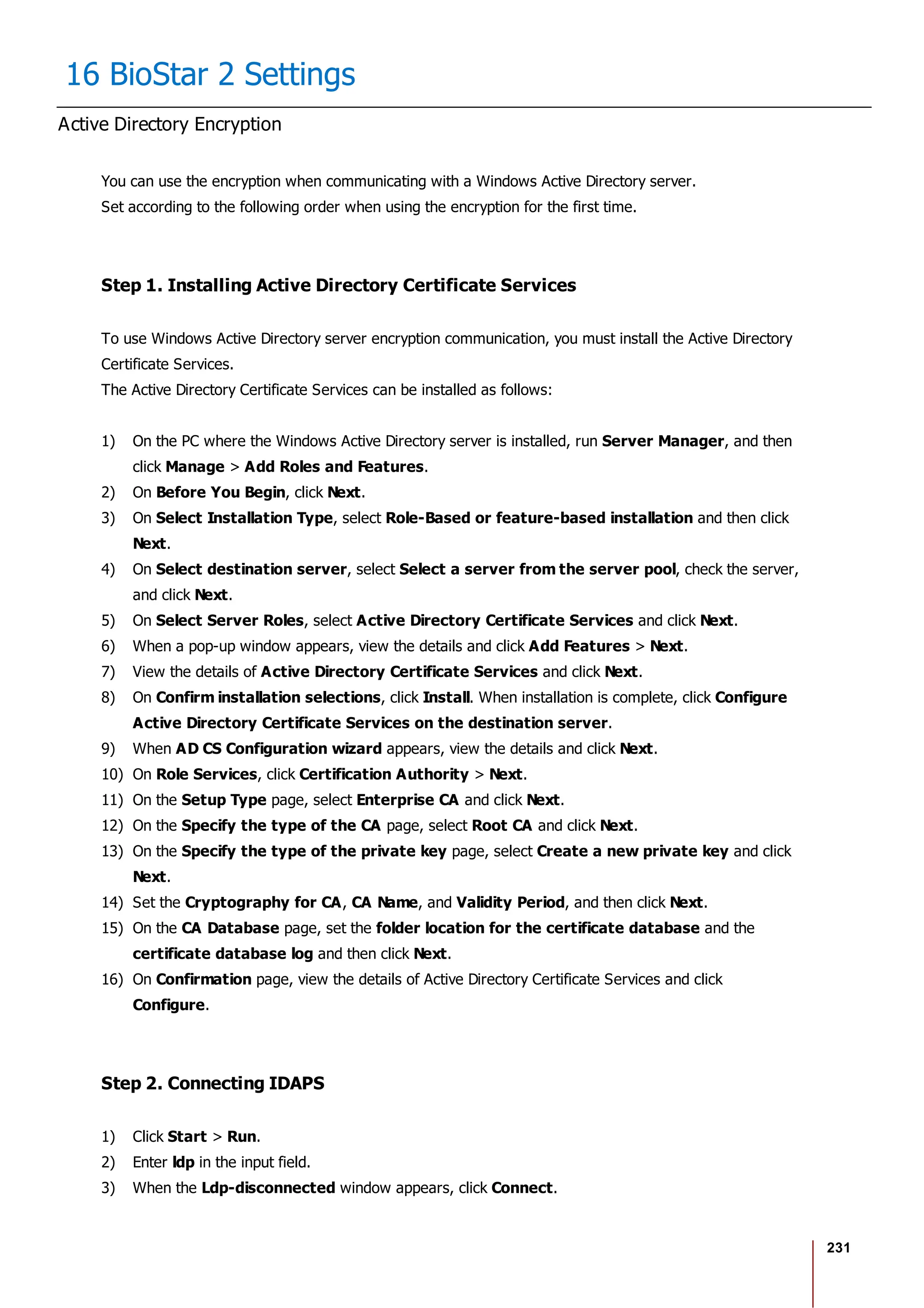 231
16 BioStar 2 Settings
Active Directory Encryption
You can use the encryption when communicating with a Windows Active Directory server.
Set according to the following order when using the encryption for the first time.
Step 1. Installing Active Directory Certificate Services
To use Windows Active Directory server encryption communication, you must install the Active Directory
Certificate Services.
The Active Directory Certificate Services can be installed as follows:
1) On the PC where the Windows Active Directory server is installed, run Server Manager, and then
click Manage > Add Roles and Features.
2) On Before You Begin, click Next.
3) On Select Installation Type, select Role-Based or feature-based installation and then click
Next.
4) On Select destination server, select Select a server from the server pool, check the server,
and click Next.
5) On Select Server Roles, select Active Directory Certificate Services and click Next.
6) When a pop-up window appears, view the details and click Add Features > Next.
7) View the details of Active Directory Certificate Services and click Next.
8) On Confirm installation selections, click Install. When installation is complete, click Configure
Active Directory Certificate Services on the destination server.
9) When AD CS Configuration wizard appears, view the details and click Next.
10) On Role Services, click Certification Authority > Next.
11) On the Setup Type page, select Enterprise CA and click Next.
12) On the Specify the type of the CA page, select Root CA and click Next.
13) On the Specify the type of the private key page, select Create a new private key and click
Next.
14) Set the Cryptography for CA, CA Name, and Validity Period, and then click Next.
15) On the CA Database page, set the folder location for the certificate database and the
certificate database log and then click Next.
16) On Confirmation page, view the details of Active Directory Certificate Services and click
Configure.
Step 2. Connecting IDAPS
1) Click Start > Run.
2) Enter ldp in the input field.
3) When the Ldp-disconnected window appears, click Connect.
 
