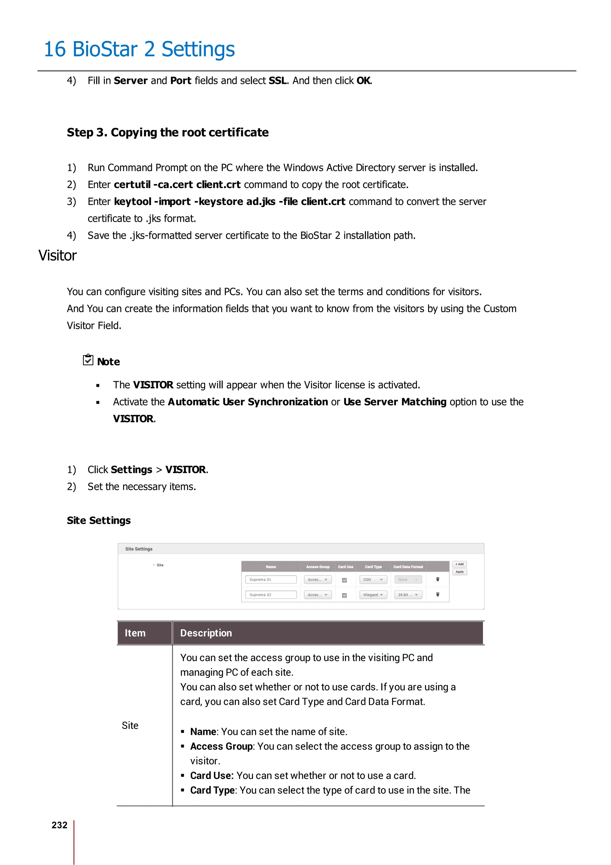 232
16 BioStar 2 Settings
4) Fill in Server and Port fields and select SSL. And then click OK.
Step 3. Copying the root certificate
1) Run Command Prompt on the PC where the Windows Active Directory server is installed.
2) Enter certutil -ca.cert client.crt command to copy the root certificate.
3) Enter keytool -import -keystore ad.jks -file client.crt command to convert the server
certificate to .jks format.
4) Save the .jks-formatted server certificate to the BioStar 2 installation path.
Visitor
You can configure visiting sites and PCs. You can also set the terms and conditions for visitors.
And You can create the information fields that you want to know from the visitors by using the Custom
Visitor Field.
Note
The VISITOR setting will appear when the Visitor license is activated.
Activate the Automatic User Synchronization or Use Server Matching option to use the
VISITOR.
1) Click Settings > VISITOR.
2) Set the necessary items.
Site Settings
Item Description
Site
You can set the access group to use in the visiting PC and
managing PC of each site.
You can also set whether or not to use cards. If you are using a
card, you can also set Card Type and Card Data Format.
Name: You can set the name of site.
Access Group: You can select the access group to assign to the
visitor.
Card Use: You can set whether or not to use a card.
Card Type: You can select the type of card to use in the site. The
 