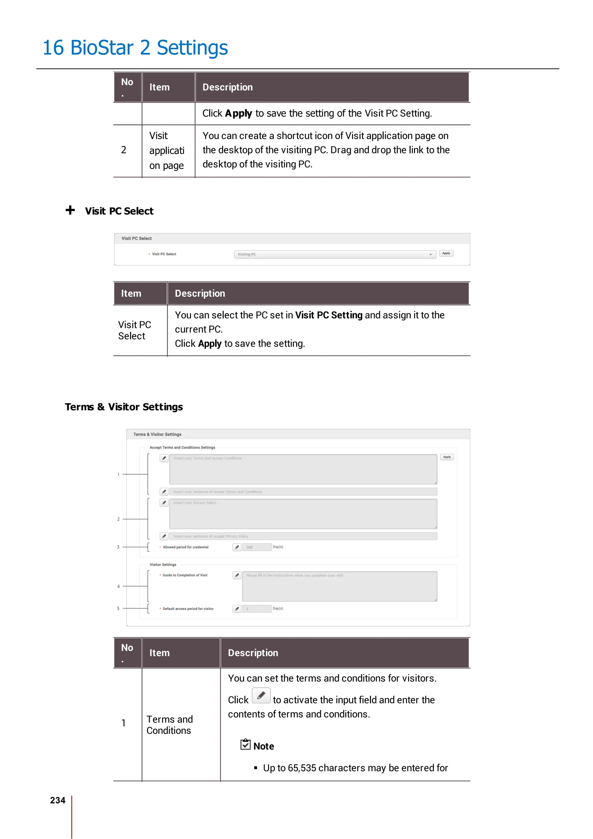 234
16 BioStar 2 Settings
No
.
Item Description
Click Apply to save the setting of the Visit PC Setting.
2
Visit
applicati
on page
You can create a shortcut icon of Visit application page on
the desktop of the visiting PC. Drag and drop the link to the
desktop of the visiting PC.
Visit PC Select
Item Description
Visit PC
Select
You can select the PC set in Visit PC Setting and assign it to the
current PC.
Click Apply to save the setting.
Terms & Visitor Settings
No
.
Item Description
1 Terms and
Conditions
You can set the terms and conditions for visitors.
Click to activate the input field and enter the
contents of terms and conditions.
Note
Up to 65,535 characters may be entered for
 