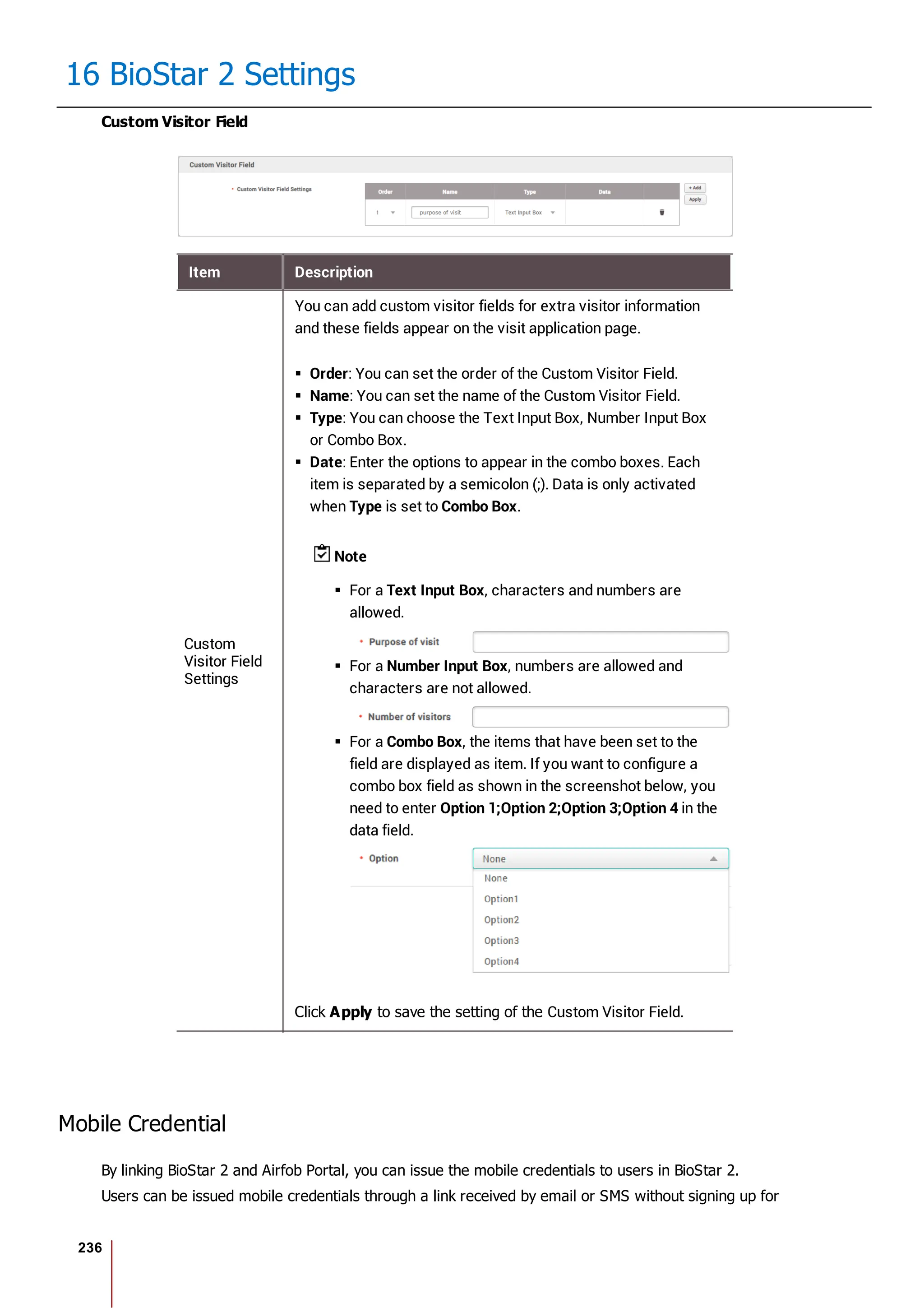 236
16 BioStar 2 Settings
Custom Visitor Field
Item Description
Custom
Visitor Field
Settings
You can add custom visitor fields for extra visitor information
and these fields appear on the visit application page.
Order: You can set the order of the Custom Visitor Field.
Name: You can set the name of the Custom Visitor Field.
Type: You can choose the Text Input Box, Number Input Box
or Combo Box.
Date: Enter the options to appear in the combo boxes. Each
item is separated by a semicolon (;). Data is only activated
when Type is set to Combo Box.
Note
For a Text Input Box, characters and numbers are
allowed.
For a Number Input Box, numbers are allowed and
characters are not allowed.
For a Combo Box, the items that have been set to the
field are displayed as item. If you want to configure a
combo box field as shown in the screenshot below, you
need to enter Option 1;Option 2;Option 3;Option 4 in the
data field.
Click Apply to save the setting of the Custom Visitor Field.
Mobile Credential
By linking BioStar 2 and Airfob Portal, you can issue the mobile credentials to users in BioStar 2.
Users can be issued mobile credentials through a link received by email or SMS without signing up for
 