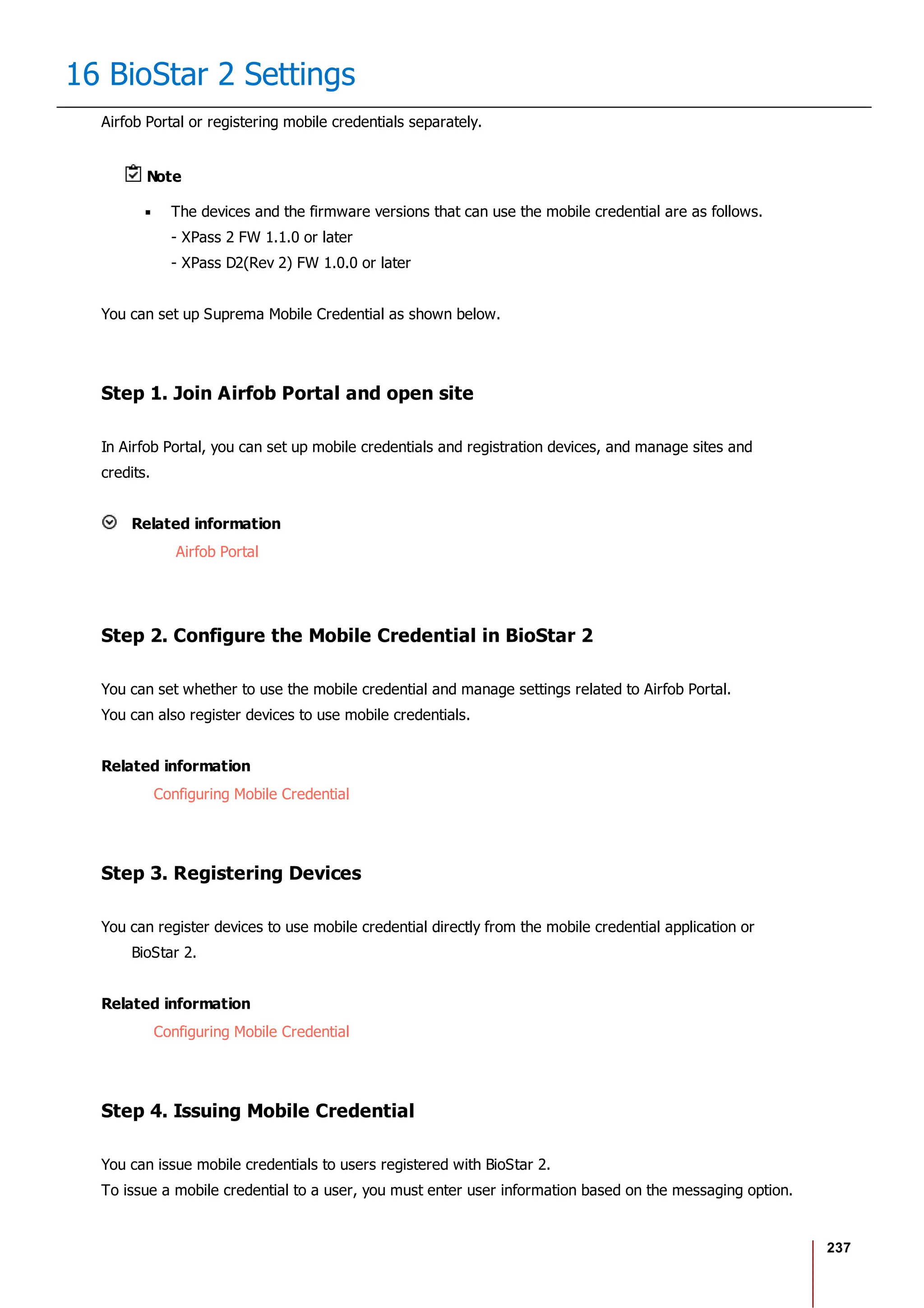 237
16 BioStar 2 Settings
Airfob Portal or registering mobile credentials separately.
Note
The devices and the firmware versions that can use the mobile credential are as follows.
- XPass 2 FW 1.1.0 or later
- XPass D2(Rev 2) FW 1.0.0 or later
You can set up Suprema Mobile Credential as shown below.
Step 1. Join Airfob Portal and open site
In Airfob Portal, you can set up mobile credentials and registration devices, and manage sites and
credits.
Related information
Airfob Portal
Step 2. Configure the Mobile Credential in BioStar 2
You can set whether to use the mobile credential and manage settings related to Airfob Portal.
You can also register devices to use mobile credentials.
Related information
Configuring Mobile Credential
Step 3. Registering Devices
You can register devices to use mobile credential directly from the mobile credential application or
BioStar 2.
Related information
Configuring Mobile Credential
Step 4. Issuing Mobile Credential
You can issue mobile credentials to users registered with BioStar 2.
To issue a mobile credential to a user, you must enter user information based on the messaging option.
 