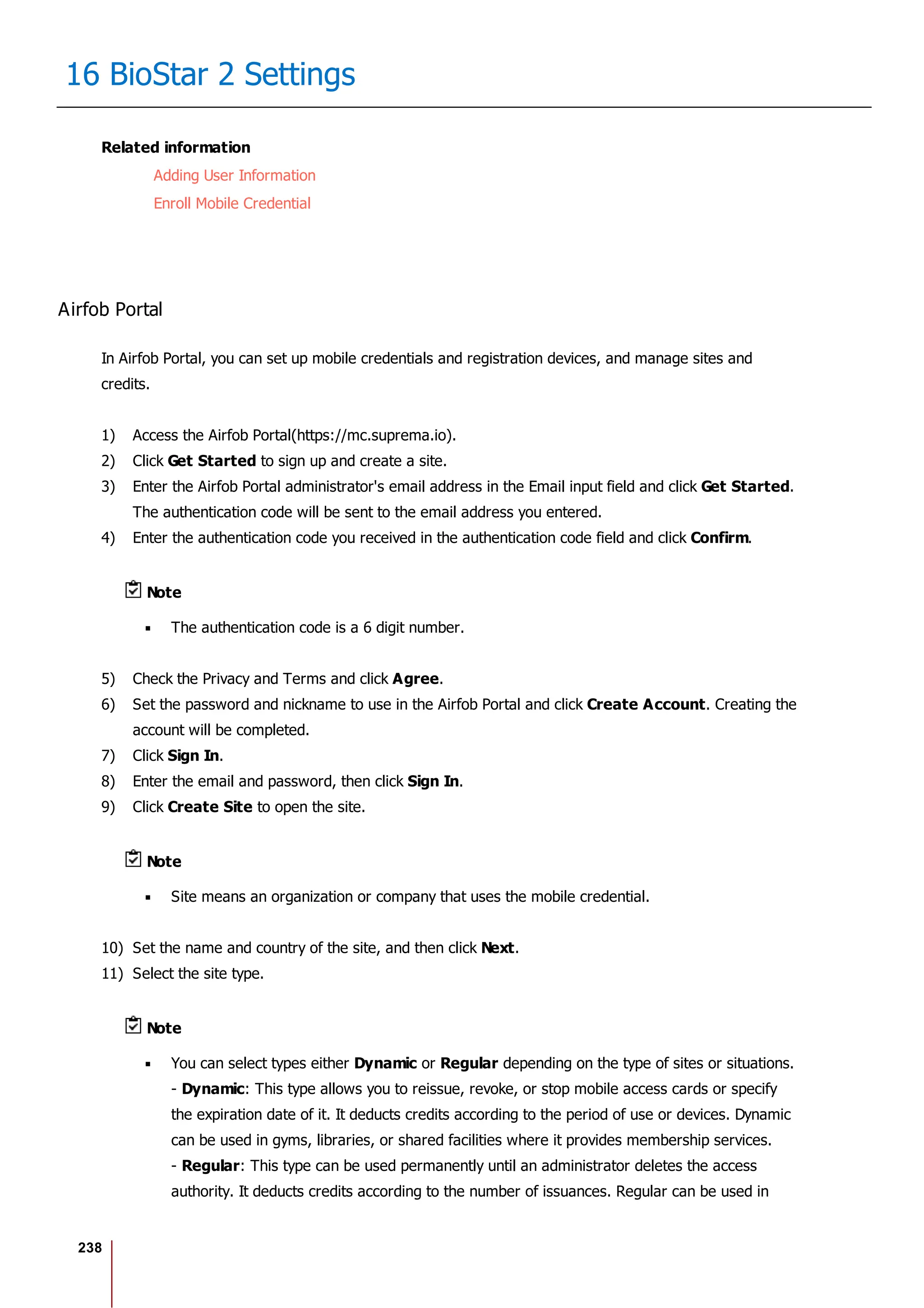 238
16 BioStar 2 Settings
Related information
Adding User Information
Enroll Mobile Credential
Airfob Portal
In Airfob Portal, you can set up mobile credentials and registration devices, and manage sites and
credits.
1) Access the Airfob Portal(https://mc.suprema.io).
2) Click Get Started to sign up and create a site.
3) Enter the Airfob Portal administrator's email address in the Email input field and click Get Started.
The authentication code will be sent to the email address you entered.
4) Enter the authentication code you received in the authentication code field and click Confirm.
Note
The authentication code is a 6 digit number.
5) Check the Privacy and Terms and click Agree.
6) Set the password and nickname to use in the Airfob Portal and click Create Account. Creating the
account will be completed.
7) Click Sign In.
8) Enter the email and password, then click Sign In.
9) Click Create Site to open the site.
Note
Site means an organization or company that uses the mobile credential.
10) Set the name and country of the site, and then click Next.
11) Select the site type.
Note
You can select types either Dynamic or Regular depending on the type of sites or situations.
- Dynamic: This type allows you to reissue, revoke, or stop mobile access cards or specify
the expiration date of it. It deducts credits according to the period of use or devices. Dynamic
can be used in gyms, libraries, or shared facilities where it provides membership services.
- Regular: This type can be used permanently until an administrator deletes the access
authority. It deducts credits according to the number of issuances. Regular can be used in
 
