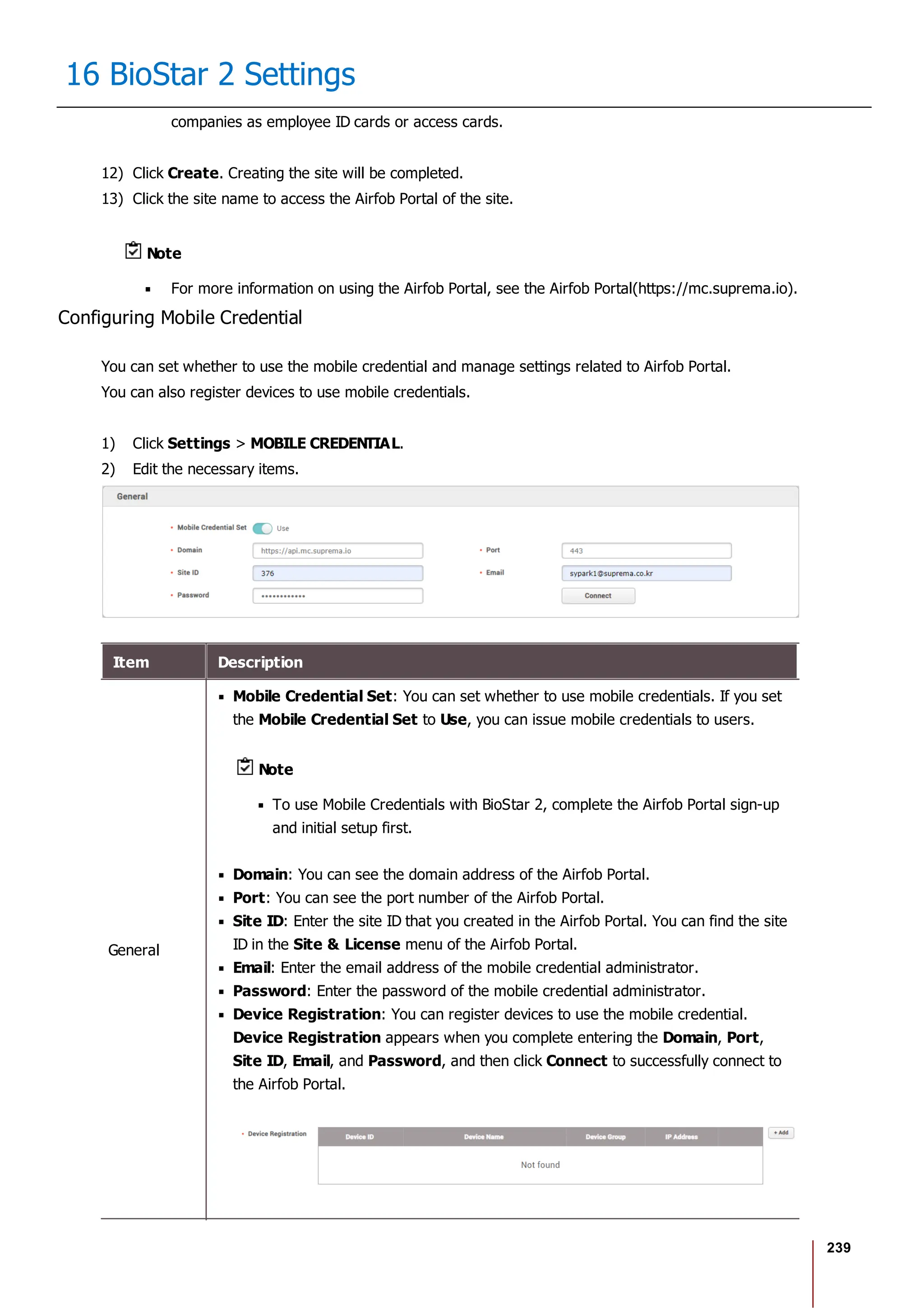 239
16 BioStar 2 Settings
companies as employee ID cards or access cards.
12) Click Create. Creating the site will be completed.
13) Click the site name to access the Airfob Portal of the site.
Note
For more information on using the Airfob Portal, see the Airfob Portal(https://mc.suprema.io).
Configuring Mobile Credential
You can set whether to use the mobile credential and manage settings related to Airfob Portal.
You can also register devices to use mobile credentials.
1) Click Settings > MOBILE CREDENTIAL.
2) Edit the necessary items.
Item Description
General
Mobile Credential Set: You can set whether to use mobile credentials. If you set
the Mobile Credential Set to Use, you can issue mobile credentials to users.
Note
To use Mobile Credentials with BioStar 2, complete the Airfob Portal sign-up
and initial setup first.
Domain: You can see the domain address of the Airfob Portal.
Port: You can see the port number of the Airfob Portal.
Site ID: Enter the site ID that you created in the Airfob Portal. You can find the site
ID in the Site & License menu of the Airfob Portal.
Email: Enter the email address of the mobile credential administrator.
Password: Enter the password of the mobile credential administrator.
Device Registration: You can register devices to use the mobile credential.
Device Registration appears when you complete entering the Domain, Port,
Site ID, Email, and Password, and then click Connect to successfully connect to
the Airfob Portal.
 
