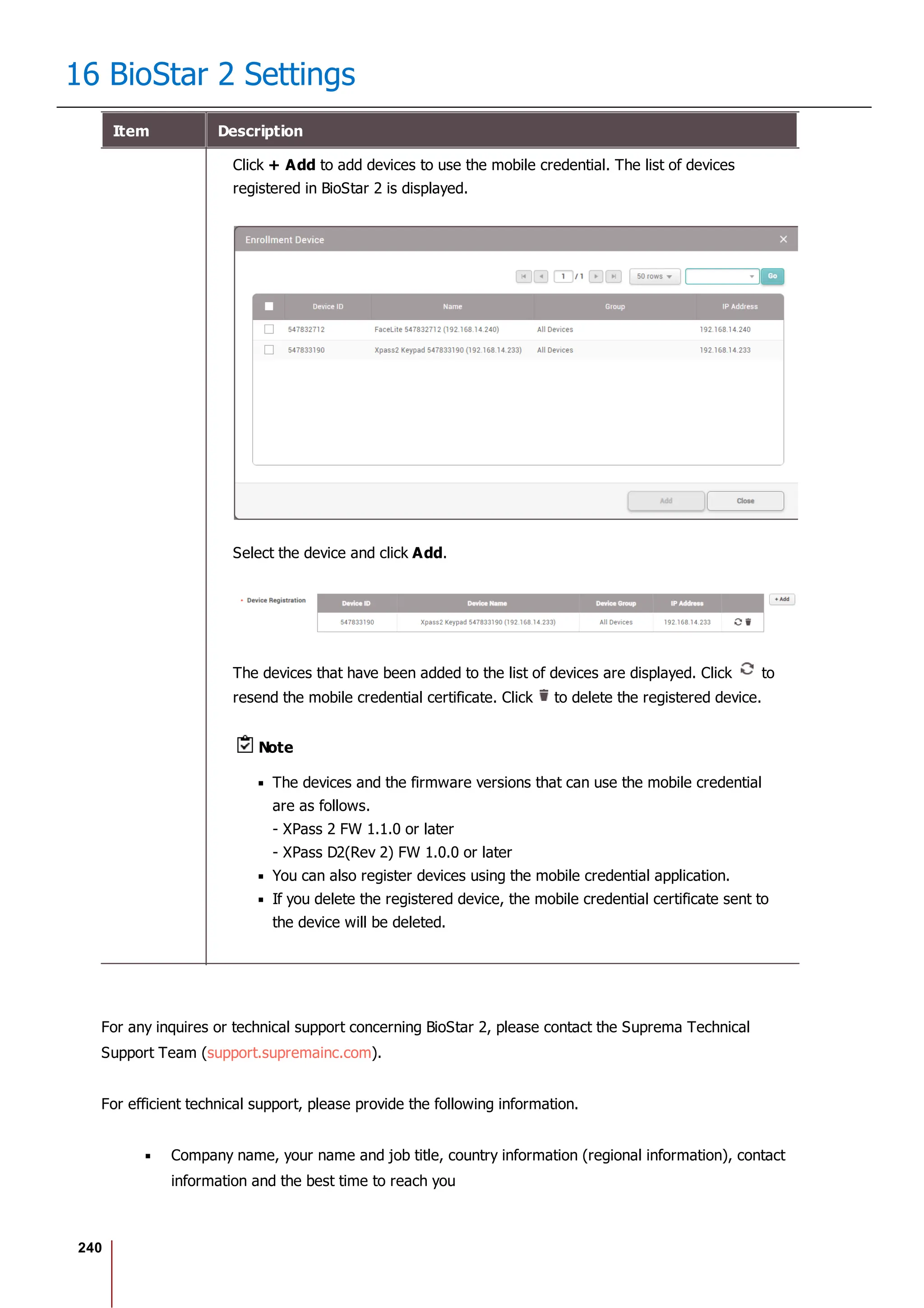 240
16 BioStar 2 Settings
Item Description
Click + Add to add devices to use the mobile credential. The list of devices
registered in BioStar 2 is displayed.
Select the device and click Add.
The devices that have been added to the list of devices are displayed. Click to
resend the mobile credential certificate. Click to delete the registered device.
Note
The devices and the firmware versions that can use the mobile credential
are as follows.
- XPass 2 FW 1.1.0 or later
- XPass D2(Rev 2) FW 1.0.0 or later
You can also register devices using the mobile credential application.
If you delete the registered device, the mobile credential certificate sent to
the device will be deleted.
For any inquires or technical support concerning BioStar 2, please contact the Suprema Technical
Support Team (support.supremainc.com).
For efficient technical support, please provide the following information.
Company name, your name and job title, country information (regional information), contact
information and the best time to reach you
 