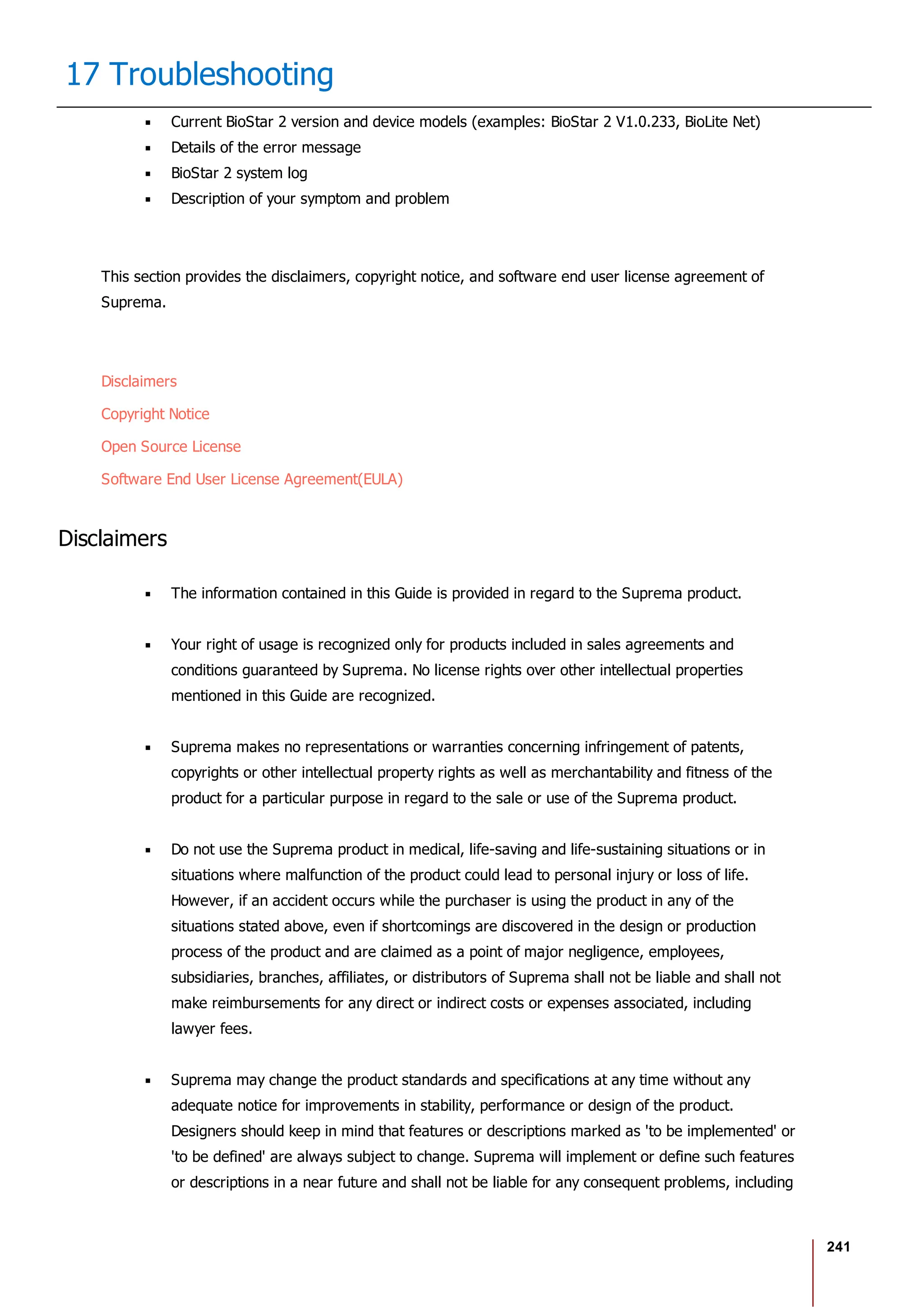 241
17 Troubleshooting
Current BioStar 2 version and device models (examples: BioStar 2 V1.0.233, BioLite Net)
Details of the error message
BioStar 2 system log
Description of your symptom and problem
This section provides the disclaimers, copyright notice, and software end user license agreement of
Suprema.
Disclaimers
Copyright Notice
Open Source License
Software End User License Agreement(EULA)
Disclaimers
The information contained in this Guide is provided in regard to the Suprema product.
Your right of usage is recognized only for products included in sales agreements and
conditions guaranteed by Suprema. No license rights over other intellectual properties
mentioned in this Guide are recognized.
Suprema makes no representations or warranties concerning infringement of patents,
copyrights or other intellectual property rights as well as merchantability and fitness of the
product for a particular purpose in regard to the sale or use of the Suprema product.
Do not use the Suprema product in medical, life-saving and life-sustaining situations or in
situations where malfunction of the product could lead to personal injury or loss of life.
However, if an accident occurs while the purchaser is using the product in any of the
situations stated above, even if shortcomings are discovered in the design or production
process of the product and are claimed as a point of major negligence, employees,
subsidiaries, branches, affiliates, or distributors of Suprema shall not be liable and shall not
make reimbursements for any direct or indirect costs or expenses associated, including
lawyer fees.
Suprema may change the product standards and specifications at any time without any
adequate notice for improvements in stability, performance or design of the product.
Designers should keep in mind that features or descriptions marked as 'to be implemented' or
'to be defined' are always subject to change. Suprema will implement or define such features
or descriptions in a near future and shall not be liable for any consequent problems, including
 
