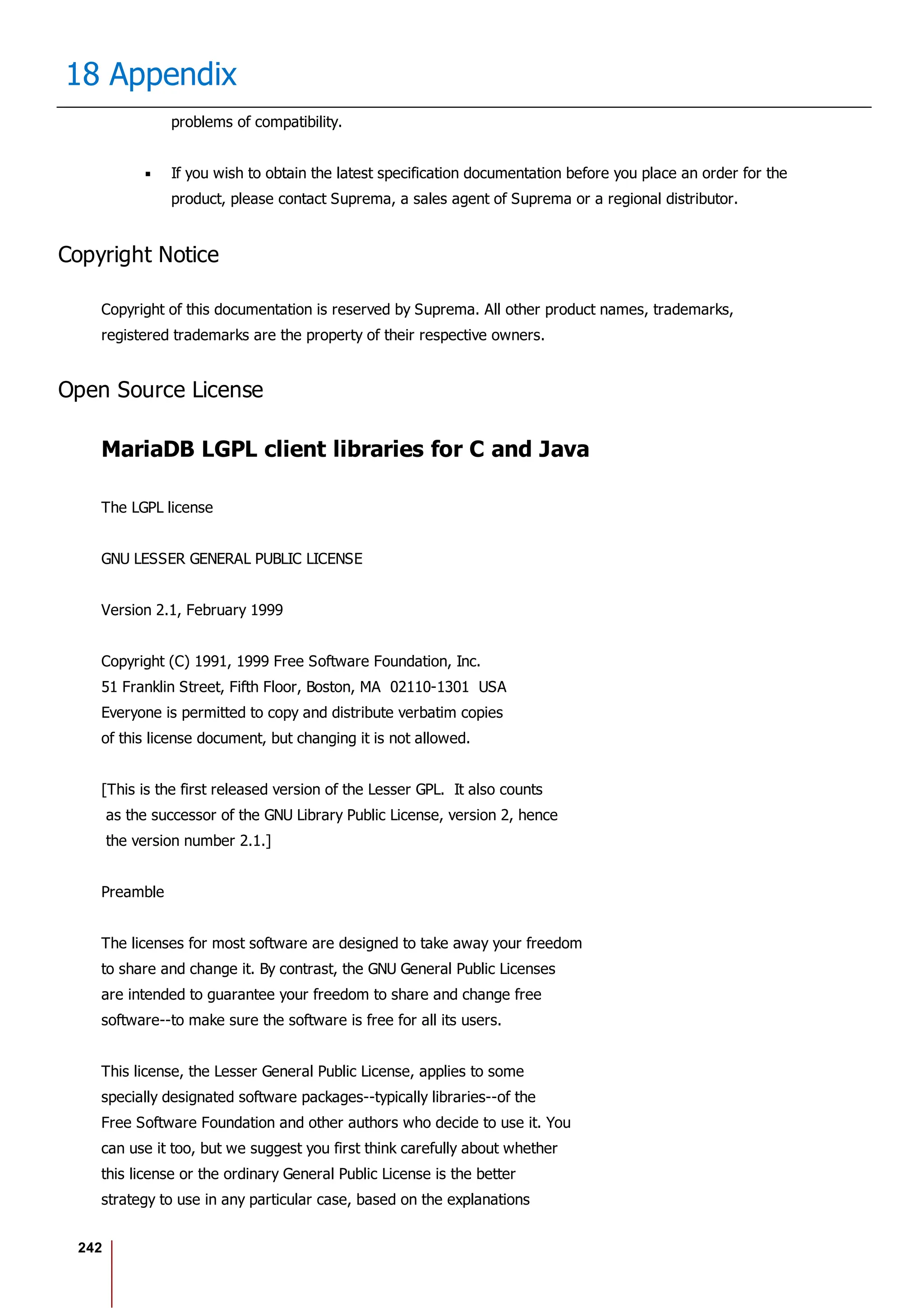 242
18 Appendix
problems of compatibility.
If you wish to obtain the latest specification documentation before you place an order for the
product, please contact Suprema, a sales agent of Suprema or a regional distributor.
Copyright Notice
Copyright of this documentation is reserved by Suprema. All other product names, trademarks,
registered trademarks are the property of their respective owners.
Open Source License
MariaDB LGPL client libraries for C and Java
The LGPL license
GNU LESSER GENERAL PUBLIC LICENSE
Version 2.1, February 1999
Copyright (C) 1991, 1999 Free Software Foundation, Inc.
51 Franklin Street, Fifth Floor, Boston, MA 02110-1301 USA
Everyone is permitted to copy and distribute verbatim copies
of this license document, but changing it is not allowed.
[This is the first released version of the Lesser GPL. It also counts
as the successor of the GNU Library Public License, version 2, hence
the version number 2.1.]
Preamble
The licenses for most software are designed to take away your freedom
to share and change it. By contrast, the GNU General Public Licenses
are intended to guarantee your freedom to share and change free
software--to make sure the software is free for all its users.
This license, the Lesser General Public License, applies to some
specially designated software packages--typically libraries--of the
Free Software Foundation and other authors who decide to use it. You
can use it too, but we suggest you first think carefully about whether
this license or the ordinary General Public License is the better
strategy to use in any particular case, based on the explanations
 