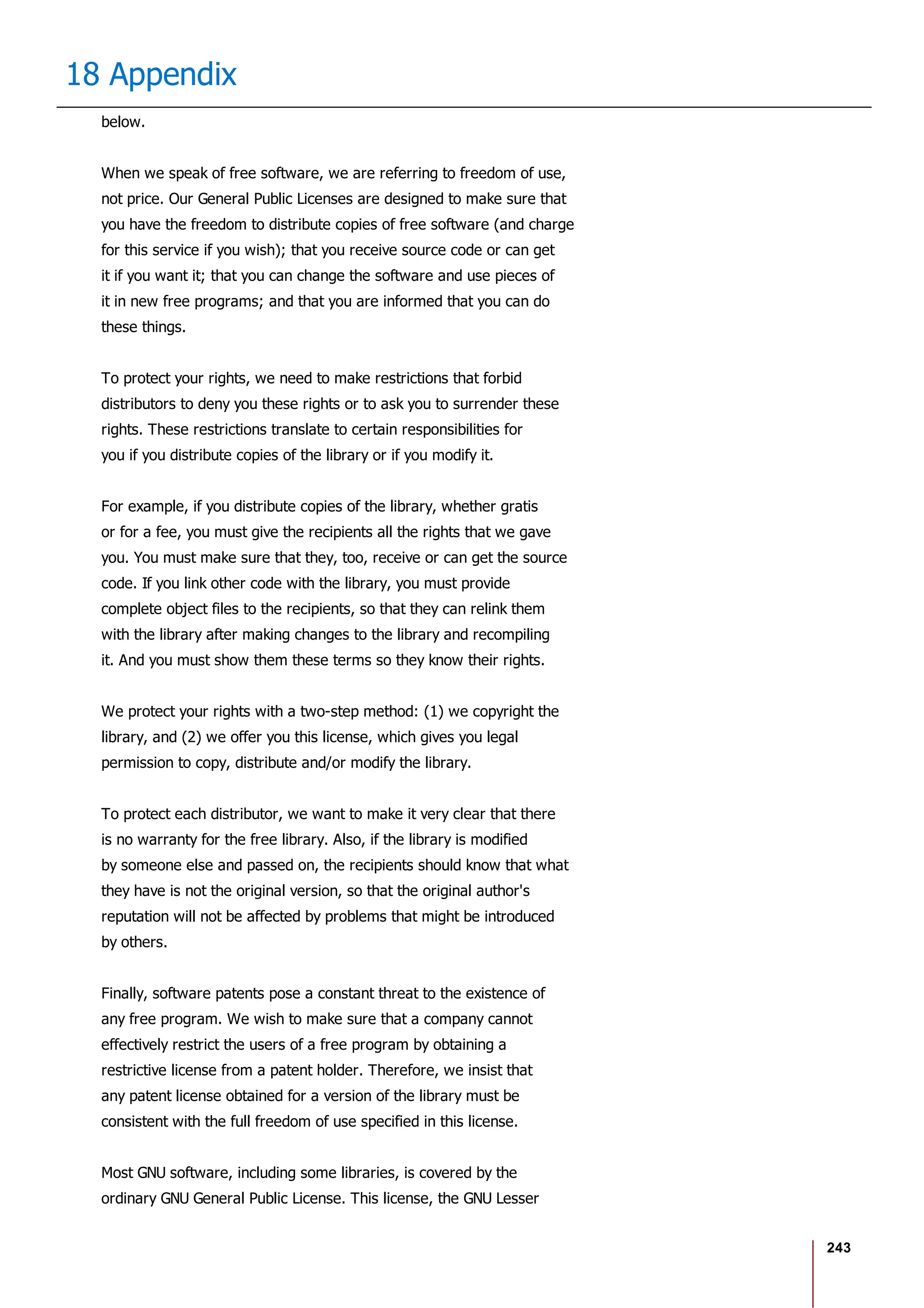 243
18 Appendix
below.
When we speak of free software, we are referring to freedom of use,
not price. Our General Public Licenses are designed to make sure that
you have the freedom to distribute copies of free software (and charge
for this service if you wish); that you receive source code or can get
it if you want it; that you can change the software and use pieces of
it in new free programs; and that you are informed that you can do
these things.
To protect your rights, we need to make restrictions that forbid
distributors to deny you these rights or to ask you to surrender these
rights. These restrictions translate to certain responsibilities for
you if you distribute copies of the library or if you modify it.
For example, if you distribute copies of the library, whether gratis
or for a fee, you must give the recipients all the rights that we gave
you. You must make sure that they, too, receive or can get the source
code. If you link other code with the library, you must provide
complete object files to the recipients, so that they can relink them
with the library after making changes to the library and recompiling
it. And you must show them these terms so they know their rights.
We protect your rights with a two-step method: (1) we copyright the
library, and (2) we offer you this license, which gives you legal
permission to copy, distribute and/or modify the library.
To protect each distributor, we want to make it very clear that there
is no warranty for the free library. Also, if the library is modified
by someone else and passed on, the recipients should know that what
they have is not the original version, so that the original author's
reputation will not be affected by problems that might be introduced
by others.
Finally, software patents pose a constant threat to the existence of
any free program. We wish to make sure that a company cannot
effectively restrict the users of a free program by obtaining a
restrictive license from a patent holder. Therefore, we insist that
any patent license obtained for a version of the library must be
consistent with the full freedom of use specified in this license.
Most GNU software, including some libraries, is covered by the
ordinary GNU General Public License. This license, the GNU Lesser
 