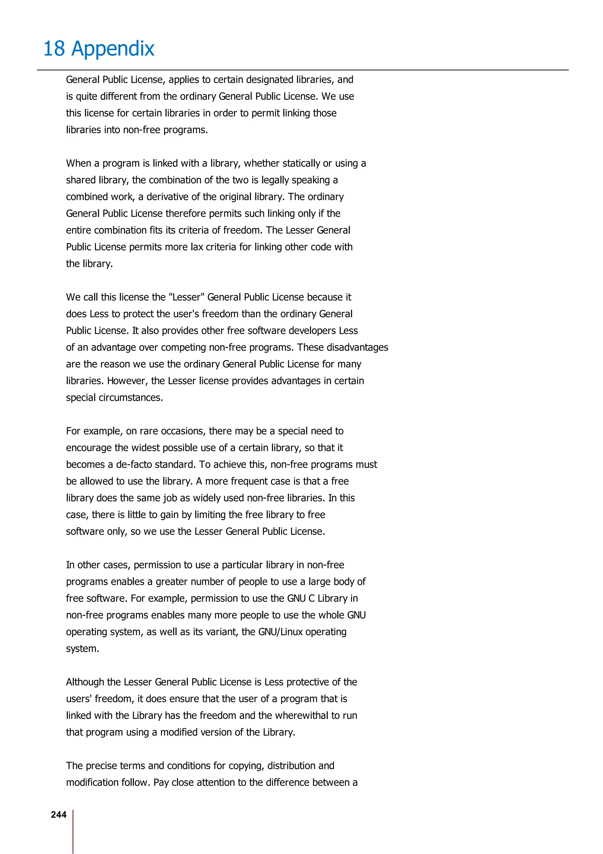 244
18 Appendix
General Public License, applies to certain designated libraries, and
is quite different from the ordinary General Public License. We use
this license for certain libraries in order to permit linking those
libraries into non-free programs.
When a program is linked with a library, whether statically or using a
shared library, the combination of the two is legally speaking a
combined work, a derivative of the original library. The ordinary
General Public License therefore permits such linking only if the
entire combination fits its criteria of freedom. The Lesser General
Public License permits more lax criteria for linking other code with
the library.
We call this license the "Lesser" General Public License because it
does Less to protect the user's freedom than the ordinary General
Public License. It also provides other free software developers Less
of an advantage over competing non-free programs. These disadvantages
are the reason we use the ordinary General Public License for many
libraries. However, the Lesser license provides advantages in certain
special circumstances.
For example, on rare occasions, there may be a special need to
encourage the widest possible use of a certain library, so that it
becomes a de-facto standard. To achieve this, non-free programs must
be allowed to use the library. A more frequent case is that a free
library does the same job as widely used non-free libraries. In this
case, there is little to gain by limiting the free library to free
software only, so we use the Lesser General Public License.
In other cases, permission to use a particular library in non-free
programs enables a greater number of people to use a large body of
free software. For example, permission to use the GNU C Library in
non-free programs enables many more people to use the whole GNU
operating system, as well as its variant, the GNU/Linux operating
system.
Although the Lesser General Public License is Less protective of the
users' freedom, it does ensure that the user of a program that is
linked with the Library has the freedom and the wherewithal to run
that program using a modified version of the Library.
The precise terms and conditions for copying, distribution and
modification follow. Pay close attention to the difference between a
 