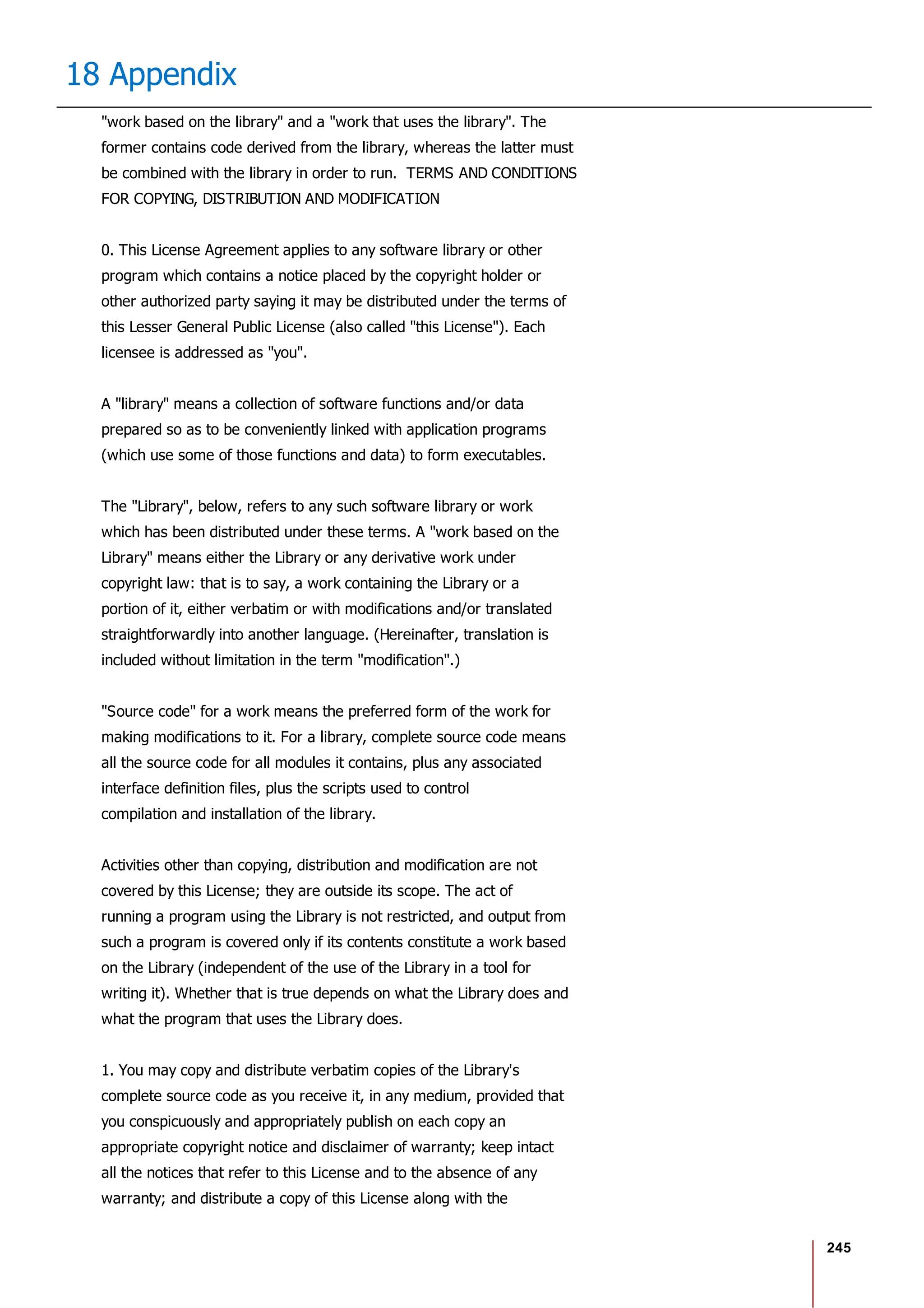 245
18 Appendix
"work based on the library" and a "work that uses the library". The
former contains code derived from the library, whereas the latter must
be combined with the library in order to run. TERMS AND CONDITIONS
FOR COPYING, DISTRIBUTION AND MODIFICATION
0. This License Agreement applies to any software library or other
program which contains a notice placed by the copyright holder or
other authorized party saying it may be distributed under the terms of
this Lesser General Public License (also called "this License"). Each
licensee is addressed as "you".
A "library" means a collection of software functions and/or data
prepared so as to be conveniently linked with application programs
(which use some of those functions and data) to form executables.
The "Library", below, refers to any such software library or work
which has been distributed under these terms. A "work based on the
Library" means either the Library or any derivative work under
copyright law: that is to say, a work containing the Library or a
portion of it, either verbatim or with modifications and/or translated
straightforwardly into another language. (Hereinafter, translation is
included without limitation in the term "modification".)
"Source code" for a work means the preferred form of the work for
making modifications to it. For a library, complete source code means
all the source code for all modules it contains, plus any associated
interface definition files, plus the scripts used to control
compilation and installation of the library.
Activities other than copying, distribution and modification are not
covered by this License; they are outside its scope. The act of
running a program using the Library is not restricted, and output from
such a program is covered only if its contents constitute a work based
on the Library (independent of the use of the Library in a tool for
writing it). Whether that is true depends on what the Library does and
what the program that uses the Library does.
1. You may copy and distribute verbatim copies of the Library's
complete source code as you receive it, in any medium, provided that
you conspicuously and appropriately publish on each copy an
appropriate copyright notice and disclaimer of warranty; keep intact
all the notices that refer to this License and to the absence of any
warranty; and distribute a copy of this License along with the
 