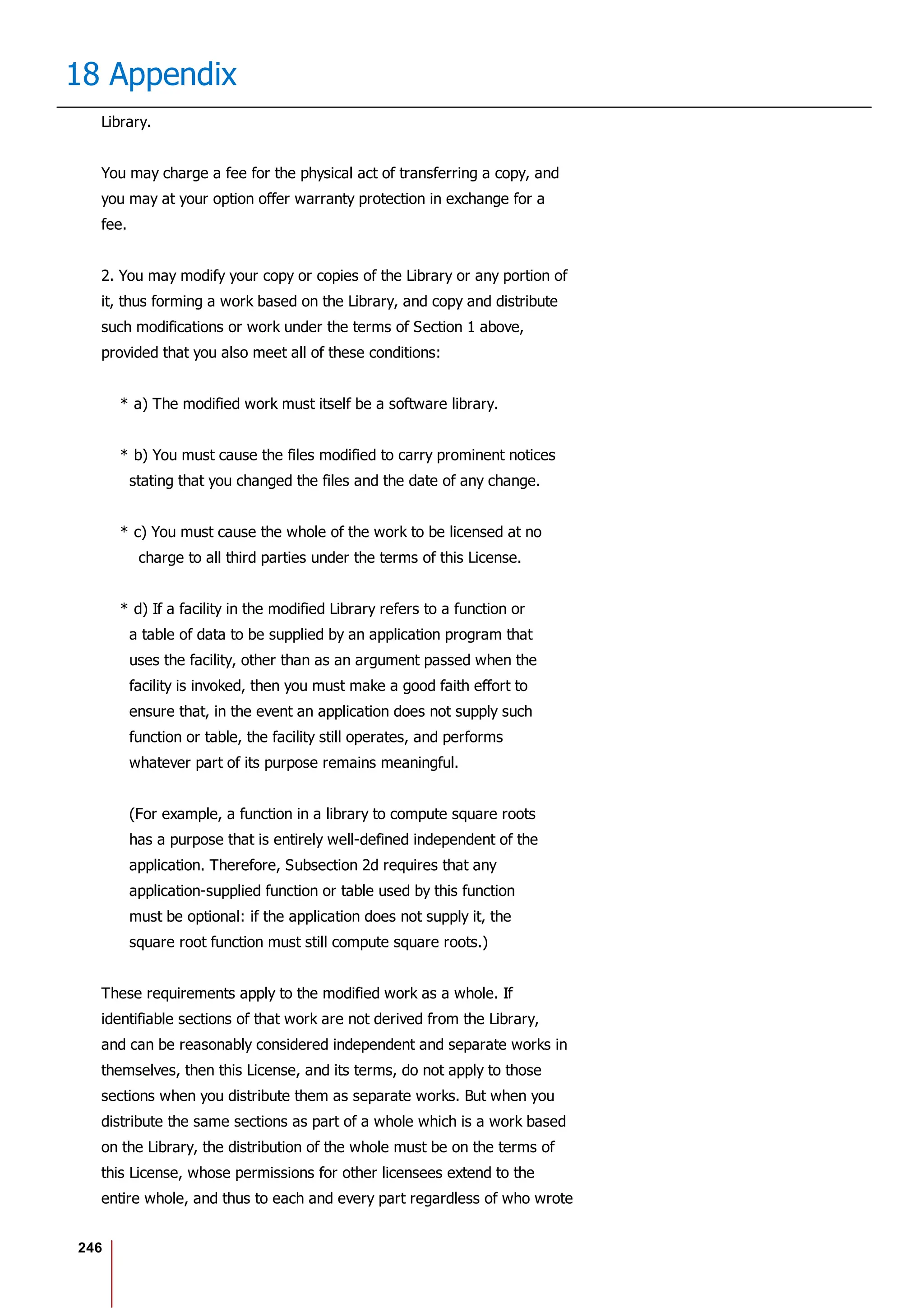246
18 Appendix
Library.
You may charge a fee for the physical act of transferring a copy, and
you may at your option offer warranty protection in exchange for a
fee.
2. You may modify your copy or copies of the Library or any portion of
it, thus forming a work based on the Library, and copy and distribute
such modifications or work under the terms of Section 1 above,
provided that you also meet all of these conditions:
* a) The modified work must itself be a software library.
* b) You must cause the files modified to carry prominent notices
stating that you changed the files and the date of any change.
* c) You must cause the whole of the work to be licensed at no
charge to all third parties under the terms of this License.
* d) If a facility in the modified Library refers to a function or
a table of data to be supplied by an application program that
uses the facility, other than as an argument passed when the
facility is invoked, then you must make a good faith effort to
ensure that, in the event an application does not supply such
function or table, the facility still operates, and performs
whatever part of its purpose remains meaningful.
(For example, a function in a library to compute square roots
has a purpose that is entirely well-defined independent of the
application. Therefore, Subsection 2d requires that any
application-supplied function or table used by this function
must be optional: if the application does not supply it, the
square root function must still compute square roots.)
These requirements apply to the modified work as a whole. If
identifiable sections of that work are not derived from the Library,
and can be reasonably considered independent and separate works in
themselves, then this License, and its terms, do not apply to those
sections when you distribute them as separate works. But when you
distribute the same sections as part of a whole which is a work based
on the Library, the distribution of the whole must be on the terms of
this License, whose permissions for other licensees extend to the
entire whole, and thus to each and every part regardless of who wrote
 
