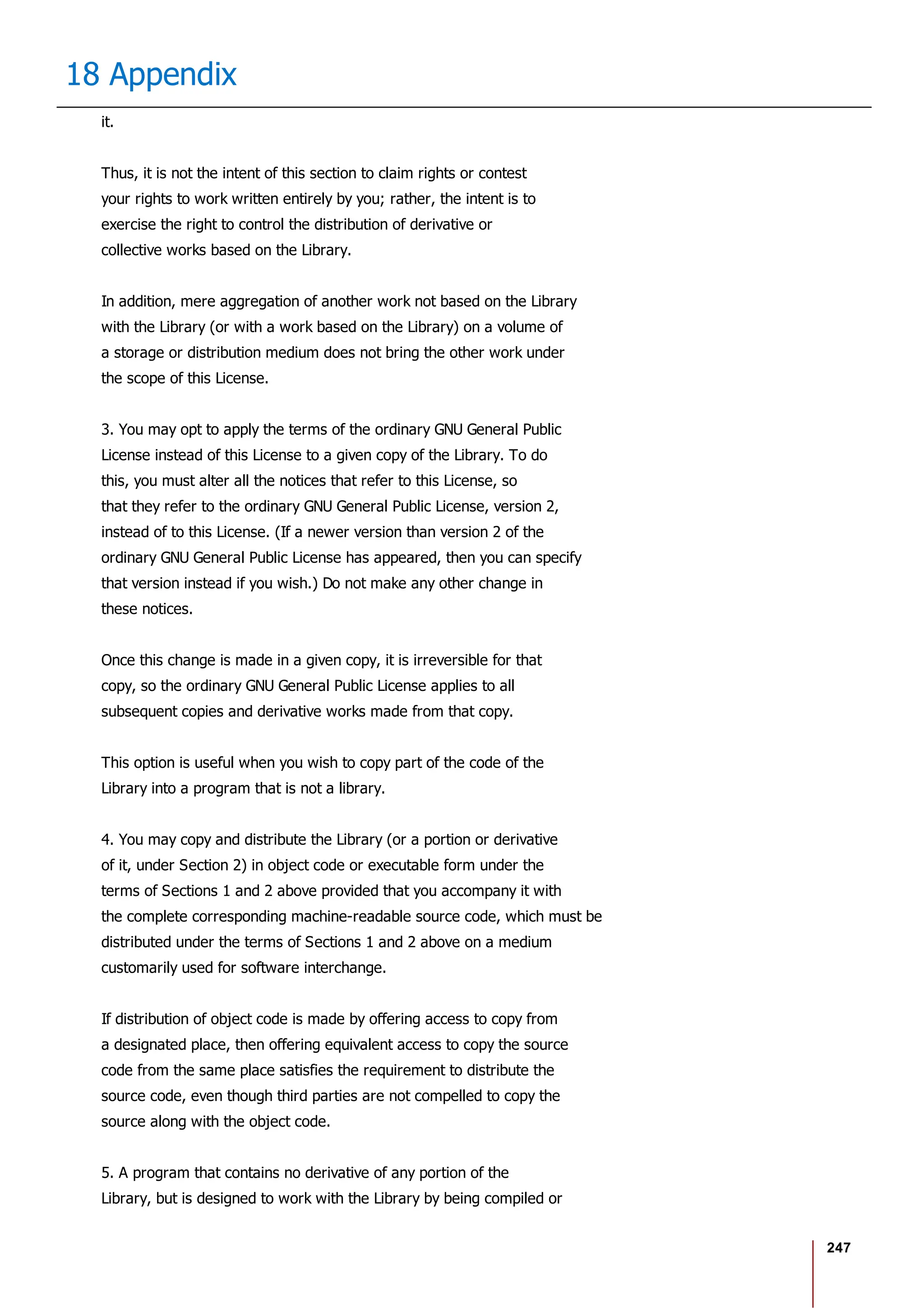 247
18 Appendix
it.
Thus, it is not the intent of this section to claim rights or contest
your rights to work written entirely by you; rather, the intent is to
exercise the right to control the distribution of derivative or
collective works based on the Library.
In addition, mere aggregation of another work not based on the Library
with the Library (or with a work based on the Library) on a volume of
a storage or distribution medium does not bring the other work under
the scope of this License.
3. You may opt to apply the terms of the ordinary GNU General Public
License instead of this License to a given copy of the Library. To do
this, you must alter all the notices that refer to this License, so
that they refer to the ordinary GNU General Public License, version 2,
instead of to this License. (If a newer version than version 2 of the
ordinary GNU General Public License has appeared, then you can specify
that version instead if you wish.) Do not make any other change in
these notices.
Once this change is made in a given copy, it is irreversible for that
copy, so the ordinary GNU General Public License applies to all
subsequent copies and derivative works made from that copy.
This option is useful when you wish to copy part of the code of the
Library into a program that is not a library.
4. You may copy and distribute the Library (or a portion or derivative
of it, under Section 2) in object code or executable form under the
terms of Sections 1 and 2 above provided that you accompany it with
the complete corresponding machine-readable source code, which must be
distributed under the terms of Sections 1 and 2 above on a medium
customarily used for software interchange.
If distribution of object code is made by offering access to copy from
a designated place, then offering equivalent access to copy the source
code from the same place satisfies the requirement to distribute the
source code, even though third parties are not compelled to copy the
source along with the object code.
5. A program that contains no derivative of any portion of the
Library, but is designed to work with the Library by being compiled or
 