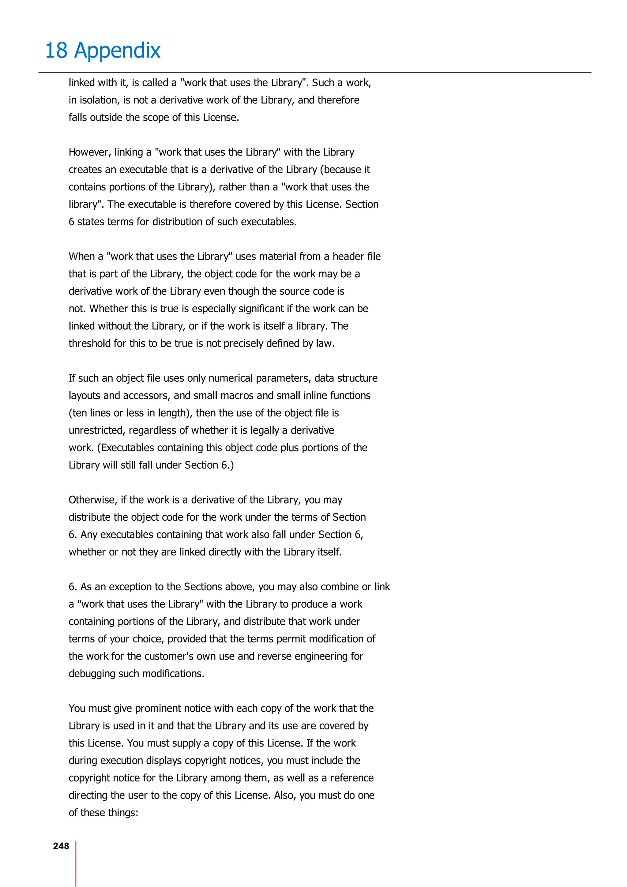 248
18 Appendix
linked with it, is called a "work that uses the Library". Such a work,
in isolation, is not a derivative work of the Library, and therefore
falls outside the scope of this License.
However, linking a "work that uses the Library" with the Library
creates an executable that is a derivative of the Library (because it
contains portions of the Library), rather than a "work that uses the
library". The executable is therefore covered by this License. Section
6 states terms for distribution of such executables.
When a "work that uses the Library" uses material from a header file
that is part of the Library, the object code for the work may be a
derivative work of the Library even though the source code is
not. Whether this is true is especially significant if the work can be
linked without the Library, or if the work is itself a library. The
threshold for this to be true is not precisely defined by law.
If such an object file uses only numerical parameters, data structure
layouts and accessors, and small macros and small inline functions
(ten lines or less in length), then the use of the object file is
unrestricted, regardless of whether it is legally a derivative
work. (Executables containing this object code plus portions of the
Library will still fall under Section 6.)
Otherwise, if the work is a derivative of the Library, you may
distribute the object code for the work under the terms of Section
6. Any executables containing that work also fall under Section 6,
whether or not they are linked directly with the Library itself.
6. As an exception to the Sections above, you may also combine or link
a "work that uses the Library" with the Library to produce a work
containing portions of the Library, and distribute that work under
terms of your choice, provided that the terms permit modification of
the work for the customer's own use and reverse engineering for
debugging such modifications.
You must give prominent notice with each copy of the work that the
Library is used in it and that the Library and its use are covered by
this License. You must supply a copy of this License. If the work
during execution displays copyright notices, you must include the
copyright notice for the Library among them, as well as a reference
directing the user to the copy of this License. Also, you must do one
of these things:
 