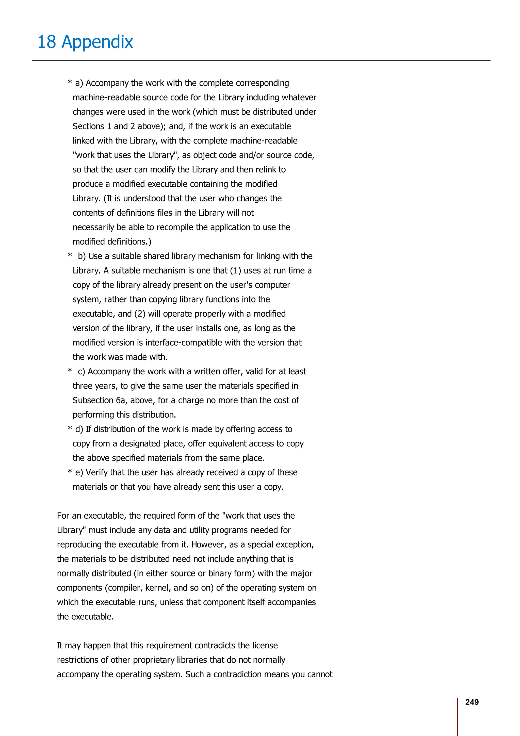 249
18 Appendix
* a) Accompany the work with the complete corresponding
machine-readable source code for the Library including whatever
changes were used in the work (which must be distributed under
Sections 1 and 2 above); and, if the work is an executable
linked with the Library, with the complete machine-readable
"work that uses the Library", as object code and/or source code,
so that the user can modify the Library and then relink to
produce a modified executable containing the modified
Library. (It is understood that the user who changes the
contents of definitions files in the Library will not
necessarily be able to recompile the application to use the
modified definitions.)
* b) Use a suitable shared library mechanism for linking with the
Library. A suitable mechanism is one that (1) uses at run time a
copy of the library already present on the user's computer
system, rather than copying library functions into the
executable, and (2) will operate properly with a modified
version of the library, if the user installs one, as long as the
modified version is interface-compatible with the version that
the work was made with.
* c) Accompany the work with a written offer, valid for at least
three years, to give the same user the materials specified in
Subsection 6a, above, for a charge no more than the cost of
performing this distribution.
* d) If distribution of the work is made by offering access to
copy from a designated place, offer equivalent access to copy
the above specified materials from the same place.
* e) Verify that the user has already received a copy of these
materials or that you have already sent this user a copy.
For an executable, the required form of the "work that uses the
Library" must include any data and utility programs needed for
reproducing the executable from it. However, as a special exception,
the materials to be distributed need not include anything that is
normally distributed (in either source or binary form) with the major
components (compiler, kernel, and so on) of the operating system on
which the executable runs, unless that component itself accompanies
the executable.
It may happen that this requirement contradicts the license
restrictions of other proprietary libraries that do not normally
accompany the operating system. Such a contradiction means you cannot
 