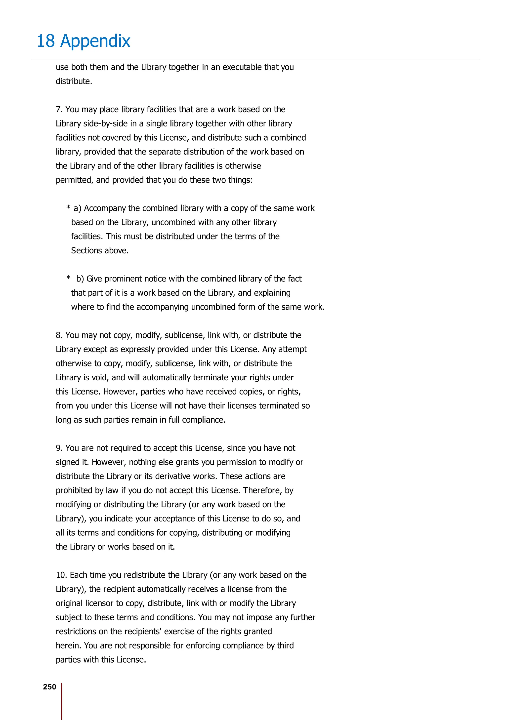 250
18 Appendix
use both them and the Library together in an executable that you
distribute.
7. You may place library facilities that are a work based on the
Library side-by-side in a single library together with other library
facilities not covered by this License, and distribute such a combined
library, provided that the separate distribution of the work based on
the Library and of the other library facilities is otherwise
permitted, and provided that you do these two things:
* a) Accompany the combined library with a copy of the same work
based on the Library, uncombined with any other library
facilities. This must be distributed under the terms of the
Sections above.
* b) Give prominent notice with the combined library of the fact
that part of it is a work based on the Library, and explaining
where to find the accompanying uncombined form of the same work.
8. You may not copy, modify, sublicense, link with, or distribute the
Library except as expressly provided under this License. Any attempt
otherwise to copy, modify, sublicense, link with, or distribute the
Library is void, and will automatically terminate your rights under
this License. However, parties who have received copies, or rights,
from you under this License will not have their licenses terminated so
long as such parties remain in full compliance.
9. You are not required to accept this License, since you have not
signed it. However, nothing else grants you permission to modify or
distribute the Library or its derivative works. These actions are
prohibited by law if you do not accept this License. Therefore, by
modifying or distributing the Library (or any work based on the
Library), you indicate your acceptance of this License to do so, and
all its terms and conditions for copying, distributing or modifying
the Library or works based on it.
10. Each time you redistribute the Library (or any work based on the
Library), the recipient automatically receives a license from the
original licensor to copy, distribute, link with or modify the Library
subject to these terms and conditions. You may not impose any further
restrictions on the recipients' exercise of the rights granted
herein. You are not responsible for enforcing compliance by third
parties with this License.
 