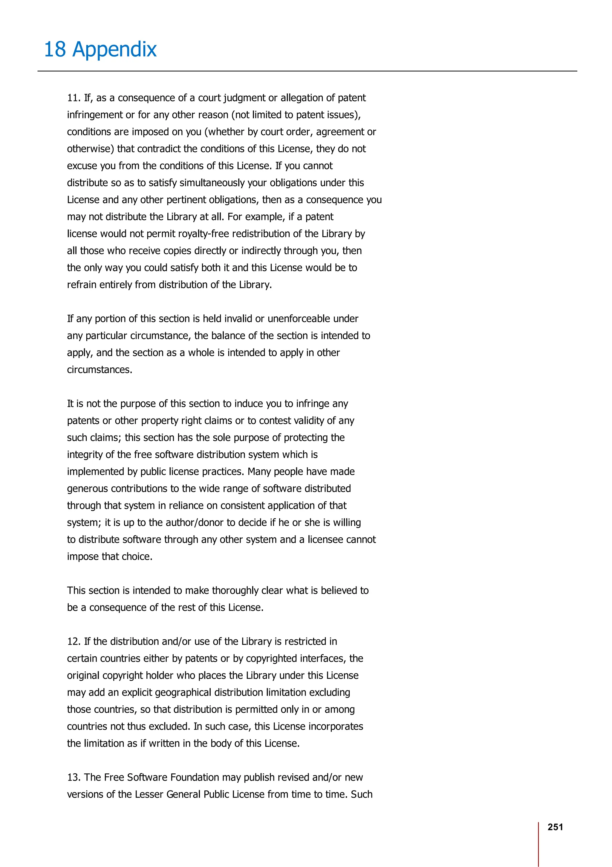 251
18 Appendix
11. If, as a consequence of a court judgment or allegation of patent
infringement or for any other reason (not limited to patent issues),
conditions are imposed on you (whether by court order, agreement or
otherwise) that contradict the conditions of this License, they do not
excuse you from the conditions of this License. If you cannot
distribute so as to satisfy simultaneously your obligations under this
License and any other pertinent obligations, then as a consequence you
may not distribute the Library at all. For example, if a patent
license would not permit royalty-free redistribution of the Library by
all those who receive copies directly or indirectly through you, then
the only way you could satisfy both it and this License would be to
refrain entirely from distribution of the Library.
If any portion of this section is held invalid or unenforceable under
any particular circumstance, the balance of the section is intended to
apply, and the section as a whole is intended to apply in other
circumstances.
It is not the purpose of this section to induce you to infringe any
patents or other property right claims or to contest validity of any
such claims; this section has the sole purpose of protecting the
integrity of the free software distribution system which is
implemented by public license practices. Many people have made
generous contributions to the wide range of software distributed
through that system in reliance on consistent application of that
system; it is up to the author/donor to decide if he or she is willing
to distribute software through any other system and a licensee cannot
impose that choice.
This section is intended to make thoroughly clear what is believed to
be a consequence of the rest of this License.
12. If the distribution and/or use of the Library is restricted in
certain countries either by patents or by copyrighted interfaces, the
original copyright holder who places the Library under this License
may add an explicit geographical distribution limitation excluding
those countries, so that distribution is permitted only in or among
countries not thus excluded. In such case, this License incorporates
the limitation as if written in the body of this License.
13. The Free Software Foundation may publish revised and/or new
versions of the Lesser General Public License from time to time. Such
 