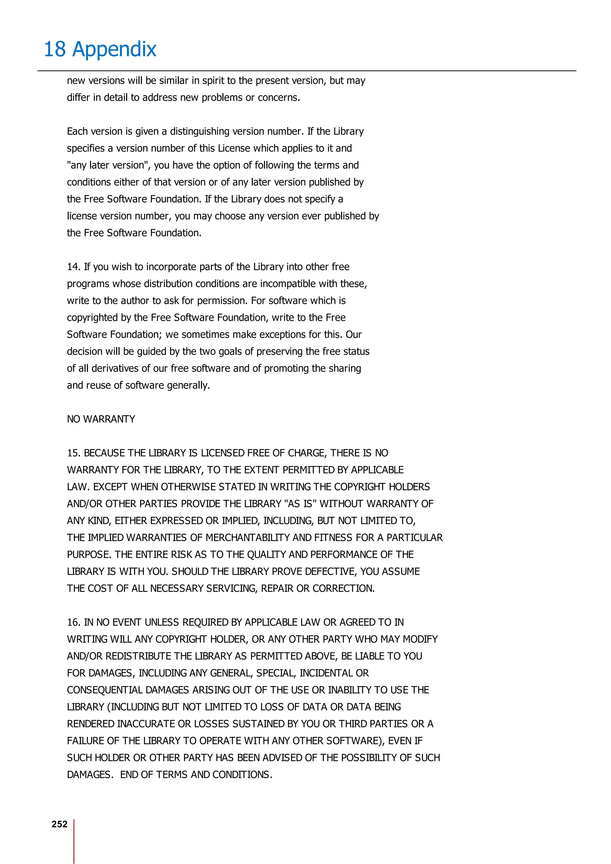 252
18 Appendix
new versions will be similar in spirit to the present version, but may
differ in detail to address new problems or concerns.
Each version is given a distinguishing version number. If the Library
specifies a version number of this License which applies to it and
"any later version", you have the option of following the terms and
conditions either of that version or of any later version published by
the Free Software Foundation. If the Library does not specify a
license version number, you may choose any version ever published by
the Free Software Foundation.
14. If you wish to incorporate parts of the Library into other free
programs whose distribution conditions are incompatible with these,
write to the author to ask for permission. For software which is
copyrighted by the Free Software Foundation, write to the Free
Software Foundation; we sometimes make exceptions for this. Our
decision will be guided by the two goals of preserving the free status
of all derivatives of our free software and of promoting the sharing
and reuse of software generally.
NO WARRANTY
15. BECAUSE THE LIBRARY IS LICENSED FREE OF CHARGE, THERE IS NO
WARRANTY FOR THE LIBRARY, TO THE EXTENT PERMITTED BY APPLICABLE
LAW. EXCEPT WHEN OTHERWISE STATED IN WRITING THE COPYRIGHT HOLDERS
AND/OR OTHER PARTIES PROVIDE THE LIBRARY "AS IS" WITHOUT WARRANTY OF
ANY KIND, EITHER EXPRESSED OR IMPLIED, INCLUDING, BUT NOT LIMITED TO,
THE IMPLIED WARRANTIES OF MERCHANTABILITY AND FITNESS FOR A PARTICULAR
PURPOSE. THE ENTIRE RISK AS TO THE QUALITY AND PERFORMANCE OF THE
LIBRARY IS WITH YOU. SHOULD THE LIBRARY PROVE DEFECTIVE, YOU ASSUME
THE COST OF ALL NECESSARY SERVICING, REPAIR OR CORRECTION.
16. IN NO EVENT UNLESS REQUIRED BY APPLICABLE LAW OR AGREED TO IN
WRITING WILL ANY COPYRIGHT HOLDER, OR ANY OTHER PARTY WHO MAY MODIFY
AND/OR REDISTRIBUTE THE LIBRARY AS PERMITTED ABOVE, BE LIABLE TO YOU
FOR DAMAGES, INCLUDING ANY GENERAL, SPECIAL, INCIDENTAL OR
CONSEQUENTIAL DAMAGES ARISING OUT OF THE USE OR INABILITY TO USE THE
LIBRARY (INCLUDING BUT NOT LIMITED TO LOSS OF DATA OR DATA BEING
RENDERED INACCURATE OR LOSSES SUSTAINED BY YOU OR THIRD PARTIES OR A
FAILURE OF THE LIBRARY TO OPERATE WITH ANY OTHER SOFTWARE), EVEN IF
SUCH HOLDER OR OTHER PARTY HAS BEEN ADVISED OF THE POSSIBILITY OF SUCH
DAMAGES. END OF TERMS AND CONDITIONS.
 
