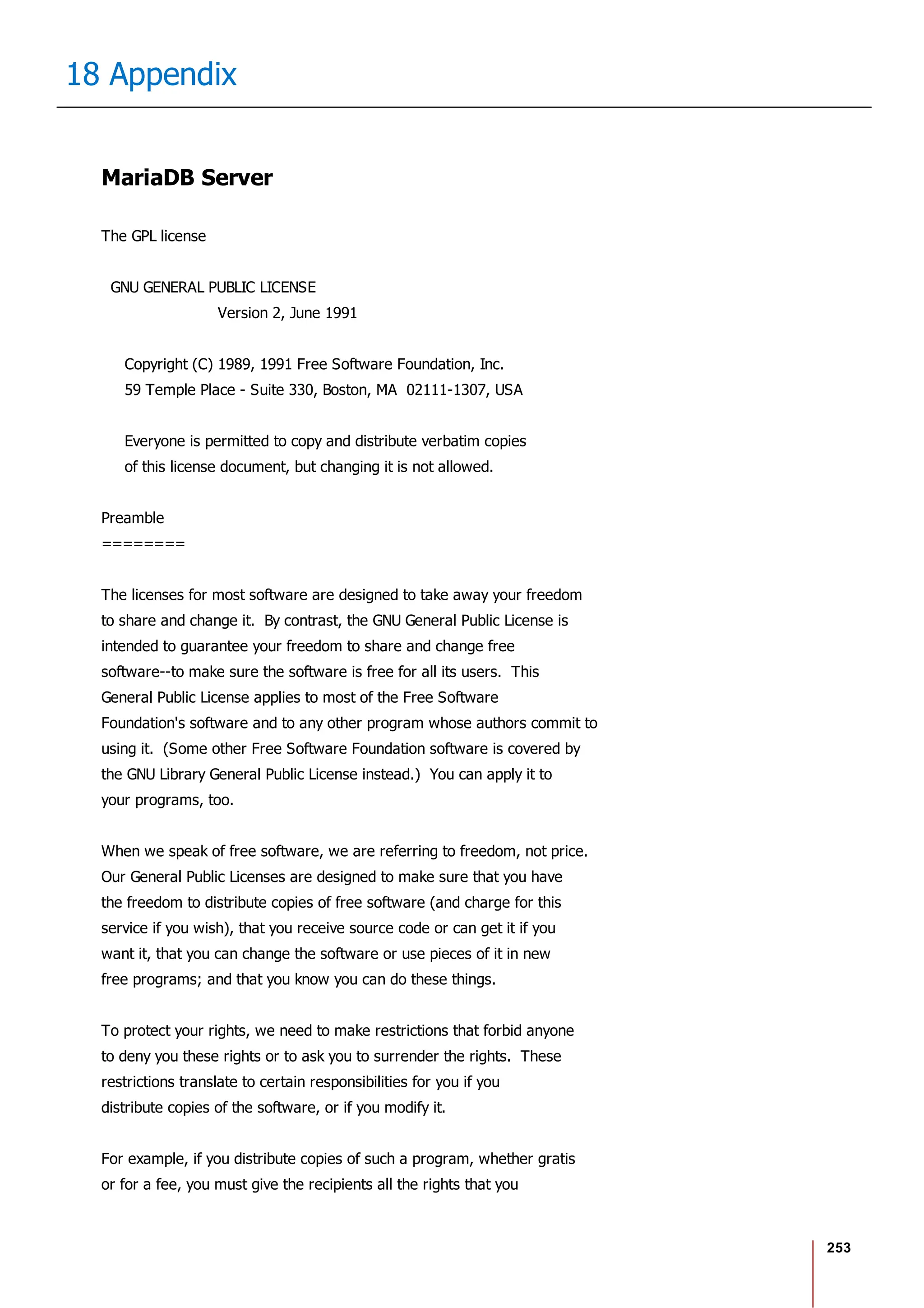 253
18 Appendix
MariaDB Server
The GPL license
GNU GENERAL PUBLIC LICENSE
Version 2, June 1991
Copyright (C) 1989, 1991 Free Software Foundation, Inc.
59 Temple Place - Suite 330, Boston, MA 02111-1307, USA
Everyone is permitted to copy and distribute verbatim copies
of this license document, but changing it is not allowed.
Preamble
========
The licenses for most software are designed to take away your freedom
to share and change it. By contrast, the GNU General Public License is
intended to guarantee your freedom to share and change free
software--to make sure the software is free for all its users. This
General Public License applies to most of the Free Software
Foundation's software and to any other program whose authors commit to
using it. (Some other Free Software Foundation software is covered by
the GNU Library General Public License instead.) You can apply it to
your programs, too.
When we speak of free software, we are referring to freedom, not price.
Our General Public Licenses are designed to make sure that you have
the freedom to distribute copies of free software (and charge for this
service if you wish), that you receive source code or can get it if you
want it, that you can change the software or use pieces of it in new
free programs; and that you know you can do these things.
To protect your rights, we need to make restrictions that forbid anyone
to deny you these rights or to ask you to surrender the rights. These
restrictions translate to certain responsibilities for you if you
distribute copies of the software, or if you modify it.
For example, if you distribute copies of such a program, whether gratis
or for a fee, you must give the recipients all the rights that you
 