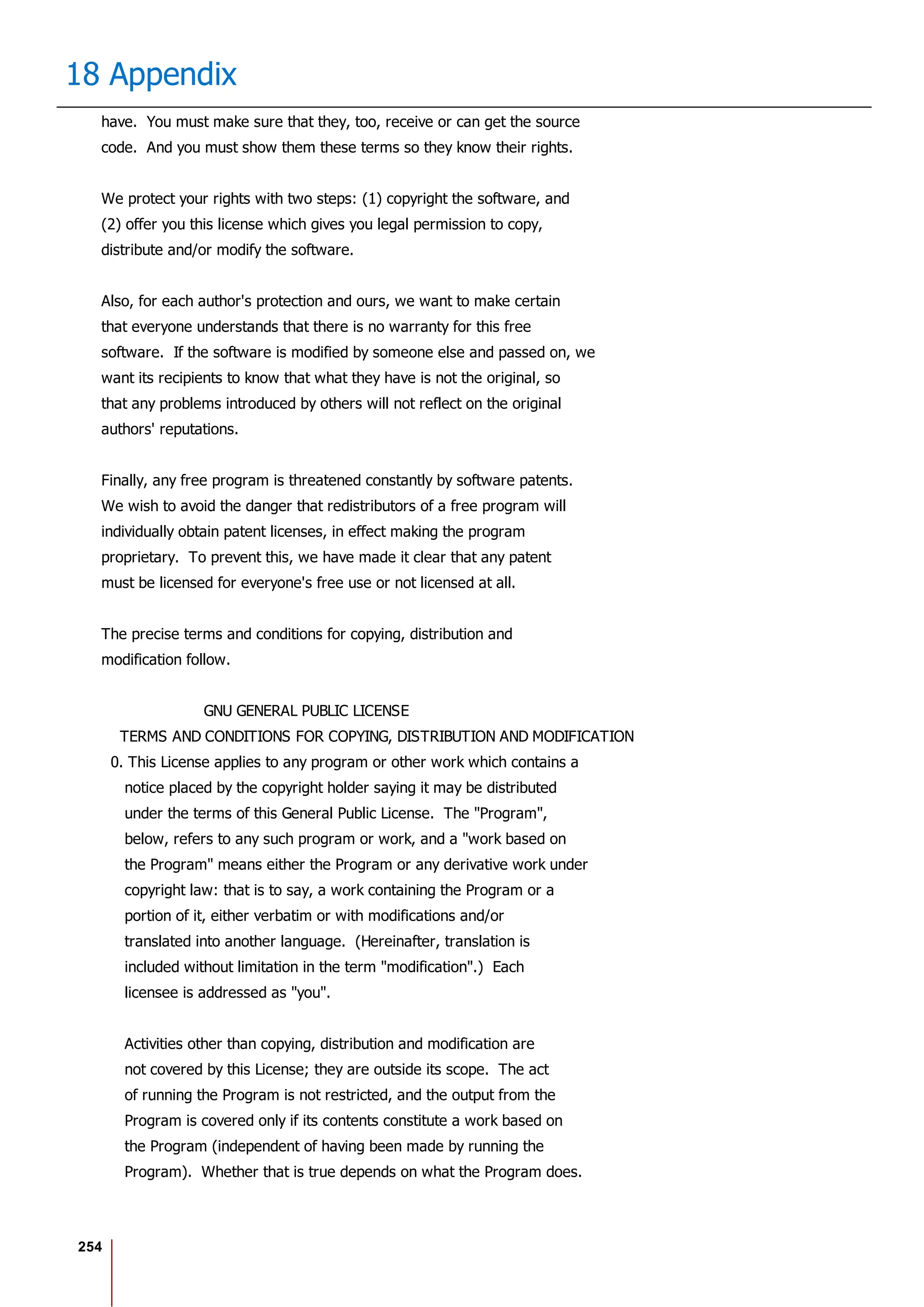 254
18 Appendix
have. You must make sure that they, too, receive or can get the source
code. And you must show them these terms so they know their rights.
We protect your rights with two steps: (1) copyright the software, and
(2) offer you this license which gives you legal permission to copy,
distribute and/or modify the software.
Also, for each author's protection and ours, we want to make certain
that everyone understands that there is no warranty for this free
software. If the software is modified by someone else and passed on, we
want its recipients to know that what they have is not the original, so
that any problems introduced by others will not reflect on the original
authors' reputations.
Finally, any free program is threatened constantly by software patents.
We wish to avoid the danger that redistributors of a free program will
individually obtain patent licenses, in effect making the program
proprietary. To prevent this, we have made it clear that any patent
must be licensed for everyone's free use or not licensed at all.
The precise terms and conditions for copying, distribution and
modification follow.
GNU GENERAL PUBLIC LICENSE
TERMS AND CONDITIONS FOR COPYING, DISTRIBUTION AND MODIFICATION
0. This License applies to any program or other work which contains a
notice placed by the copyright holder saying it may be distributed
under the terms of this General Public License. The "Program",
below, refers to any such program or work, and a "work based on
the Program" means either the Program or any derivative work under
copyright law: that is to say, a work containing the Program or a
portion of it, either verbatim or with modifications and/or
translated into another language. (Hereinafter, translation is
included without limitation in the term "modification".) Each
licensee is addressed as "you".
Activities other than copying, distribution and modification are
not covered by this License; they are outside its scope. The act
of running the Program is not restricted, and the output from the
Program is covered only if its contents constitute a work based on
the Program (independent of having been made by running the
Program). Whether that is true depends on what the Program does.
 