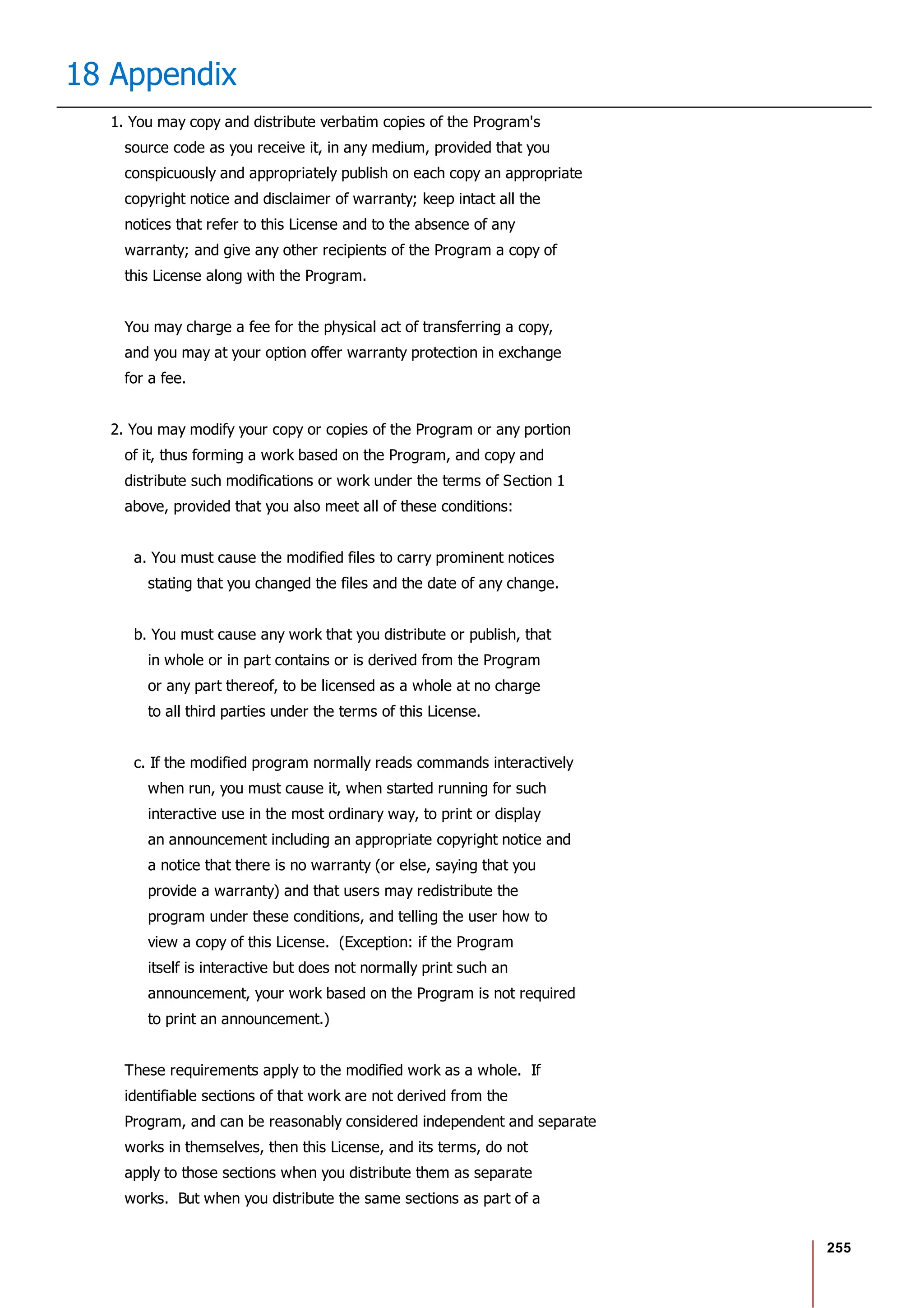 255
18 Appendix
1. You may copy and distribute verbatim copies of the Program's
source code as you receive it, in any medium, provided that you
conspicuously and appropriately publish on each copy an appropriate
copyright notice and disclaimer of warranty; keep intact all the
notices that refer to this License and to the absence of any
warranty; and give any other recipients of the Program a copy of
this License along with the Program.
You may charge a fee for the physical act of transferring a copy,
and you may at your option offer warranty protection in exchange
for a fee.
2. You may modify your copy or copies of the Program or any portion
of it, thus forming a work based on the Program, and copy and
distribute such modifications or work under the terms of Section 1
above, provided that you also meet all of these conditions:
a. You must cause the modified files to carry prominent notices
stating that you changed the files and the date of any change.
b. You must cause any work that you distribute or publish, that
in whole or in part contains or is derived from the Program
or any part thereof, to be licensed as a whole at no charge
to all third parties under the terms of this License.
c. If the modified program normally reads commands interactively
when run, you must cause it, when started running for such
interactive use in the most ordinary way, to print or display
an announcement including an appropriate copyright notice and
a notice that there is no warranty (or else, saying that you
provide a warranty) and that users may redistribute the
program under these conditions, and telling the user how to
view a copy of this License. (Exception: if the Program
itself is interactive but does not normally print such an
announcement, your work based on the Program is not required
to print an announcement.)
These requirements apply to the modified work as a whole. If
identifiable sections of that work are not derived from the
Program, and can be reasonably considered independent and separate
works in themselves, then this License, and its terms, do not
apply to those sections when you distribute them as separate
works. But when you distribute the same sections as part of a
 