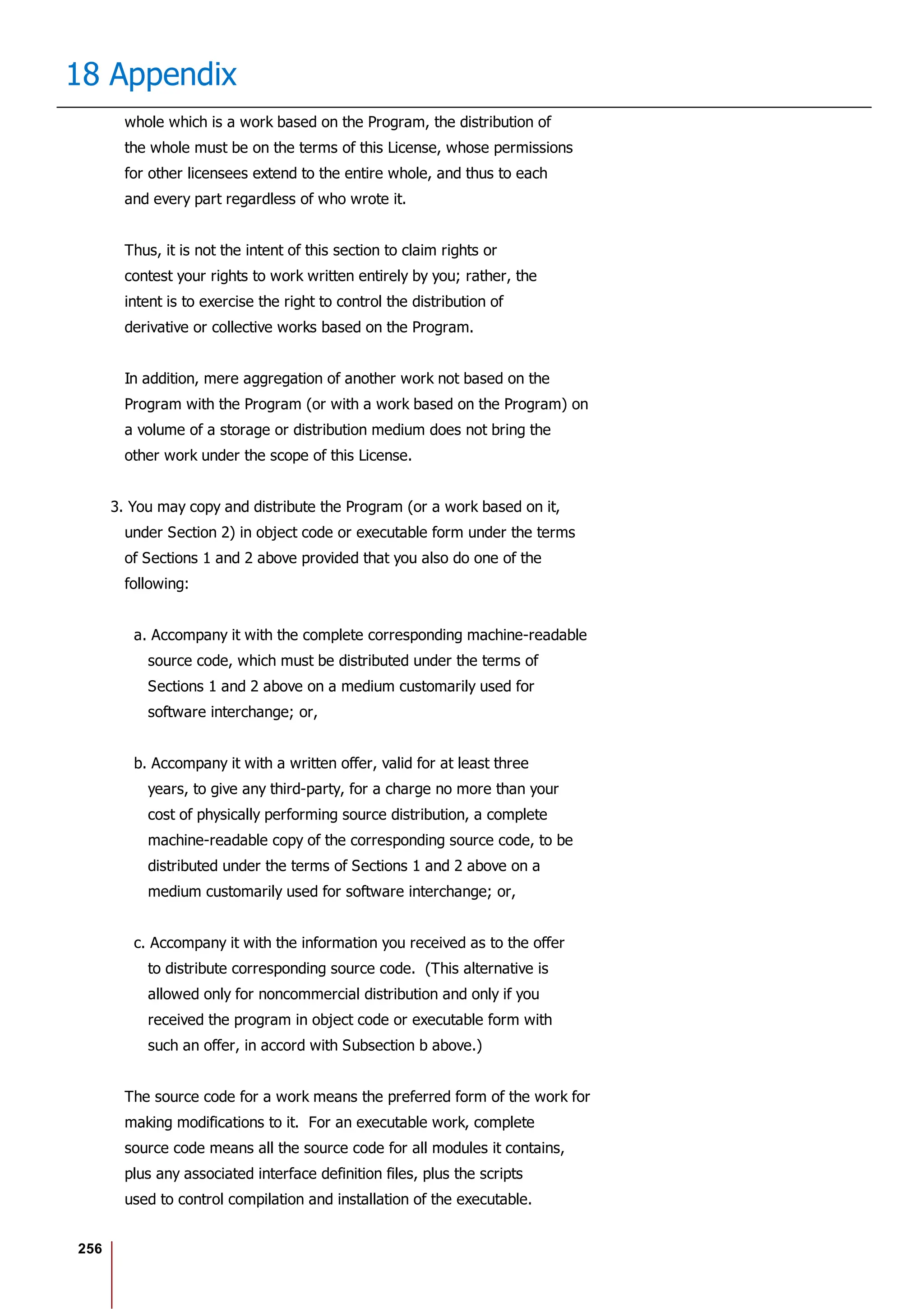 256
18 Appendix
whole which is a work based on the Program, the distribution of
the whole must be on the terms of this License, whose permissions
for other licensees extend to the entire whole, and thus to each
and every part regardless of who wrote it.
Thus, it is not the intent of this section to claim rights or
contest your rights to work written entirely by you; rather, the
intent is to exercise the right to control the distribution of
derivative or collective works based on the Program.
In addition, mere aggregation of another work not based on the
Program with the Program (or with a work based on the Program) on
a volume of a storage or distribution medium does not bring the
other work under the scope of this License.
3. You may copy and distribute the Program (or a work based on it,
under Section 2) in object code or executable form under the terms
of Sections 1 and 2 above provided that you also do one of the
following:
a. Accompany it with the complete corresponding machine-readable
source code, which must be distributed under the terms of
Sections 1 and 2 above on a medium customarily used for
software interchange; or,
b. Accompany it with a written offer, valid for at least three
years, to give any third-party, for a charge no more than your
cost of physically performing source distribution, a complete
machine-readable copy of the corresponding source code, to be
distributed under the terms of Sections 1 and 2 above on a
medium customarily used for software interchange; or,
c. Accompany it with the information you received as to the offer
to distribute corresponding source code. (This alternative is
allowed only for noncommercial distribution and only if you
received the program in object code or executable form with
such an offer, in accord with Subsection b above.)
The source code for a work means the preferred form of the work for
making modifications to it. For an executable work, complete
source code means all the source code for all modules it contains,
plus any associated interface definition files, plus the scripts
used to control compilation and installation of the executable.
 