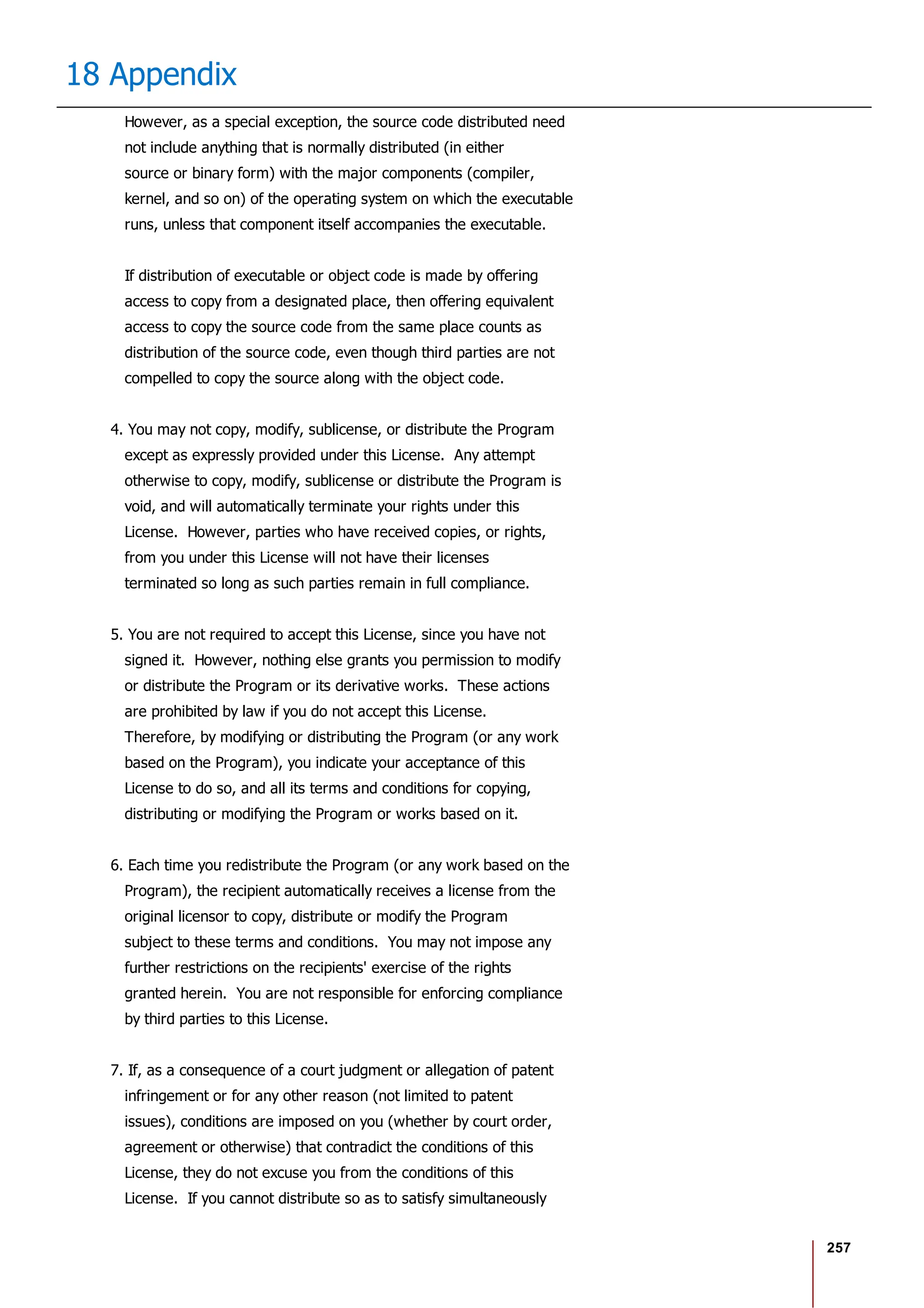 257
18 Appendix
However, as a special exception, the source code distributed need
not include anything that is normally distributed (in either
source or binary form) with the major components (compiler,
kernel, and so on) of the operating system on which the executable
runs, unless that component itself accompanies the executable.
If distribution of executable or object code is made by offering
access to copy from a designated place, then offering equivalent
access to copy the source code from the same place counts as
distribution of the source code, even though third parties are not
compelled to copy the source along with the object code.
4. You may not copy, modify, sublicense, or distribute the Program
except as expressly provided under this License. Any attempt
otherwise to copy, modify, sublicense or distribute the Program is
void, and will automatically terminate your rights under this
License. However, parties who have received copies, or rights,
from you under this License will not have their licenses
terminated so long as such parties remain in full compliance.
5. You are not required to accept this License, since you have not
signed it. However, nothing else grants you permission to modify
or distribute the Program or its derivative works. These actions
are prohibited by law if you do not accept this License.
Therefore, by modifying or distributing the Program (or any work
based on the Program), you indicate your acceptance of this
License to do so, and all its terms and conditions for copying,
distributing or modifying the Program or works based on it.
6. Each time you redistribute the Program (or any work based on the
Program), the recipient automatically receives a license from the
original licensor to copy, distribute or modify the Program
subject to these terms and conditions. You may not impose any
further restrictions on the recipients' exercise of the rights
granted herein. You are not responsible for enforcing compliance
by third parties to this License.
7. If, as a consequence of a court judgment or allegation of patent
infringement or for any other reason (not limited to patent
issues), conditions are imposed on you (whether by court order,
agreement or otherwise) that contradict the conditions of this
License, they do not excuse you from the conditions of this
License. If you cannot distribute so as to satisfy simultaneously
 