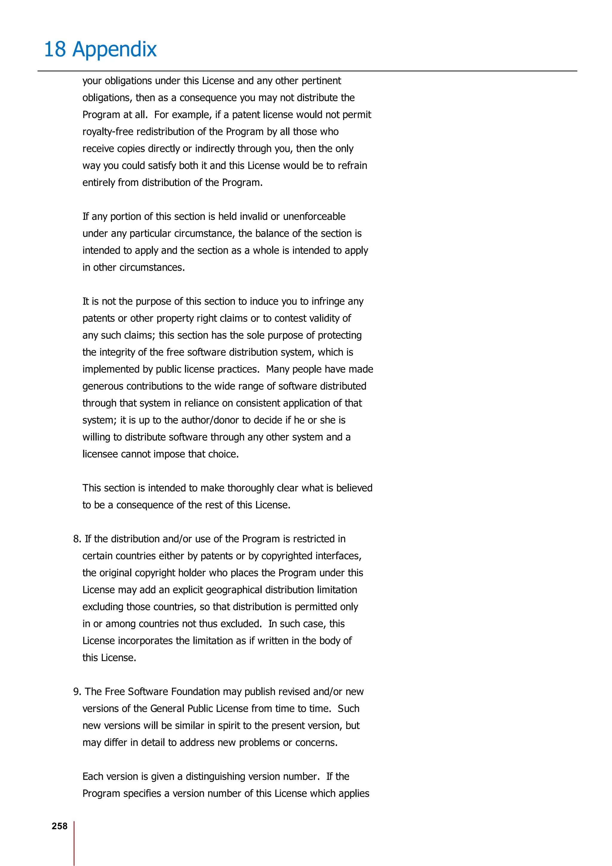 258
18 Appendix
your obligations under this License and any other pertinent
obligations, then as a consequence you may not distribute the
Program at all. For example, if a patent license would not permit
royalty-free redistribution of the Program by all those who
receive copies directly or indirectly through you, then the only
way you could satisfy both it and this License would be to refrain
entirely from distribution of the Program.
If any portion of this section is held invalid or unenforceable
under any particular circumstance, the balance of the section is
intended to apply and the section as a whole is intended to apply
in other circumstances.
It is not the purpose of this section to induce you to infringe any
patents or other property right claims or to contest validity of
any such claims; this section has the sole purpose of protecting
the integrity of the free software distribution system, which is
implemented by public license practices. Many people have made
generous contributions to the wide range of software distributed
through that system in reliance on consistent application of that
system; it is up to the author/donor to decide if he or she is
willing to distribute software through any other system and a
licensee cannot impose that choice.
This section is intended to make thoroughly clear what is believed
to be a consequence of the rest of this License.
8. If the distribution and/or use of the Program is restricted in
certain countries either by patents or by copyrighted interfaces,
the original copyright holder who places the Program under this
License may add an explicit geographical distribution limitation
excluding those countries, so that distribution is permitted only
in or among countries not thus excluded. In such case, this
License incorporates the limitation as if written in the body of
this License.
9. The Free Software Foundation may publish revised and/or new
versions of the General Public License from time to time. Such
new versions will be similar in spirit to the present version, but
may differ in detail to address new problems or concerns.
Each version is given a distinguishing version number. If the
Program specifies a version number of this License which applies
 