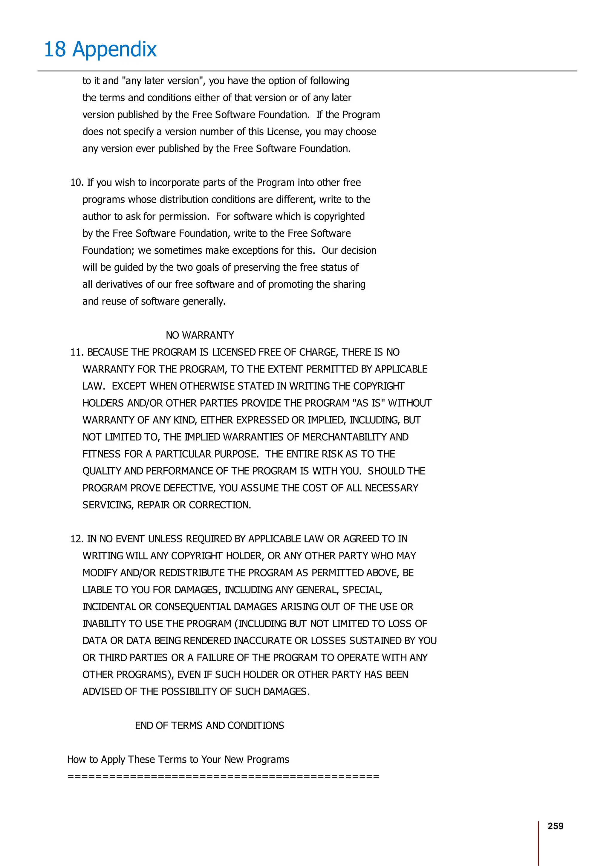 259
18 Appendix
to it and "any later version", you have the option of following
the terms and conditions either of that version or of any later
version published by the Free Software Foundation. If the Program
does not specify a version number of this License, you may choose
any version ever published by the Free Software Foundation.
10. If you wish to incorporate parts of the Program into other free
programs whose distribution conditions are different, write to the
author to ask for permission. For software which is copyrighted
by the Free Software Foundation, write to the Free Software
Foundation; we sometimes make exceptions for this. Our decision
will be guided by the two goals of preserving the free status of
all derivatives of our free software and of promoting the sharing
and reuse of software generally.
NO WARRANTY
11. BECAUSE THE PROGRAM IS LICENSED FREE OF CHARGE, THERE IS NO
WARRANTY FOR THE PROGRAM, TO THE EXTENT PERMITTED BY APPLICABLE
LAW. EXCEPT WHEN OTHERWISE STATED IN WRITING THE COPYRIGHT
HOLDERS AND/OR OTHER PARTIES PROVIDE THE PROGRAM "AS IS" WITHOUT
WARRANTY OF ANY KIND, EITHER EXPRESSED OR IMPLIED, INCLUDING, BUT
NOT LIMITED TO, THE IMPLIED WARRANTIES OF MERCHANTABILITY AND
FITNESS FOR A PARTICULAR PURPOSE. THE ENTIRE RISK AS TO THE
QUALITY AND PERFORMANCE OF THE PROGRAM IS WITH YOU. SHOULD THE
PROGRAM PROVE DEFECTIVE, YOU ASSUME THE COST OF ALL NECESSARY
SERVICING, REPAIR OR CORRECTION.
12. IN NO EVENT UNLESS REQUIRED BY APPLICABLE LAW OR AGREED TO IN
WRITING WILL ANY COPYRIGHT HOLDER, OR ANY OTHER PARTY WHO MAY
MODIFY AND/OR REDISTRIBUTE THE PROGRAM AS PERMITTED ABOVE, BE
LIABLE TO YOU FOR DAMAGES, INCLUDING ANY GENERAL, SPECIAL,
INCIDENTAL OR CONSEQUENTIAL DAMAGES ARISING OUT OF THE USE OR
INABILITY TO USE THE PROGRAM (INCLUDING BUT NOT LIMITED TO LOSS OF
DATA OR DATA BEING RENDERED INACCURATE OR LOSSES SUSTAINED BY YOU
OR THIRD PARTIES OR A FAILURE OF THE PROGRAM TO OPERATE WITH ANY
OTHER PROGRAMS), EVEN IF SUCH HOLDER OR OTHER PARTY HAS BEEN
ADVISED OF THE POSSIBILITY OF SUCH DAMAGES.
END OF TERMS AND CONDITIONS
How to Apply These Terms to Your New Programs
=============================================
 