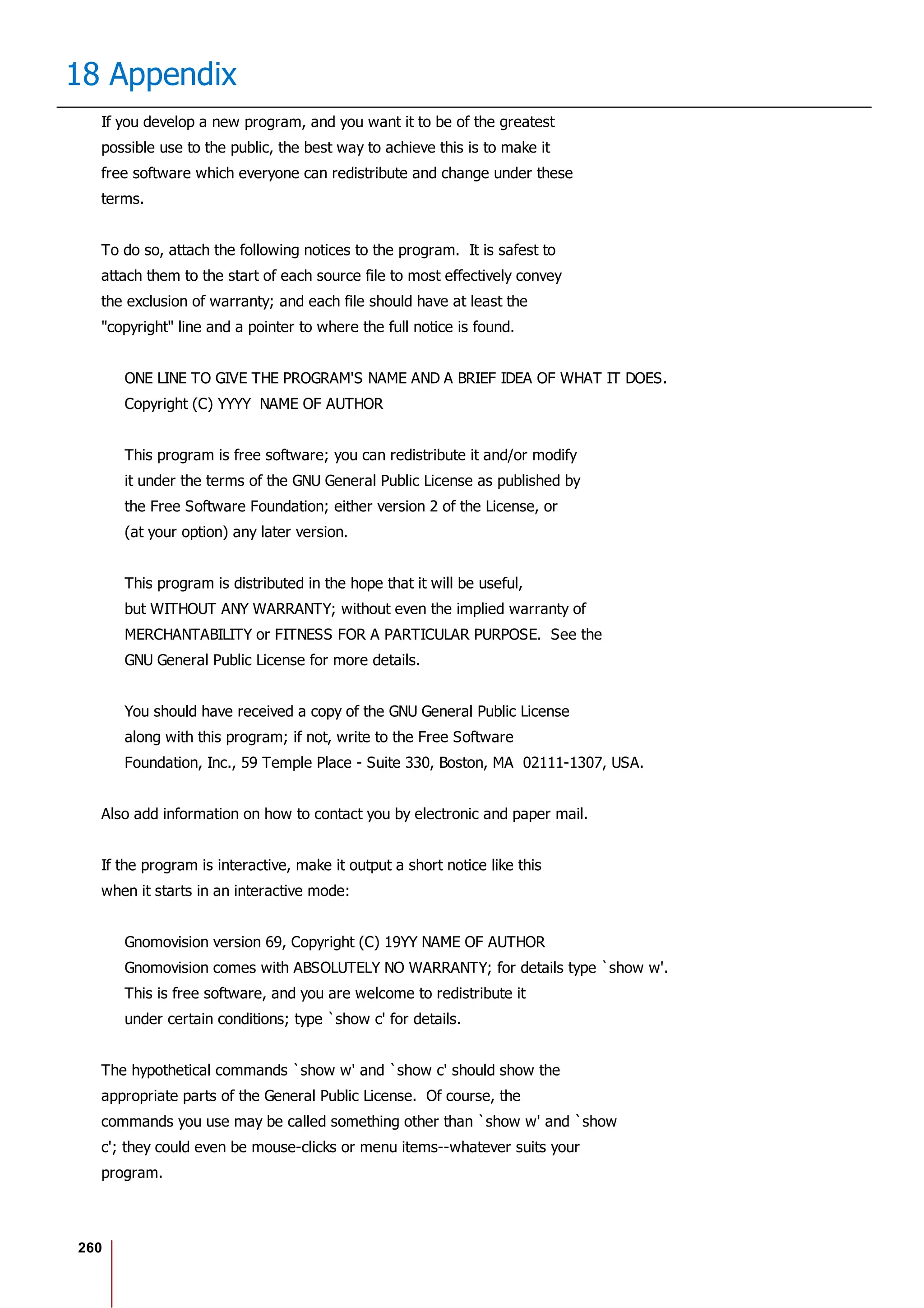 260
18 Appendix
If you develop a new program, and you want it to be of the greatest
possible use to the public, the best way to achieve this is to make it
free software which everyone can redistribute and change under these
terms.
To do so, attach the following notices to the program. It is safest to
attach them to the start of each source file to most effectively convey
the exclusion of warranty; and each file should have at least the
"copyright" line and a pointer to where the full notice is found.
ONE LINE TO GIVE THE PROGRAM'S NAME AND A BRIEF IDEA OF WHAT IT DOES.
Copyright (C) YYYY NAME OF AUTHOR
This program is free software; you can redistribute it and/or modify
it under the terms of the GNU General Public License as published by
the Free Software Foundation; either version 2 of the License, or
(at your option) any later version.
This program is distributed in the hope that it will be useful,
but WITHOUT ANY WARRANTY; without even the implied warranty of
MERCHANTABILITY or FITNESS FOR A PARTICULAR PURPOSE. See the
GNU General Public License for more details.
You should have received a copy of the GNU General Public License
along with this program; if not, write to the Free Software
Foundation, Inc., 59 Temple Place - Suite 330, Boston, MA 02111-1307, USA.
Also add information on how to contact you by electronic and paper mail.
If the program is interactive, make it output a short notice like this
when it starts in an interactive mode:
Gnomovision version 69, Copyright (C) 19YY NAME OF AUTHOR
Gnomovision comes with ABSOLUTELY NO WARRANTY; for details type `show w'.
This is free software, and you are welcome to redistribute it
under certain conditions; type `show c' for details.
The hypothetical commands `show w' and `show c' should show the
appropriate parts of the General Public License. Of course, the
commands you use may be called something other than `show w' and `show
c'; they could even be mouse-clicks or menu items--whatever suits your
program.
 