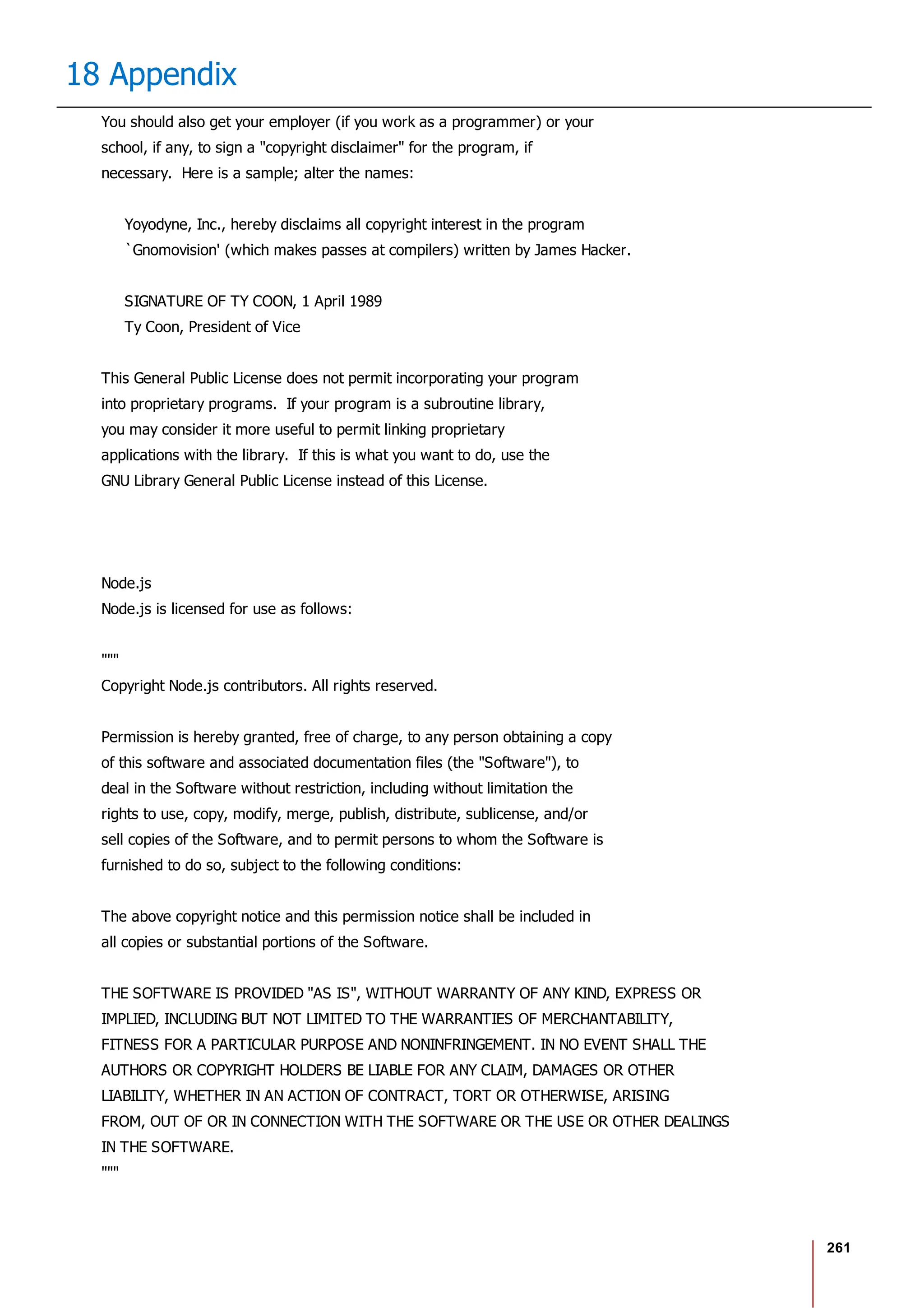 261
18 Appendix
You should also get your employer (if you work as a programmer) or your
school, if any, to sign a "copyright disclaimer" for the program, if
necessary. Here is a sample; alter the names:
Yoyodyne, Inc., hereby disclaims all copyright interest in the program
`Gnomovision' (which makes passes at compilers) written by James Hacker.
SIGNATURE OF TY COON, 1 April 1989
Ty Coon, President of Vice
This General Public License does not permit incorporating your program
into proprietary programs. If your program is a subroutine library,
you may consider it more useful to permit linking proprietary
applications with the library. If this is what you want to do, use the
GNU Library General Public License instead of this License.
Node.js
Node.js is licensed for use as follows:
"""
Copyright Node.js contributors. All rights reserved.
Permission is hereby granted, free of charge, to any person obtaining a copy
of this software and associated documentation files (the "Software"), to
deal in the Software without restriction, including without limitation the
rights to use, copy, modify, merge, publish, distribute, sublicense, and/or
sell copies of the Software, and to permit persons to whom the Software is
furnished to do so, subject to the following conditions:
The above copyright notice and this permission notice shall be included in
all copies or substantial portions of the Software.
THE SOFTWARE IS PROVIDED "AS IS", WITHOUT WARRANTY OF ANY KIND, EXPRESS OR
IMPLIED, INCLUDING BUT NOT LIMITED TO THE WARRANTIES OF MERCHANTABILITY,
FITNESS FOR A PARTICULAR PURPOSE AND NONINFRINGEMENT. IN NO EVENT SHALL THE
AUTHORS OR COPYRIGHT HOLDERS BE LIABLE FOR ANY CLAIM, DAMAGES OR OTHER
LIABILITY, WHETHER IN AN ACTION OF CONTRACT, TORT OR OTHERWISE, ARISING
FROM, OUT OF OR IN CONNECTION WITH THE SOFTWARE OR THE USE OR OTHER DEALINGS
IN THE SOFTWARE.
"""
 