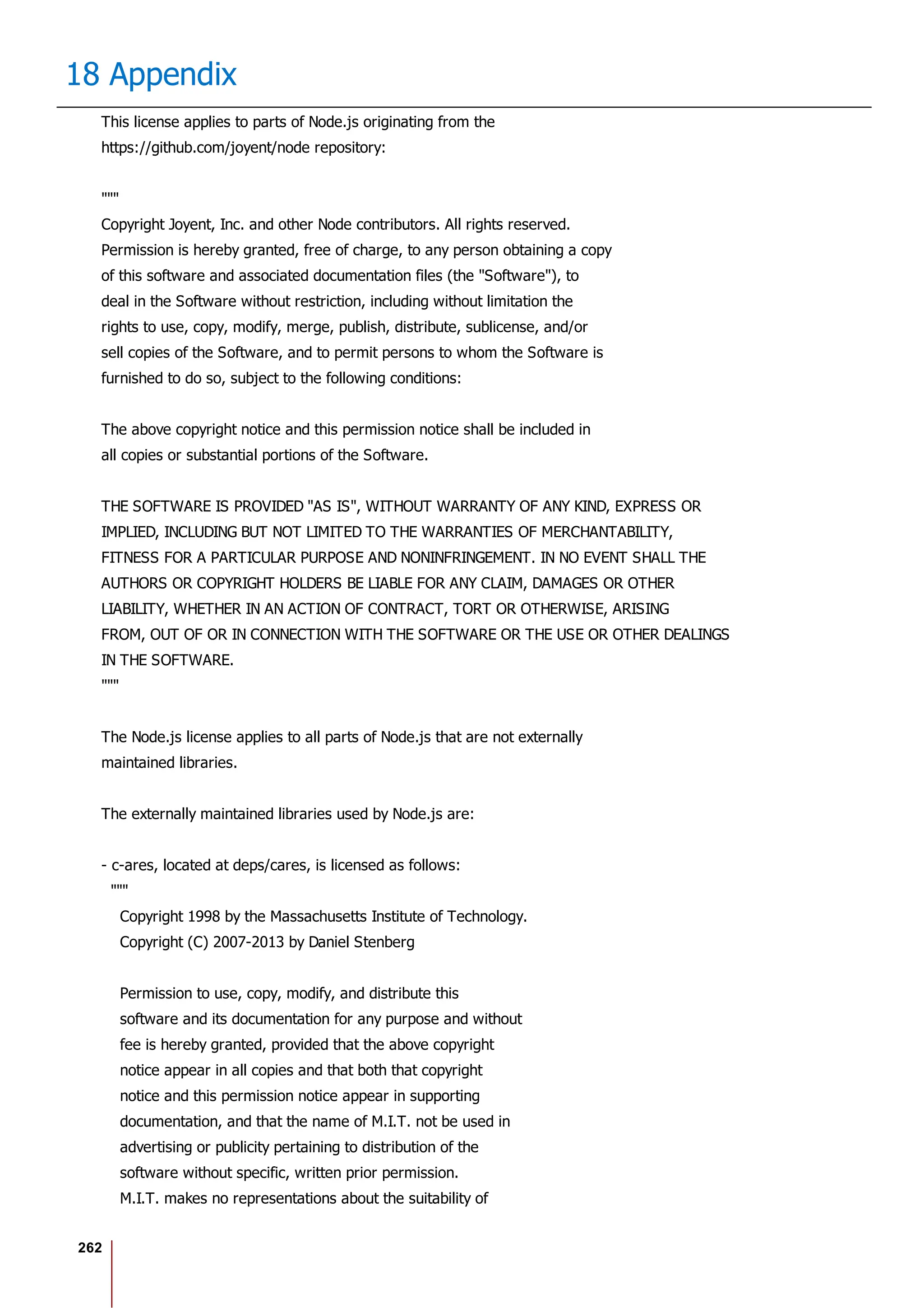 262
18 Appendix
This license applies to parts of Node.js originating from the
https://github.com/joyent/node repository:
"""
Copyright Joyent, Inc. and other Node contributors. All rights reserved.
Permission is hereby granted, free of charge, to any person obtaining a copy
of this software and associated documentation files (the "Software"), to
deal in the Software without restriction, including without limitation the
rights to use, copy, modify, merge, publish, distribute, sublicense, and/or
sell copies of the Software, and to permit persons to whom the Software is
furnished to do so, subject to the following conditions:
The above copyright notice and this permission notice shall be included in
all copies or substantial portions of the Software.
THE SOFTWARE IS PROVIDED "AS IS", WITHOUT WARRANTY OF ANY KIND, EXPRESS OR
IMPLIED, INCLUDING BUT NOT LIMITED TO THE WARRANTIES OF MERCHANTABILITY,
FITNESS FOR A PARTICULAR PURPOSE AND NONINFRINGEMENT. IN NO EVENT SHALL THE
AUTHORS OR COPYRIGHT HOLDERS BE LIABLE FOR ANY CLAIM, DAMAGES OR OTHER
LIABILITY, WHETHER IN AN ACTION OF CONTRACT, TORT OR OTHERWISE, ARISING
FROM, OUT OF OR IN CONNECTION WITH THE SOFTWARE OR THE USE OR OTHER DEALINGS
IN THE SOFTWARE.
"""
The Node.js license applies to all parts of Node.js that are not externally
maintained libraries.
The externally maintained libraries used by Node.js are:
- c-ares, located at deps/cares, is licensed as follows:
"""
Copyright 1998 by the Massachusetts Institute of Technology.
Copyright (C) 2007-2013 by Daniel Stenberg
Permission to use, copy, modify, and distribute this
software and its documentation for any purpose and without
fee is hereby granted, provided that the above copyright
notice appear in all copies and that both that copyright
notice and this permission notice appear in supporting
documentation, and that the name of M.I.T. not be used in
advertising or publicity pertaining to distribution of the
software without specific, written prior permission.
M.I.T. makes no representations about the suitability of
 