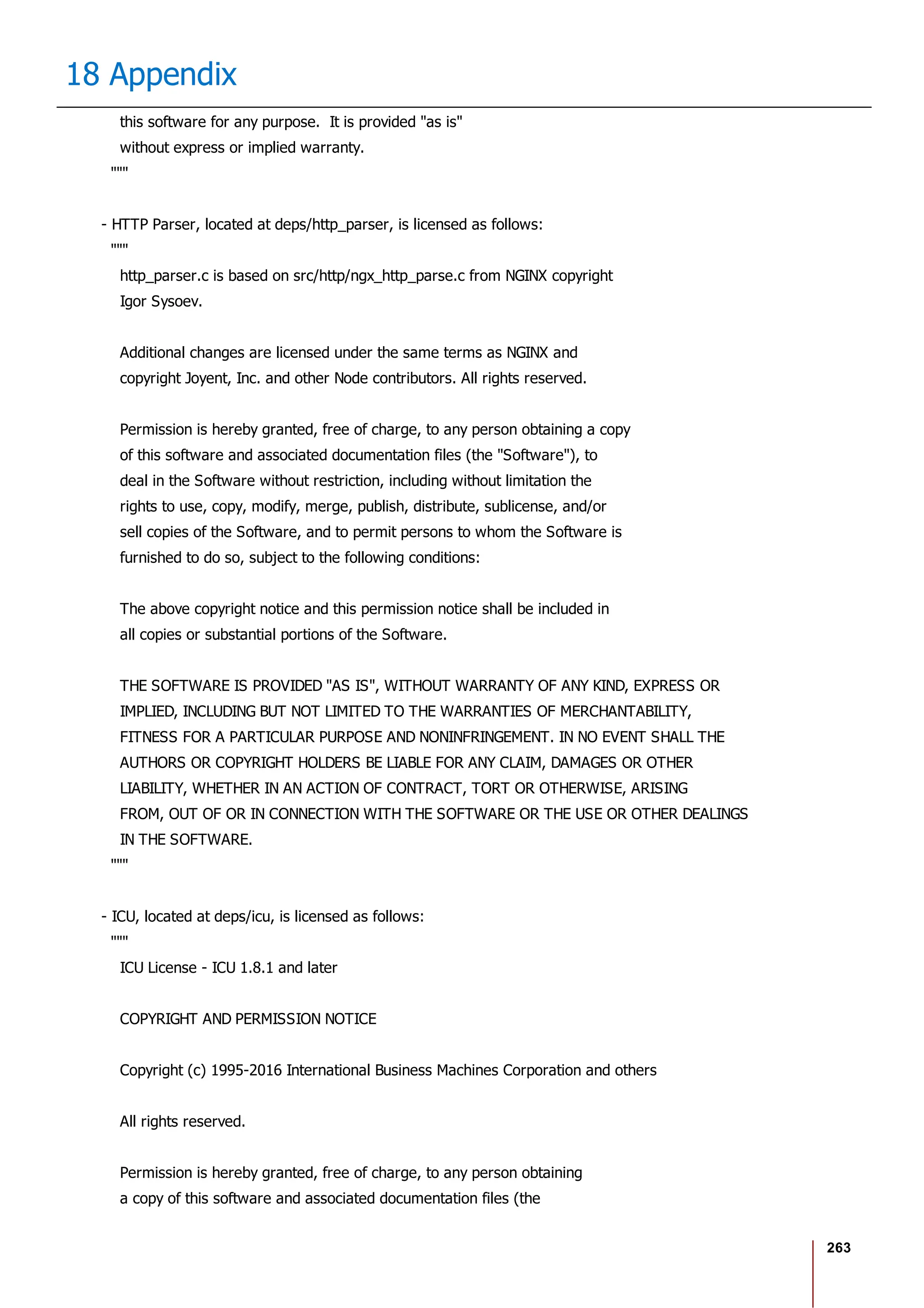 263
18 Appendix
this software for any purpose. It is provided "as is"
without express or implied warranty.
"""
- HTTP Parser, located at deps/http_parser, is licensed as follows:
"""
http_parser.c is based on src/http/ngx_http_parse.c from NGINX copyright
Igor Sysoev.
Additional changes are licensed under the same terms as NGINX and
copyright Joyent, Inc. and other Node contributors. All rights reserved.
Permission is hereby granted, free of charge, to any person obtaining a copy
of this software and associated documentation files (the "Software"), to
deal in the Software without restriction, including without limitation the
rights to use, copy, modify, merge, publish, distribute, sublicense, and/or
sell copies of the Software, and to permit persons to whom the Software is
furnished to do so, subject to the following conditions:
The above copyright notice and this permission notice shall be included in
all copies or substantial portions of the Software.
THE SOFTWARE IS PROVIDED "AS IS", WITHOUT WARRANTY OF ANY KIND, EXPRESS OR
IMPLIED, INCLUDING BUT NOT LIMITED TO THE WARRANTIES OF MERCHANTABILITY,
FITNESS FOR A PARTICULAR PURPOSE AND NONINFRINGEMENT. IN NO EVENT SHALL THE
AUTHORS OR COPYRIGHT HOLDERS BE LIABLE FOR ANY CLAIM, DAMAGES OR OTHER
LIABILITY, WHETHER IN AN ACTION OF CONTRACT, TORT OR OTHERWISE, ARISING
FROM, OUT OF OR IN CONNECTION WITH THE SOFTWARE OR THE USE OR OTHER DEALINGS
IN THE SOFTWARE.
"""
- ICU, located at deps/icu, is licensed as follows:
"""
ICU License - ICU 1.8.1 and later
COPYRIGHT AND PERMISSION NOTICE
Copyright (c) 1995-2016 International Business Machines Corporation and others
All rights reserved.
Permission is hereby granted, free of charge, to any person obtaining
a copy of this software and associated documentation files (the
 