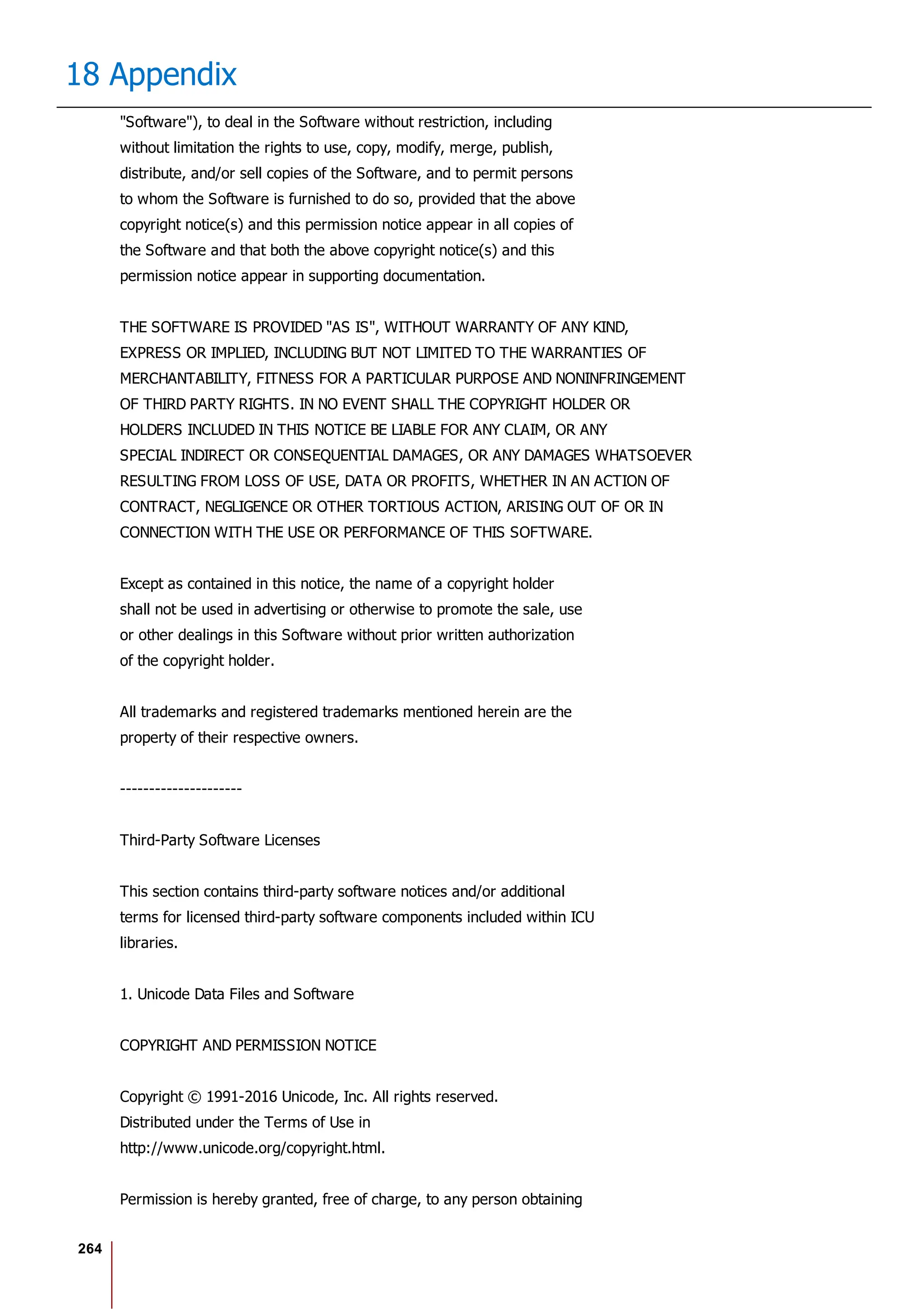 264
18 Appendix
"Software"), to deal in the Software without restriction, including
without limitation the rights to use, copy, modify, merge, publish,
distribute, and/or sell copies of the Software, and to permit persons
to whom the Software is furnished to do so, provided that the above
copyright notice(s) and this permission notice appear in all copies of
the Software and that both the above copyright notice(s) and this
permission notice appear in supporting documentation.
THE SOFTWARE IS PROVIDED "AS IS", WITHOUT WARRANTY OF ANY KIND,
EXPRESS OR IMPLIED, INCLUDING BUT NOT LIMITED TO THE WARRANTIES OF
MERCHANTABILITY, FITNESS FOR A PARTICULAR PURPOSE AND NONINFRINGEMENT
OF THIRD PARTY RIGHTS. IN NO EVENT SHALL THE COPYRIGHT HOLDER OR
HOLDERS INCLUDED IN THIS NOTICE BE LIABLE FOR ANY CLAIM, OR ANY
SPECIAL INDIRECT OR CONSEQUENTIAL DAMAGES, OR ANY DAMAGES WHATSOEVER
RESULTING FROM LOSS OF USE, DATA OR PROFITS, WHETHER IN AN ACTION OF
CONTRACT, NEGLIGENCE OR OTHER TORTIOUS ACTION, ARISING OUT OF OR IN
CONNECTION WITH THE USE OR PERFORMANCE OF THIS SOFTWARE.
Except as contained in this notice, the name of a copyright holder
shall not be used in advertising or otherwise to promote the sale, use
or other dealings in this Software without prior written authorization
of the copyright holder.
All trademarks and registered trademarks mentioned herein are the
property of their respective owners.
---------------------
Third-Party Software Licenses
This section contains third-party software notices and/or additional
terms for licensed third-party software components included within ICU
libraries.
1. Unicode Data Files and Software
COPYRIGHT AND PERMISSION NOTICE
Copyright © 1991-2016 Unicode, Inc. All rights reserved.
Distributed under the Terms of Use in
http://www.unicode.org/copyright.html.
Permission is hereby granted, free of charge, to any person obtaining
 