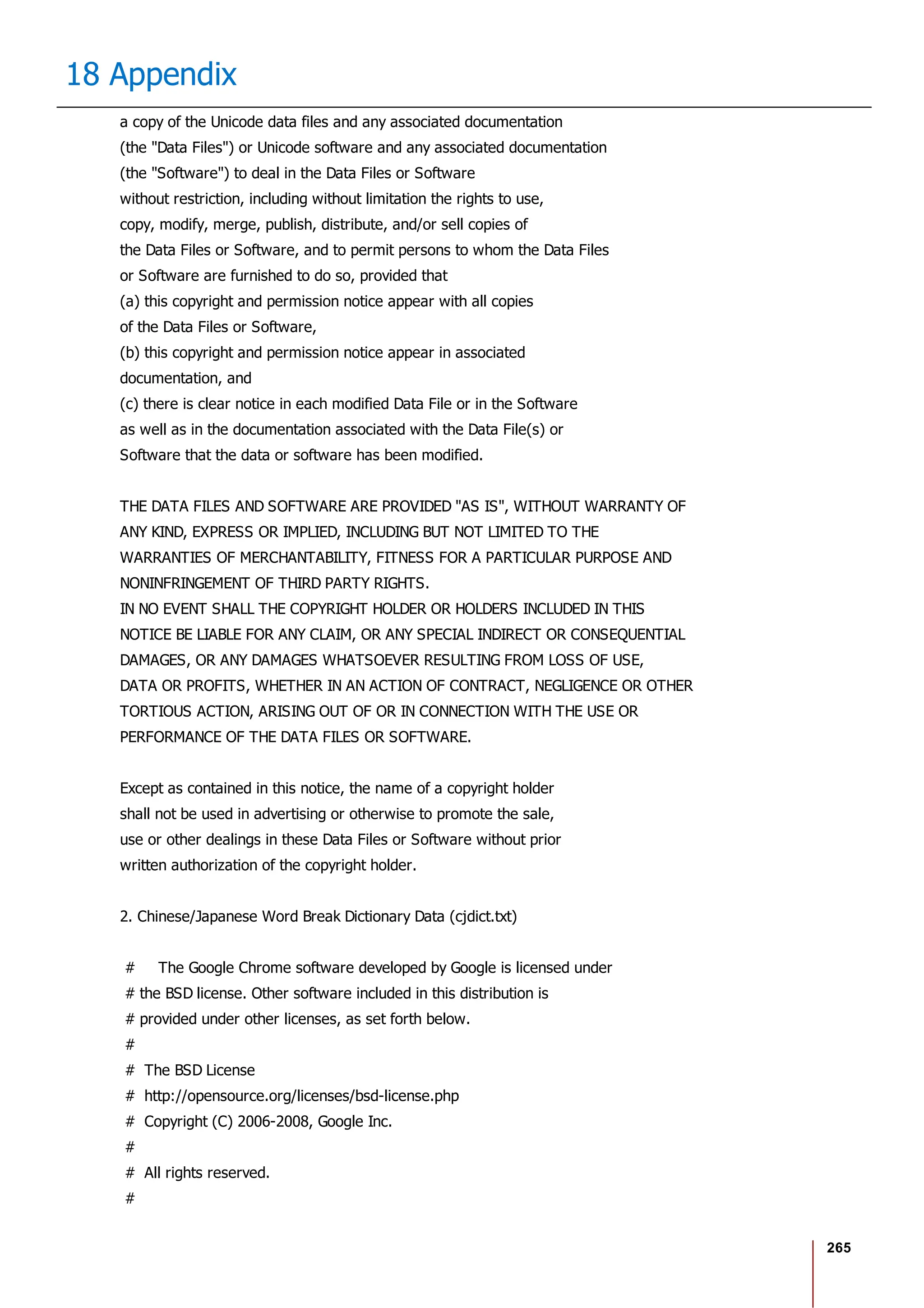 265
18 Appendix
a copy of the Unicode data files and any associated documentation
(the "Data Files") or Unicode software and any associated documentation
(the "Software") to deal in the Data Files or Software
without restriction, including without limitation the rights to use,
copy, modify, merge, publish, distribute, and/or sell copies of
the Data Files or Software, and to permit persons to whom the Data Files
or Software are furnished to do so, provided that
(a) this copyright and permission notice appear with all copies
of the Data Files or Software,
(b) this copyright and permission notice appear in associated
documentation, and
(c) there is clear notice in each modified Data File or in the Software
as well as in the documentation associated with the Data File(s) or
Software that the data or software has been modified.
THE DATA FILES AND SOFTWARE ARE PROVIDED "AS IS", WITHOUT WARRANTY OF
ANY KIND, EXPRESS OR IMPLIED, INCLUDING BUT NOT LIMITED TO THE
WARRANTIES OF MERCHANTABILITY, FITNESS FOR A PARTICULAR PURPOSE AND
NONINFRINGEMENT OF THIRD PARTY RIGHTS.
IN NO EVENT SHALL THE COPYRIGHT HOLDER OR HOLDERS INCLUDED IN THIS
NOTICE BE LIABLE FOR ANY CLAIM, OR ANY SPECIAL INDIRECT OR CONSEQUENTIAL
DAMAGES, OR ANY DAMAGES WHATSOEVER RESULTING FROM LOSS OF USE,
DATA OR PROFITS, WHETHER IN AN ACTION OF CONTRACT, NEGLIGENCE OR OTHER
TORTIOUS ACTION, ARISING OUT OF OR IN CONNECTION WITH THE USE OR
PERFORMANCE OF THE DATA FILES OR SOFTWARE.
Except as contained in this notice, the name of a copyright holder
shall not be used in advertising or otherwise to promote the sale,
use or other dealings in these Data Files or Software without prior
written authorization of the copyright holder.
2. Chinese/Japanese Word Break Dictionary Data (cjdict.txt)
# The Google Chrome software developed by Google is licensed under
# the BSD license. Other software included in this distribution is
# provided under other licenses, as set forth below.
#
# The BSD License
# http://opensource.org/licenses/bsd-license.php
# Copyright (C) 2006-2008, Google Inc.
#
# All rights reserved.
#
 