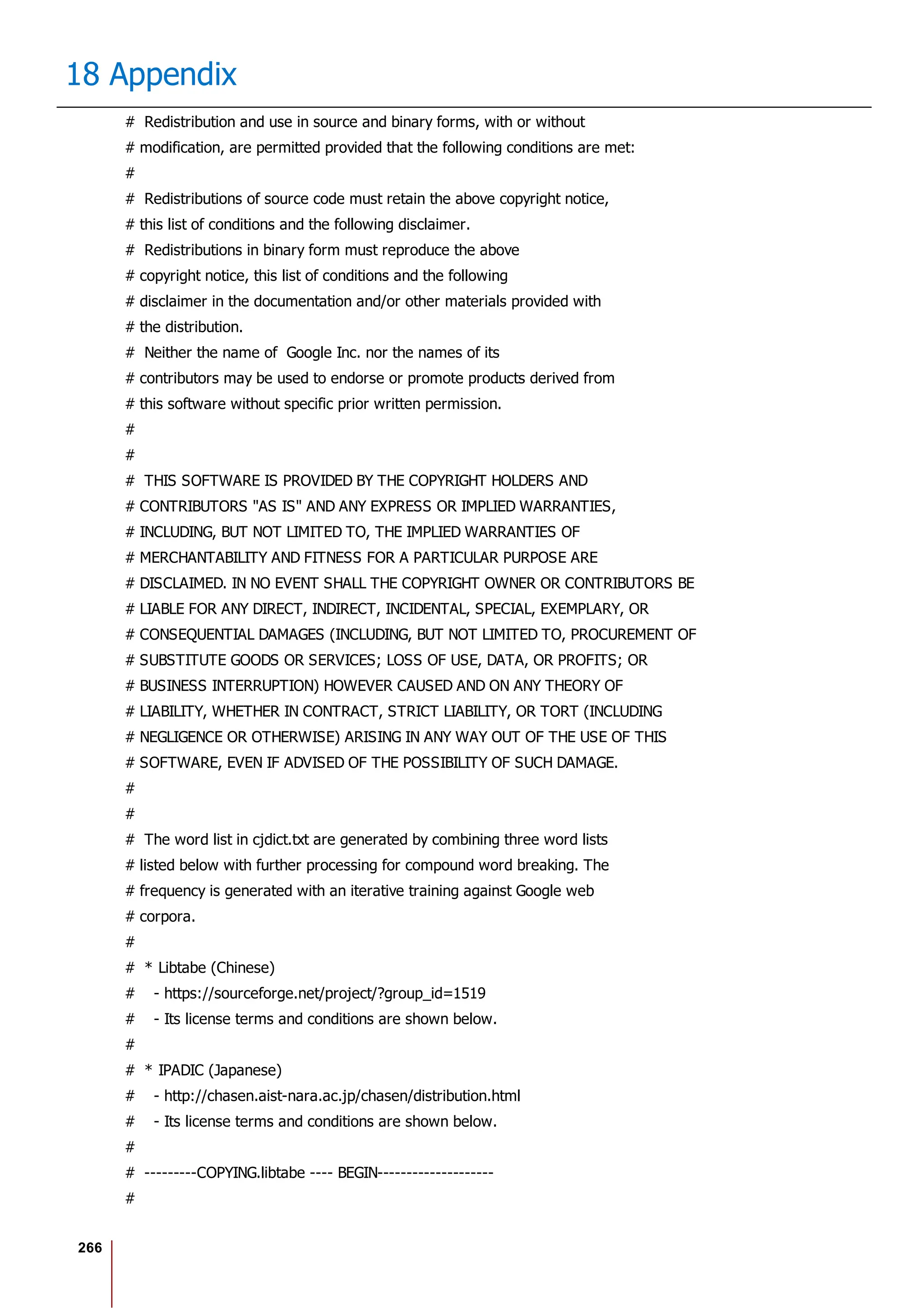 266
18 Appendix
# Redistribution and use in source and binary forms, with or without
# modification, are permitted provided that the following conditions are met:
#
# Redistributions of source code must retain the above copyright notice,
# this list of conditions and the following disclaimer.
# Redistributions in binary form must reproduce the above
# copyright notice, this list of conditions and the following
# disclaimer in the documentation and/or other materials provided with
# the distribution.
# Neither the name of Google Inc. nor the names of its
# contributors may be used to endorse or promote products derived from
# this software without specific prior written permission.
#
#
# THIS SOFTWARE IS PROVIDED BY THE COPYRIGHT HOLDERS AND
# CONTRIBUTORS "AS IS" AND ANY EXPRESS OR IMPLIED WARRANTIES,
# INCLUDING, BUT NOT LIMITED TO, THE IMPLIED WARRANTIES OF
# MERCHANTABILITY AND FITNESS FOR A PARTICULAR PURPOSE ARE
# DISCLAIMED. IN NO EVENT SHALL THE COPYRIGHT OWNER OR CONTRIBUTORS BE
# LIABLE FOR ANY DIRECT, INDIRECT, INCIDENTAL, SPECIAL, EXEMPLARY, OR
# CONSEQUENTIAL DAMAGES (INCLUDING, BUT NOT LIMITED TO, PROCUREMENT OF
# SUBSTITUTE GOODS OR SERVICES; LOSS OF USE, DATA, OR PROFITS; OR
# BUSINESS INTERRUPTION) HOWEVER CAUSED AND ON ANY THEORY OF
# LIABILITY, WHETHER IN CONTRACT, STRICT LIABILITY, OR TORT (INCLUDING
# NEGLIGENCE OR OTHERWISE) ARISING IN ANY WAY OUT OF THE USE OF THIS
# SOFTWARE, EVEN IF ADVISED OF THE POSSIBILITY OF SUCH DAMAGE.
#
#
# The word list in cjdict.txt are generated by combining three word lists
# listed below with further processing for compound word breaking. The
# frequency is generated with an iterative training against Google web
# corpora.
#
# * Libtabe (Chinese)
# - https://sourceforge.net/project/?group_id=1519
# - Its license terms and conditions are shown below.
#
# * IPADIC (Japanese)
# - http://chasen.aist-nara.ac.jp/chasen/distribution.html
# - Its license terms and conditions are shown below.
#
# ---------COPYING.libtabe ---- BEGIN--------------------
#
 