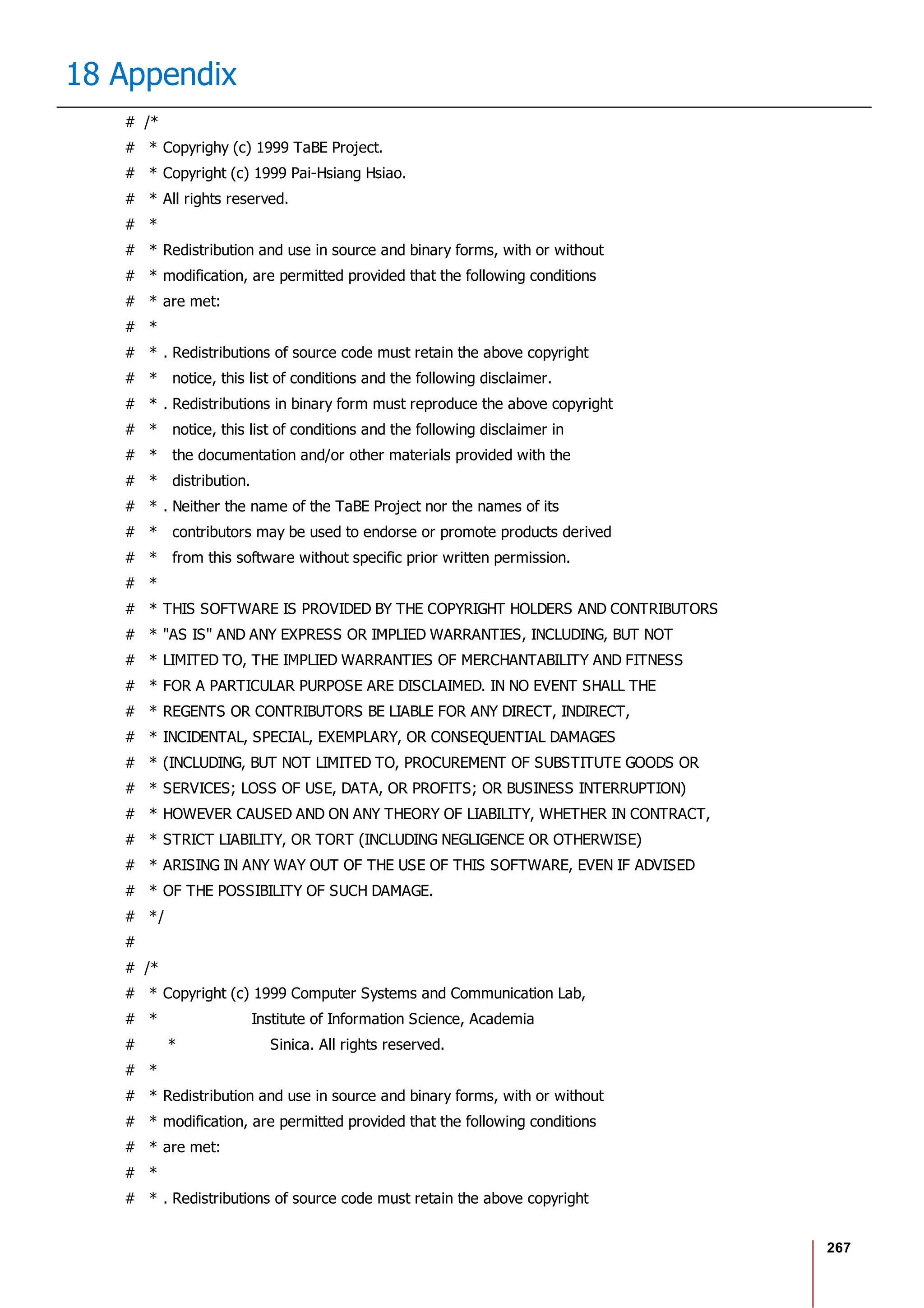 267
18 Appendix
# /*
# * Copyrighy (c) 1999 TaBE Project.
# * Copyright (c) 1999 Pai-Hsiang Hsiao.
# * All rights reserved.
# *
# * Redistribution and use in source and binary forms, with or without
# * modification, are permitted provided that the following conditions
# * are met:
# *
# * . Redistributions of source code must retain the above copyright
# * notice, this list of conditions and the following disclaimer.
# * . Redistributions in binary form must reproduce the above copyright
# * notice, this list of conditions and the following disclaimer in
# * the documentation and/or other materials provided with the
# * distribution.
# * . Neither the name of the TaBE Project nor the names of its
# * contributors may be used to endorse or promote products derived
# * from this software without specific prior written permission.
# *
# * THIS SOFTWARE IS PROVIDED BY THE COPYRIGHT HOLDERS AND CONTRIBUTORS
# * "AS IS" AND ANY EXPRESS OR IMPLIED WARRANTIES, INCLUDING, BUT NOT
# * LIMITED TO, THE IMPLIED WARRANTIES OF MERCHANTABILITY AND FITNESS
# * FOR A PARTICULAR PURPOSE ARE DISCLAIMED. IN NO EVENT SHALL THE
# * REGENTS OR CONTRIBUTORS BE LIABLE FOR ANY DIRECT, INDIRECT,
# * INCIDENTAL, SPECIAL, EXEMPLARY, OR CONSEQUENTIAL DAMAGES
# * (INCLUDING, BUT NOT LIMITED TO, PROCUREMENT OF SUBSTITUTE GOODS OR
# * SERVICES; LOSS OF USE, DATA, OR PROFITS; OR BUSINESS INTERRUPTION)
# * HOWEVER CAUSED AND ON ANY THEORY OF LIABILITY, WHETHER IN CONTRACT,
# * STRICT LIABILITY, OR TORT (INCLUDING NEGLIGENCE OR OTHERWISE)
# * ARISING IN ANY WAY OUT OF THE USE OF THIS SOFTWARE, EVEN IF ADVISED
# * OF THE POSSIBILITY OF SUCH DAMAGE.
# */
#
# /*
# * Copyright (c) 1999 Computer Systems and Communication Lab,
# * Institute of Information Science, Academia
# * Sinica. All rights reserved.
# *
# * Redistribution and use in source and binary forms, with or without
# * modification, are permitted provided that the following conditions
# * are met:
# *
# * . Redistributions of source code must retain the above copyright
 